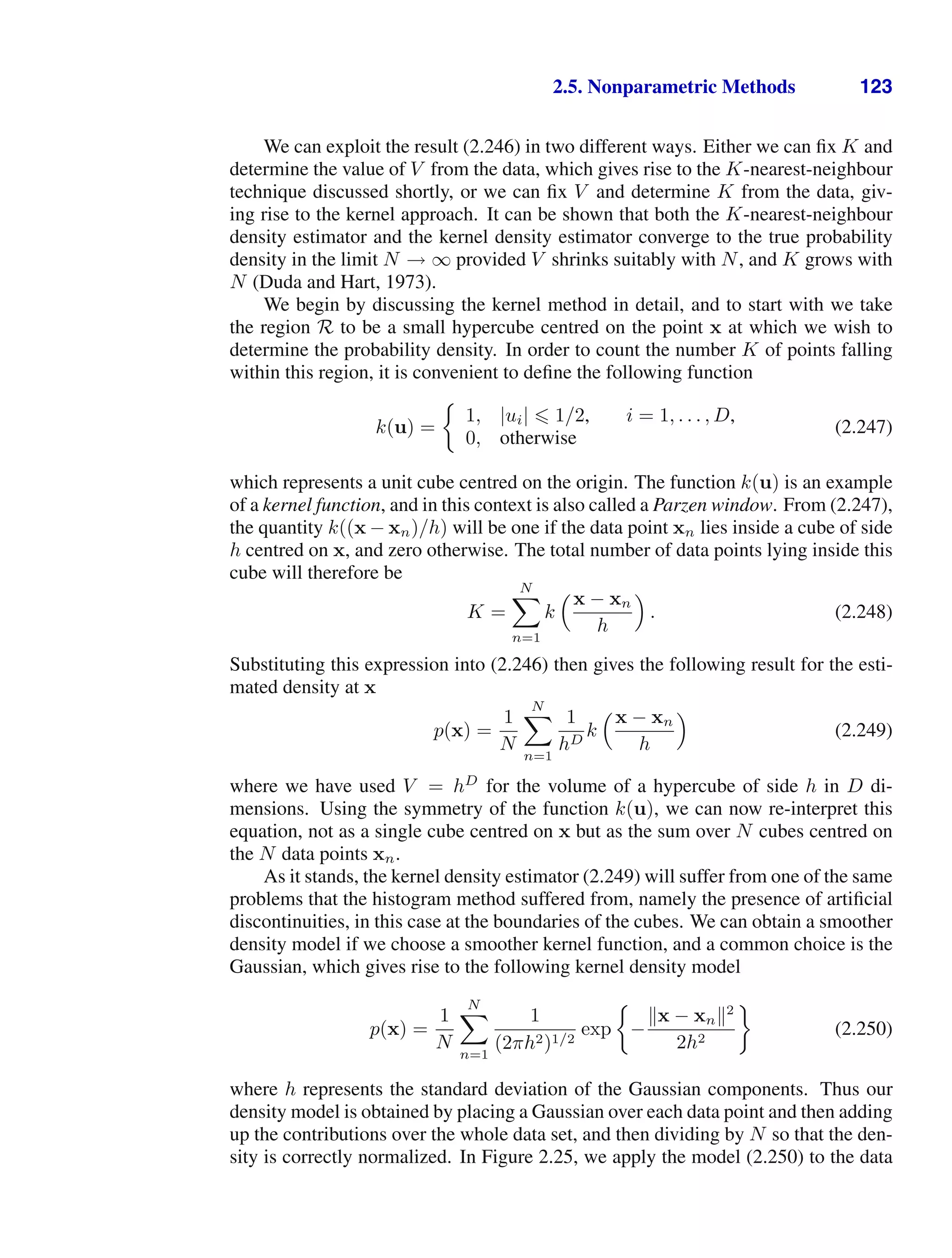 2.5. Nonparametric Methods 123
We can exploit the result (2.246) in two different ways. Either we can ﬁx K and
determine the value of V from the data, which gives rise to the K-nearest-neighbour
technique discussed shortly, or we can ﬁx V and determine K from the data, giv-
ing rise to the kernel approach. It can be shown that both the K-nearest-neighbour
density estimator and the kernel density estimator converge to the true probability
density in the limit N → ∞ provided V shrinks suitably with N, and K grows with
N (Duda and Hart, 1973).
We begin by discussing the kernel method in detail, and to start with we take
the region R to be a small hypercube centred on the point x at which we wish to
determine the probability density. In order to count the number K of points falling
within this region, it is convenient to deﬁne the following function
k(u) =
1, |ui|  1/2, i = 1, . . . , D,
0, otherwise
(2.247)
which represents a unit cube centred on the origin. The function k(u) is an example
of a kernel function, and in this context is also called a Parzen window. From (2.247),
the quantity k((x − xn)/h) will be one if the data point xn lies inside a cube of side
h centred on x, and zero otherwise. The total number of data points lying inside this
cube will therefore be
K =
N

n=1
k
x − xn
h

. (2.248)
Substituting this expression into (2.246) then gives the following result for the esti-
mated density at x
p(x) =
1
N
N

n=1
1
hD
k
x − xn
h

(2.249)
where we have used V = hD
for the volume of a hypercube of side h in D di-
mensions. Using the symmetry of the function k(u), we can now re-interpret this
equation, not as a single cube centred on x but as the sum over N cubes centred on
the N data points xn.
As it stands, the kernel density estimator (2.249) will suffer from one of the same
problems that the histogram method suffered from, namely the presence of artiﬁcial
discontinuities, in this case at the boundaries of the cubes. We can obtain a smoother
density model if we choose a smoother kernel function, and a common choice is the
Gaussian, which gives rise to the following kernel density model
p(x) =
1
N
N

n=1
1
(2πh2)1/2
exp −
x − xn2
2h2
(2.250)
where h represents the standard deviation of the Gaussian components. Thus our
density model is obtained by placing a Gaussian over each data point and then adding
up the contributions over the whole data set, and then dividing by N so that the den-
sity is correctly normalized. In Figure 2.25, we apply the model (2.250) to the data
 