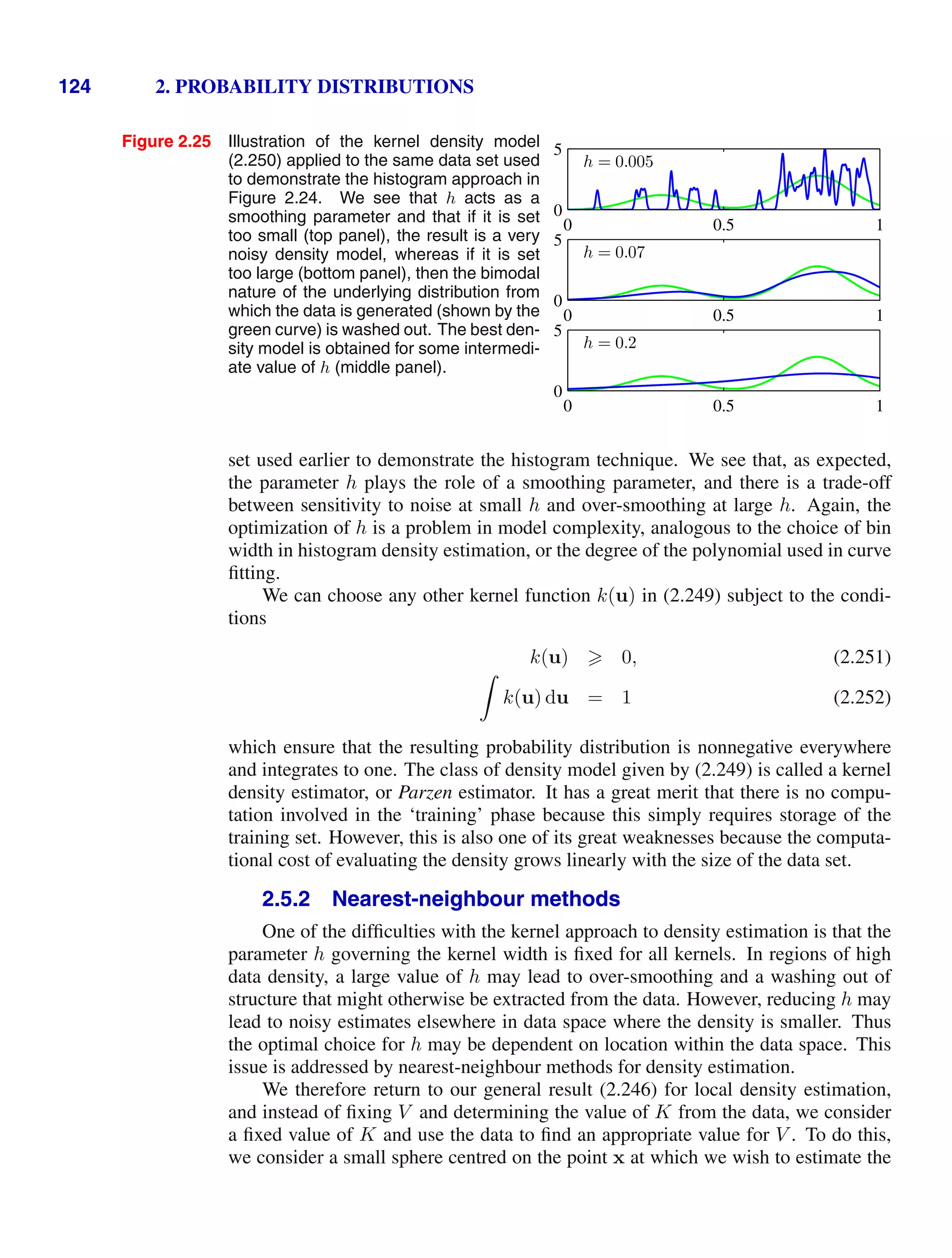 124 2. PROBABILITY DISTRIBUTIONS
Figure 2.25 Illustration of the kernel density model
(2.250) applied to the same data set used
to demonstrate the histogram approach in
Figure 2.24. We see that h acts as a
smoothing parameter and that if it is set
too small (top panel), the result is a very
noisy density model, whereas if it is set
too large (bottom panel), then the bimodal
nature of the underlying distribution from
which the data is generated (shown by the
green curve) is washed out. The best den-
sity model is obtained for some intermedi-
ate value of h (middle panel).
h = 0.005
0 0.5 1
0
5
h = 0.07
0 0.5 1
0
5
h = 0.2
0 0.5 1
0
5
set used earlier to demonstrate the histogram technique. We see that, as expected,
the parameter h plays the role of a smoothing parameter, and there is a trade-off
between sensitivity to noise at small h and over-smoothing at large h. Again, the
optimization of h is a problem in model complexity, analogous to the choice of bin
width in histogram density estimation, or the degree of the polynomial used in curve
ﬁtting.
We can choose any other kernel function k(u) in (2.249) subject to the condi-
tions
k(u)  0, (2.251)

k(u) du = 1 (2.252)
which ensure that the resulting probability distribution is nonnegative everywhere
and integrates to one. The class of density model given by (2.249) is called a kernel
density estimator, or Parzen estimator. It has a great merit that there is no compu-
tation involved in the ‘training’ phase because this simply requires storage of the
training set. However, this is also one of its great weaknesses because the computa-
tional cost of evaluating the density grows linearly with the size of the data set.
2.5.2 Nearest-neighbour methods
One of the difﬁculties with the kernel approach to density estimation is that the
parameter h governing the kernel width is ﬁxed for all kernels. In regions of high
data density, a large value of h may lead to over-smoothing and a washing out of
structure that might otherwise be extracted from the data. However, reducing h may
lead to noisy estimates elsewhere in data space where the density is smaller. Thus
the optimal choice for h may be dependent on location within the data space. This
issue is addressed by nearest-neighbour methods for density estimation.
We therefore return to our general result (2.246) for local density estimation,
and instead of ﬁxing V and determining the value of K from the data, we consider
a ﬁxed value of K and use the data to ﬁnd an appropriate value for V . To do this,
we consider a small sphere centred on the point x at which we wish to estimate the
 