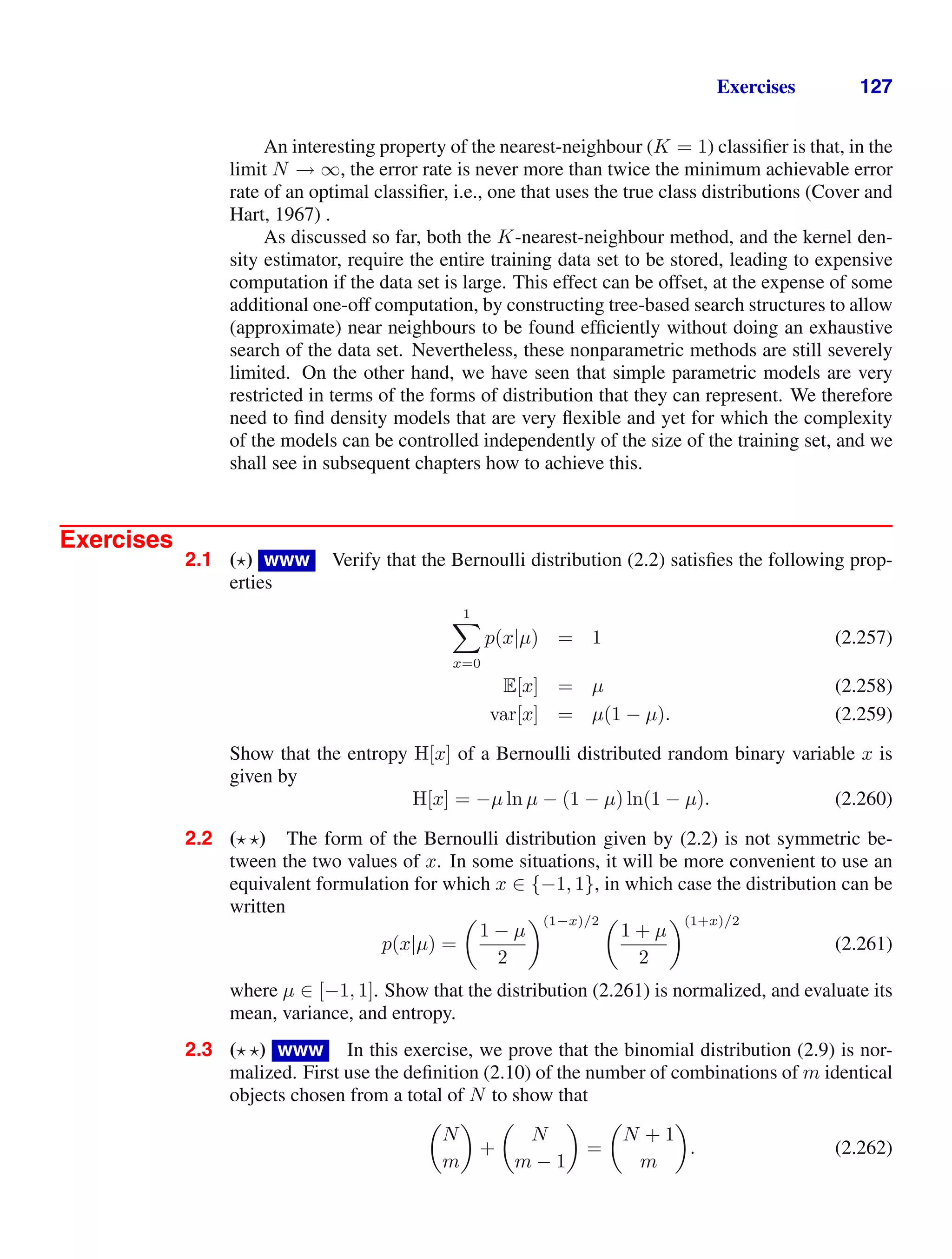 Exercises 127
An interesting property of the nearest-neighbour (K = 1) classiﬁer is that, in the
limit N → ∞, the error rate is never more than twice the minimum achievable error
rate of an optimal classiﬁer, i.e., one that uses the true class distributions (Cover and
Hart, 1967) .
As discussed so far, both the K-nearest-neighbour method, and the kernel den-
sity estimator, require the entire training data set to be stored, leading to expensive
computation if the data set is large. This effect can be offset, at the expense of some
additional one-off computation, by constructing tree-based search structures to allow
(approximate) near neighbours to be found efﬁciently without doing an exhaustive
search of the data set. Nevertheless, these nonparametric methods are still severely
limited. On the other hand, we have seen that simple parametric models are very
restricted in terms of the forms of distribution that they can represent. We therefore
need to ﬁnd density models that are very ﬂexible and yet for which the complexity
of the models can be controlled independently of the size of the training set, and we
shall see in subsequent chapters how to achieve this.
Exercises
2.1 ( ) www Verify that the Bernoulli distribution (2.2) satisﬁes the following prop-
erties
1

x=0
p(x|µ) = 1 (2.257)
E[x] = µ (2.258)
var[x] = µ(1 − µ). (2.259)
Show that the entropy H[x] of a Bernoulli distributed random binary variable x is
given by
H[x] = −µ ln µ − (1 − µ) ln(1 − µ). (2.260)
2.2 ( ) The form of the Bernoulli distribution given by (2.2) is not symmetric be-
tween the two values of x. In some situations, it will be more convenient to use an
equivalent formulation for which x ∈ {−1, 1}, in which case the distribution can be
written
p(x|µ) =

1 − µ
2
(1−x)/2 
1 + µ
2
(1+x)/2
(2.261)
where µ ∈ [−1, 1]. Show that the distribution (2.261) is normalized, and evaluate its
mean, variance, and entropy.
2.3 ( ) www In this exercise, we prove that the binomial distribution (2.9) is nor-
malized. First use the deﬁnition (2.10) of the number of combinations of m identical
objects chosen from a total of N to show that

N
m

+

N
m − 1

=

N + 1
m

. (2.262)
 