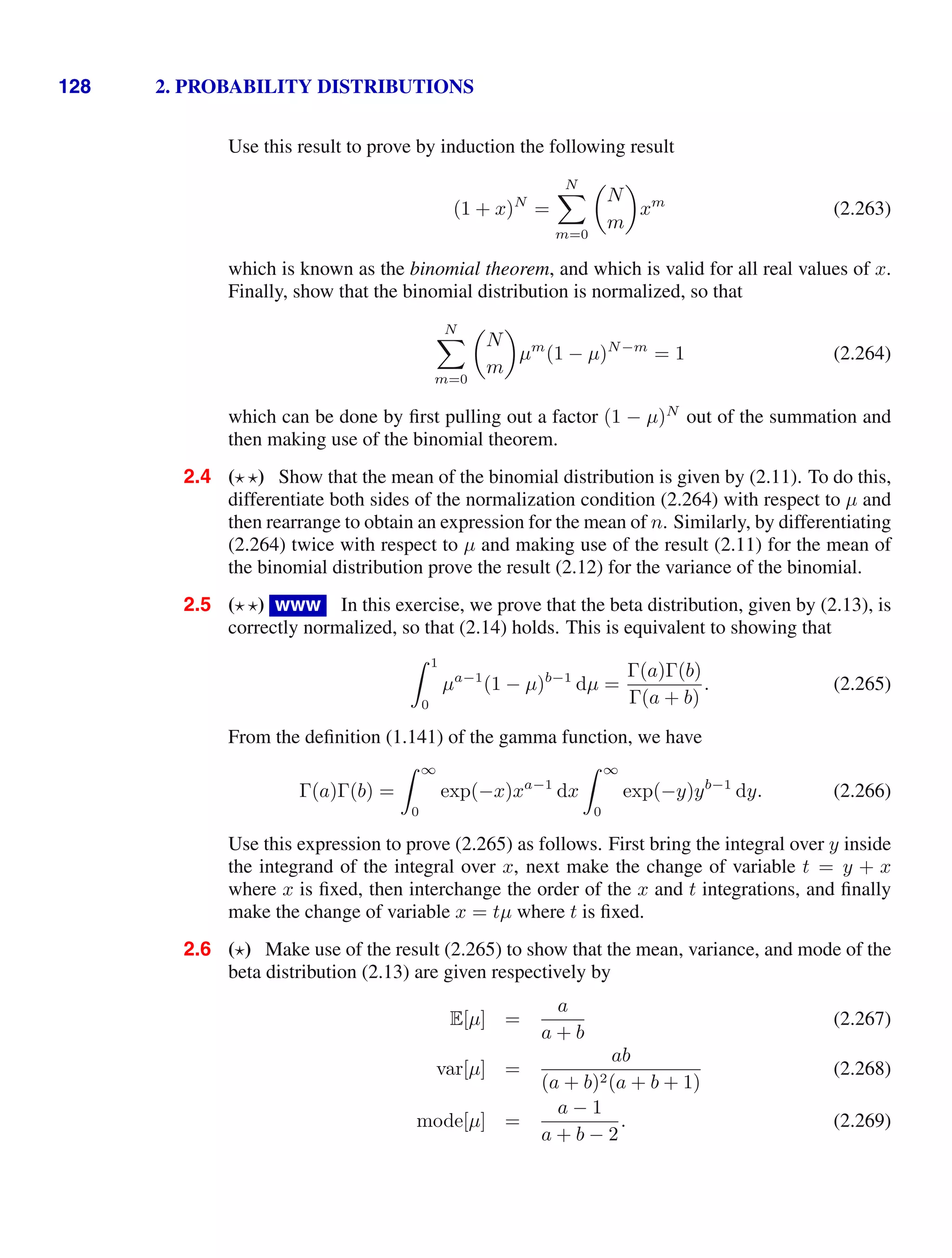 128 2. PROBABILITY DISTRIBUTIONS
Use this result to prove by induction the following result
(1 + x)N
=
N

m=0

N
m

xm
(2.263)
which is known as the binomial theorem, and which is valid for all real values of x.
Finally, show that the binomial distribution is normalized, so that
N

m=0

N
m

µm
(1 − µ)N−m
= 1 (2.264)
which can be done by ﬁrst pulling out a factor (1 − µ)N
out of the summation and
then making use of the binomial theorem.
2.4 ( ) Show that the mean of the binomial distribution is given by (2.11). To do this,
differentiate both sides of the normalization condition (2.264) with respect to µ and
then rearrange to obtain an expression for the mean of n. Similarly, by differentiating
(2.264) twice with respect to µ and making use of the result (2.11) for the mean of
the binomial distribution prove the result (2.12) for the variance of the binomial.
2.5 ( ) www In this exercise, we prove that the beta distribution, given by (2.13), is
correctly normalized, so that (2.14) holds. This is equivalent to showing that
 1
0
µa−1
(1 − µ)b−1
dµ =
Γ(a)Γ(b)
Γ(a + b)
. (2.265)
From the deﬁnition (1.141) of the gamma function, we have
Γ(a)Γ(b) =
 ∞
0
exp(−x)xa−1
dx
 ∞
0
exp(−y)yb−1
dy. (2.266)
Use this expression to prove (2.265) as follows. First bring the integral over y inside
the integrand of the integral over x, next make the change of variable t = y + x
where x is ﬁxed, then interchange the order of the x and t integrations, and ﬁnally
make the change of variable x = tµ where t is ﬁxed.
2.6 ( ) Make use of the result (2.265) to show that the mean, variance, and mode of the
beta distribution (2.13) are given respectively by
E[µ] =
a
a + b
(2.267)
var[µ] =
ab
(a + b)2(a + b + 1)
(2.268)
mode[µ] =
a − 1
a + b − 2
. (2.269)
 