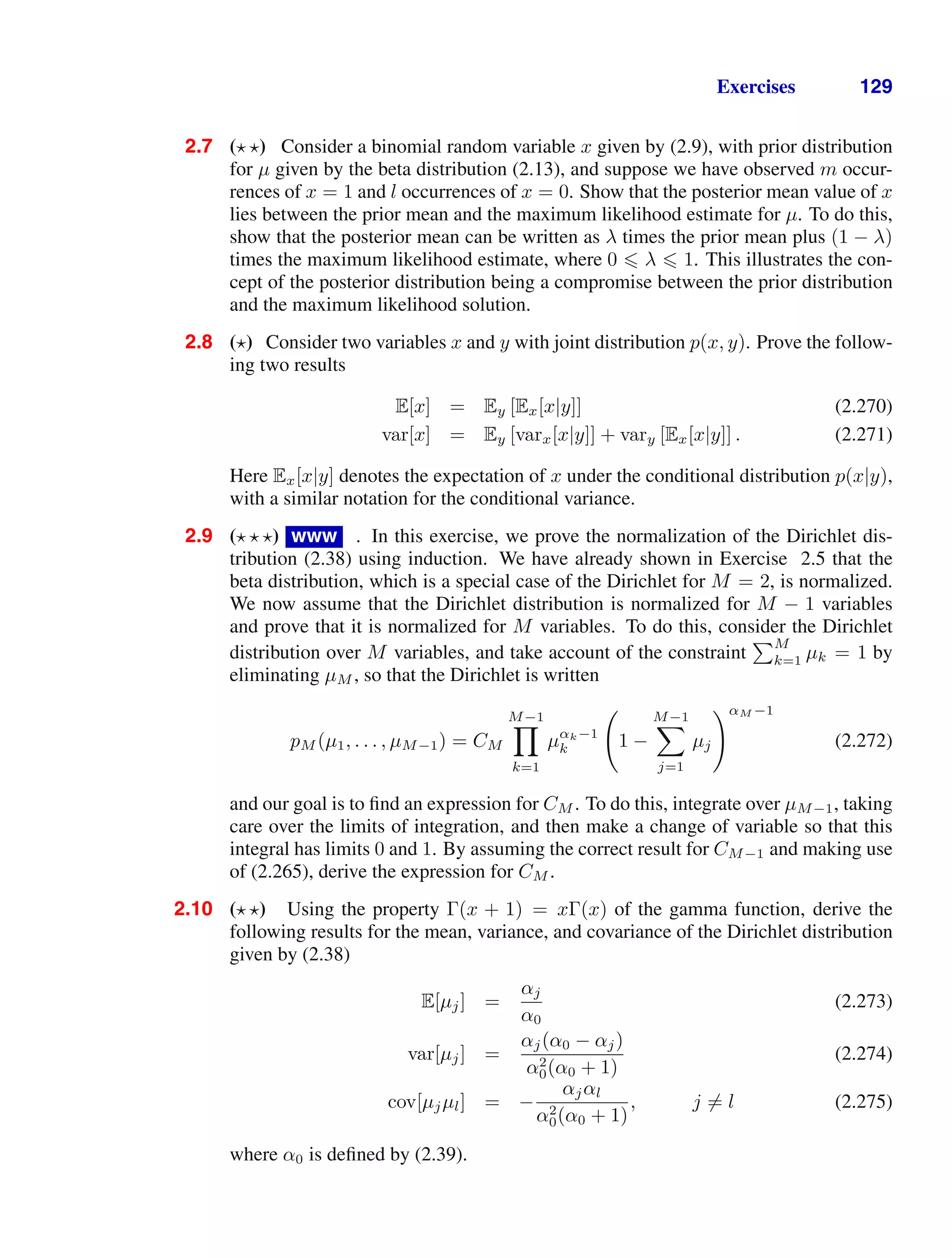 Exercises 129
2.7 ( ) Consider a binomial random variable x given by (2.9), with prior distribution
for µ given by the beta distribution (2.13), and suppose we have observed m occur-
rences of x = 1 and l occurrences of x = 0. Show that the posterior mean value of x
lies between the prior mean and the maximum likelihood estimate for µ. To do this,
show that the posterior mean can be written as λ times the prior mean plus (1 − λ)
times the maximum likelihood estimate, where 0  λ  1. This illustrates the con-
cept of the posterior distribution being a compromise between the prior distribution
and the maximum likelihood solution.
2.8 ( ) Consider two variables x and y with joint distribution p(x, y). Prove the follow-
ing two results
E[x] = Ey [Ex[x|y]] (2.270)
var[x] = Ey [varx[x|y]] + vary [Ex[x|y]] . (2.271)
Here Ex[x|y] denotes the expectation of x under the conditional distribution p(x|y),
with a similar notation for the conditional variance.
2.9 ( ) www . In this exercise, we prove the normalization of the Dirichlet dis-
tribution (2.38) using induction. We have already shown in Exercise 2.5 that the
beta distribution, which is a special case of the Dirichlet for M = 2, is normalized.
We now assume that the Dirichlet distribution is normalized for M − 1 variables
and prove that it is normalized for M variables. To do this, consider the Dirichlet
distribution over M variables, and take account of the constraint
M
k=1 µk = 1 by
eliminating µM , so that the Dirichlet is written
pM (µ1, . . . , µM−1) = CM
M−1

k=1
µαk−1
k

1 −
M−1

j=1
µj
αM −1
(2.272)
and our goal is to ﬁnd an expression for CM . To do this, integrate over µM−1, taking
care over the limits of integration, and then make a change of variable so that this
integral has limits 0 and 1. By assuming the correct result for CM−1 and making use
of (2.265), derive the expression for CM .
2.10 ( ) Using the property Γ(x + 1) = xΓ(x) of the gamma function, derive the
following results for the mean, variance, and covariance of the Dirichlet distribution
given by (2.38)
E[µj] =
αj
α0
(2.273)
var[µj] =
αj(α0 − αj)
α2
0(α0 + 1)
(2.274)
cov[µjµl] = −
αjαl
α2
0(α0 + 1)
, j = l (2.275)
where α0 is deﬁned by (2.39).
 