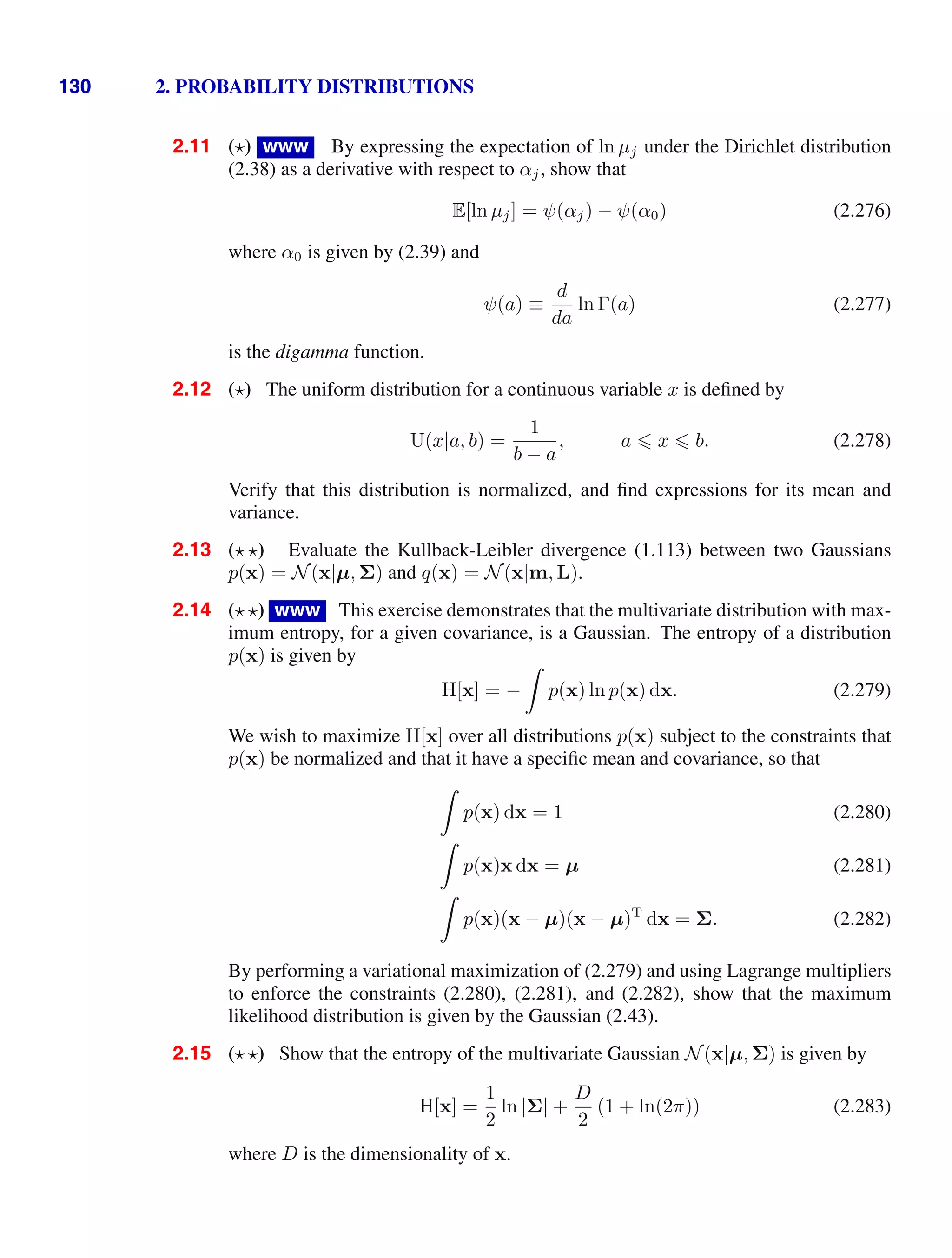 130 2. PROBABILITY DISTRIBUTIONS
2.11 ( ) www By expressing the expectation of ln µj under the Dirichlet distribution
(2.38) as a derivative with respect to αj, show that
E[ln µj] = ψ(αj) − ψ(α0) (2.276)
where α0 is given by (2.39) and
ψ(a) ≡
d
da
ln Γ(a) (2.277)
is the digamma function.
2.12 ( ) The uniform distribution for a continuous variable x is deﬁned by
U(x|a, b) =
1
b − a
, a  x  b. (2.278)
Verify that this distribution is normalized, and ﬁnd expressions for its mean and
variance.
2.13 ( ) Evaluate the Kullback-Leibler divergence (1.113) between two Gaussians
p(x) = N(x|µ, Σ) and q(x) = N(x|m, L).
2.14 ( ) www This exercise demonstrates that the multivariate distribution with max-
imum entropy, for a given covariance, is a Gaussian. The entropy of a distribution
p(x) is given by
H[x] = −

p(x) ln p(x) dx. (2.279)
We wish to maximize H[x] over all distributions p(x) subject to the constraints that
p(x) be normalized and that it have a speciﬁc mean and covariance, so that

p(x) dx = 1 (2.280)

p(x)x dx = µ (2.281)

p(x)(x − µ)(x − µ)T
dx = Σ. (2.282)
By performing a variational maximization of (2.279) and using Lagrange multipliers
to enforce the constraints (2.280), (2.281), and (2.282), show that the maximum
likelihood distribution is given by the Gaussian (2.43).
2.15 ( ) Show that the entropy of the multivariate Gaussian N(x|µ, Σ) is given by
H[x] =
1
2
ln |Σ| +
D
2
(1 + ln(2π)) (2.283)
where D is the dimensionality of x.
 