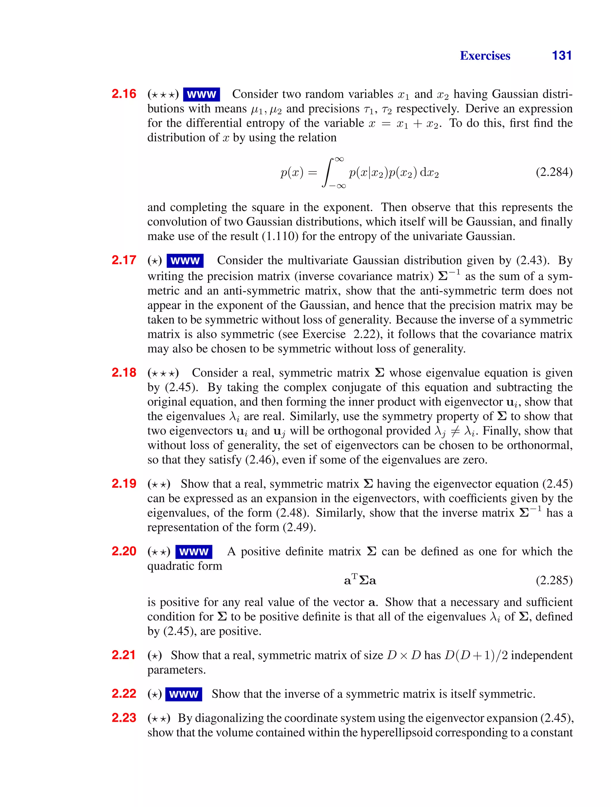 Exercises 131
2.16 ( ) www Consider two random variables x1 and x2 having Gaussian distri-
butions with means µ1, µ2 and precisions τ1, τ2 respectively. Derive an expression
for the differential entropy of the variable x = x1 + x2. To do this, ﬁrst ﬁnd the
distribution of x by using the relation
p(x) =
 ∞
−∞
p(x|x2)p(x2) dx2 (2.284)
and completing the square in the exponent. Then observe that this represents the
convolution of two Gaussian distributions, which itself will be Gaussian, and ﬁnally
make use of the result (1.110) for the entropy of the univariate Gaussian.
2.17 ( ) www Consider the multivariate Gaussian distribution given by (2.43). By
writing the precision matrix (inverse covariance matrix) Σ−1
as the sum of a sym-
metric and an anti-symmetric matrix, show that the anti-symmetric term does not
appear in the exponent of the Gaussian, and hence that the precision matrix may be
taken to be symmetric without loss of generality. Because the inverse of a symmetric
matrix is also symmetric (see Exercise 2.22), it follows that the covariance matrix
may also be chosen to be symmetric without loss of generality.
2.18 ( ) Consider a real, symmetric matrix Σ whose eigenvalue equation is given
by (2.45). By taking the complex conjugate of this equation and subtracting the
original equation, and then forming the inner product with eigenvector ui, show that
the eigenvalues λi are real. Similarly, use the symmetry property of Σ to show that
two eigenvectors ui and uj will be orthogonal provided λj = λi. Finally, show that
without loss of generality, the set of eigenvectors can be chosen to be orthonormal,
so that they satisfy (2.46), even if some of the eigenvalues are zero.
2.19 ( ) Show that a real, symmetric matrix Σ having the eigenvector equation (2.45)
can be expressed as an expansion in the eigenvectors, with coefﬁcients given by the
eigenvalues, of the form (2.48). Similarly, show that the inverse matrix Σ−1
has a
representation of the form (2.49).
2.20 ( ) www A positive deﬁnite matrix Σ can be deﬁned as one for which the
quadratic form
aT
Σa (2.285)
is positive for any real value of the vector a. Show that a necessary and sufﬁcient
condition for Σ to be positive deﬁnite is that all of the eigenvalues λi of Σ, deﬁned
by (2.45), are positive.
2.21 ( ) Show that a real, symmetric matrix of size D ×D has D(D +1)/2 independent
parameters.
2.22 ( ) www Show that the inverse of a symmetric matrix is itself symmetric.
2.23 ( ) By diagonalizing the coordinate system using the eigenvector expansion (2.45),
show that the volume contained within the hyperellipsoid corresponding to a constant
 
