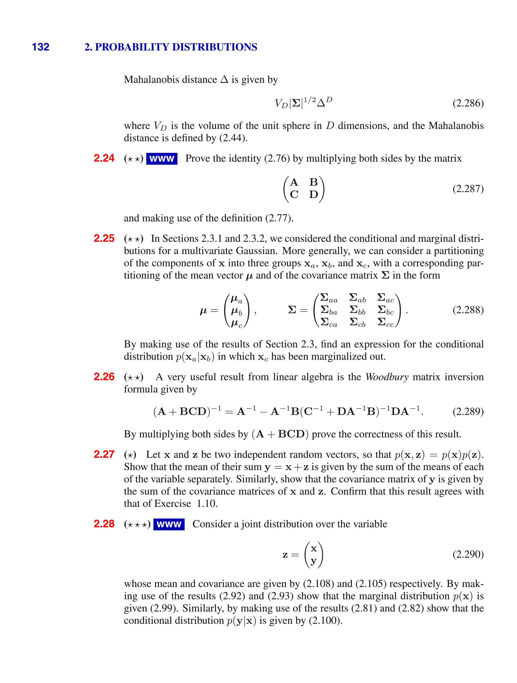 132 2. PROBABILITY DISTRIBUTIONS
Mahalanobis distance ∆ is given by
VD|Σ|1/2
∆D
(2.286)
where VD is the volume of the unit sphere in D dimensions, and the Mahalanobis
distance is deﬁned by (2.44).
2.24 ( ) www Prove the identity (2.76) by multiplying both sides by the matrix

A B
C D

(2.287)
and making use of the deﬁnition (2.77).
2.25 ( ) In Sections 2.3.1 and 2.3.2, we considered the conditional and marginal distri-
butions for a multivariate Gaussian. More generally, we can consider a partitioning
of the components of x into three groups xa, xb, and xc, with a corresponding par-
titioning of the mean vector µ and of the covariance matrix Σ in the form
µ =

µa
µb
µc

, Σ =

Σaa Σab Σac
Σba Σbb Σbc
Σca Σcb Σcc

. (2.288)
By making use of the results of Section 2.3, ﬁnd an expression for the conditional
distribution p(xa|xb) in which xc has been marginalized out.
2.26 ( ) A very useful result from linear algebra is the Woodbury matrix inversion
formula given by
(A + BCD)−1
= A−1
− A−1
B(C−1
+ DA−1
B)−1
DA−1
. (2.289)
By multiplying both sides by (A + BCD) prove the correctness of this result.
2.27 ( ) Let x and z be two independent random vectors, so that p(x, z) = p(x)p(z).
Show that the mean of their sum y = x+z is given by the sum of the means of each
of the variable separately. Similarly, show that the covariance matrix of y is given by
the sum of the covariance matrices of x and z. Conﬁrm that this result agrees with
that of Exercise 1.10.
2.28 ( ) www Consider a joint distribution over the variable
z =

x
y

(2.290)
whose mean and covariance are given by (2.108) and (2.105) respectively. By mak-
ing use of the results (2.92) and (2.93) show that the marginal distribution p(x) is
given (2.99). Similarly, by making use of the results (2.81) and (2.82) show that the
conditional distribution p(y|x) is given by (2.100).
 