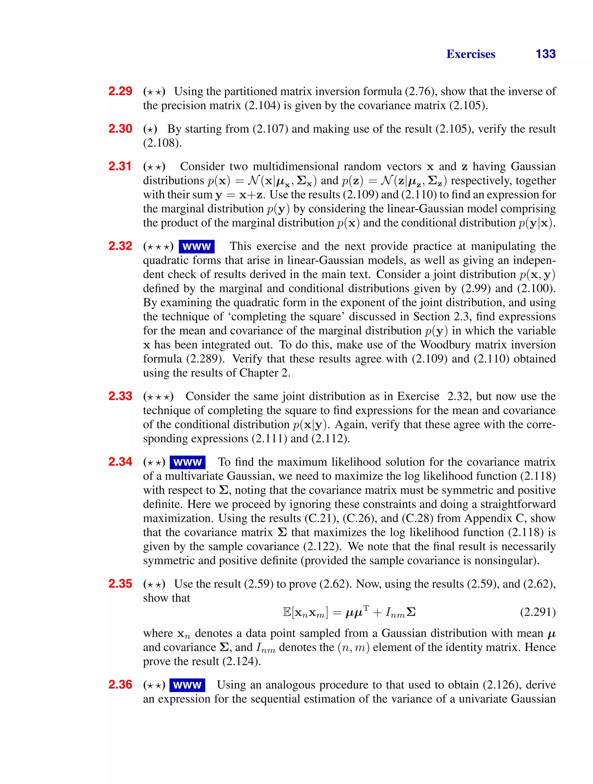 Exercises 133
2.29 ( ) Using the partitioned matrix inversion formula (2.76), show that the inverse of
the precision matrix (2.104) is given by the covariance matrix (2.105).
2.30 ( ) By starting from (2.107) and making use of the result (2.105), verify the result
(2.108).
2.31 ( ) Consider two multidimensional random vectors x and z having Gaussian
distributions p(x) = N(x|µx, Σx) and p(z) = N(z|µz, Σz) respectively, together
with their sum y = x+z. Use the results (2.109) and (2.110) to ﬁnd an expression for
the marginal distribution p(y) by considering the linear-Gaussian model comprising
the product of the marginal distribution p(x) and the conditional distribution p(y|x).
2.32 ( ) www This exercise and the next provide practice at manipulating the
quadratic forms that arise in linear-Gaussian models, as well as giving an indepen-
dent check of results derived in the main text. Consider a joint distribution p(x, y)
deﬁned by the marginal and conditional distributions given by (2.99) and (2.100).
By examining the quadratic form in the exponent of the joint distribution, and using
the technique of ‘completing the square’ discussed in Section 2.3, ﬁnd expressions
for the mean and covariance of the marginal distribution p(y) in which the variable
x has been integrated out. To do this, make use of the Woodbury matrix inversion
formula (2.289). Verify that these results agree with (2.109) and (2.110) obtained
using the results of Chapter 2.
2.33 ( ) Consider the same joint distribution as in Exercise 2.32, but now use the
technique of completing the square to ﬁnd expressions for the mean and covariance
of the conditional distribution p(x|y). Again, verify that these agree with the corre-
sponding expressions (2.111) and (2.112).
2.34 ( ) www To ﬁnd the maximum likelihood solution for the covariance matrix
of a multivariate Gaussian, we need to maximize the log likelihood function (2.118)
with respect to Σ, noting that the covariance matrix must be symmetric and positive
deﬁnite. Here we proceed by ignoring these constraints and doing a straightforward
maximization. Using the results (C.21), (C.26), and (C.28) from Appendix C, show
that the covariance matrix Σ that maximizes the log likelihood function (2.118) is
given by the sample covariance (2.122). We note that the ﬁnal result is necessarily
symmetric and positive deﬁnite (provided the sample covariance is nonsingular).
2.35 ( ) Use the result (2.59) to prove (2.62). Now, using the results (2.59), and (2.62),
show that
E[xnxm] = µµT
+ InmΣ (2.291)
where xn denotes a data point sampled from a Gaussian distribution with mean µ
and covariance Σ, and Inm denotes the (n, m) element of the identity matrix. Hence
prove the result (2.124).
2.36 ( ) www Using an analogous procedure to that used to obtain (2.126), derive
an expression for the sequential estimation of the variance of a univariate Gaussian
 
