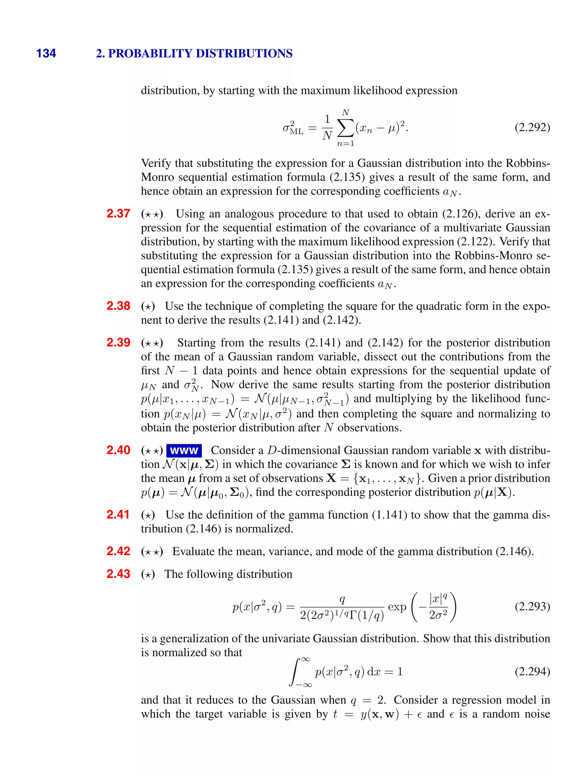 134 2. PROBABILITY DISTRIBUTIONS
distribution, by starting with the maximum likelihood expression
σ2
ML =
1
N
N

n=1
(xn − µ)2
. (2.292)
Verify that substituting the expression for a Gaussian distribution into the Robbins-
Monro sequential estimation formula (2.135) gives a result of the same form, and
hence obtain an expression for the corresponding coefﬁcients aN .
2.37 ( ) Using an analogous procedure to that used to obtain (2.126), derive an ex-
pression for the sequential estimation of the covariance of a multivariate Gaussian
distribution, by starting with the maximum likelihood expression (2.122). Verify that
substituting the expression for a Gaussian distribution into the Robbins-Monro se-
quential estimation formula (2.135) gives a result of the same form, and hence obtain
an expression for the corresponding coefﬁcients aN .
2.38 ( ) Use the technique of completing the square for the quadratic form in the expo-
nent to derive the results (2.141) and (2.142).
2.39 ( ) Starting from the results (2.141) and (2.142) for the posterior distribution
of the mean of a Gaussian random variable, dissect out the contributions from the
ﬁrst N − 1 data points and hence obtain expressions for the sequential update of
µN and σ2
N . Now derive the same results starting from the posterior distribution
p(µ|x1, . . . , xN−1) = N(µ|µN−1, σ2
N−1) and multiplying by the likelihood func-
tion p(xN |µ) = N(xN |µ, σ2
) and then completing the square and normalizing to
obtain the posterior distribution after N observations.
2.40 ( ) www Consider a D-dimensional Gaussian random variable x with distribu-
tion N(x|µ, Σ) in which the covariance Σ is known and for which we wish to infer
the mean µ from a set of observations X = {x1, . . . , xN }. Given a prior distribution
p(µ) = N(µ|µ0, Σ0), ﬁnd the corresponding posterior distribution p(µ|X).
2.41 ( ) Use the deﬁnition of the gamma function (1.141) to show that the gamma dis-
tribution (2.146) is normalized.
2.42 ( ) Evaluate the mean, variance, and mode of the gamma distribution (2.146).
2.43 ( ) The following distribution
p(x|σ2
, q) =
q
2(2σ2)1/qΓ(1/q)
exp

−
|x|q
2σ2

(2.293)
is a generalization of the univariate Gaussian distribution. Show that this distribution
is normalized so that  ∞
−∞
p(x|σ2
, q) dx = 1 (2.294)
and that it reduces to the Gaussian when q = 2. Consider a regression model in
which the target variable is given by t = y(x, w) +  and  is a random noise
 