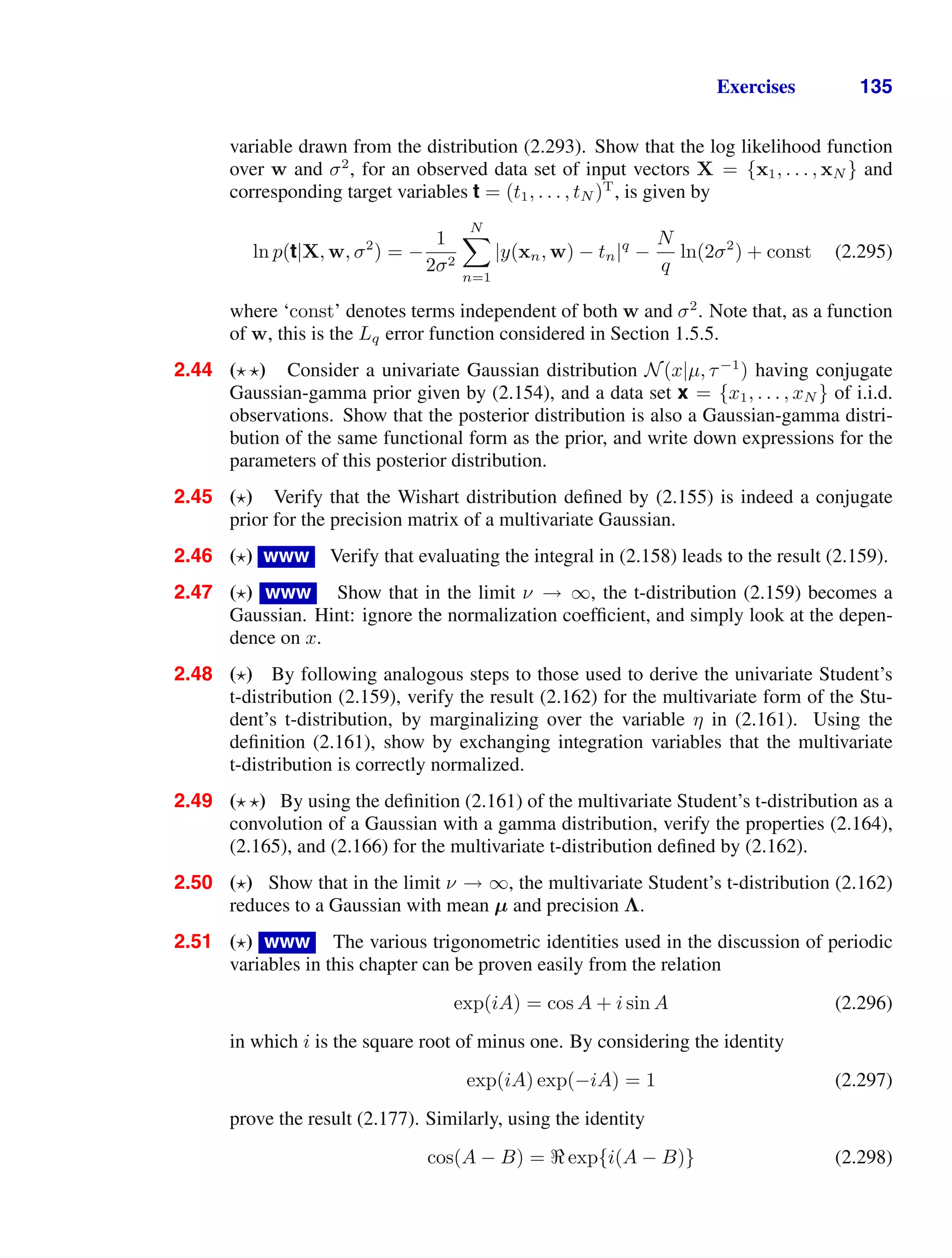 Exercises 135
variable drawn from the distribution (2.293). Show that the log likelihood function
over w and σ2
, for an observed data set of input vectors X = {x1, . . . , xN } and
corresponding target variables t = (t1, . . . , tN )T
, is given by
ln p(t|X, w, σ2
) = −
1
2σ2
N

n=1
|y(xn, w) − tn|q
−
N
q
ln(2σ2
) + const (2.295)
where ‘const’ denotes terms independent of both w and σ2
. Note that, as a function
of w, this is the Lq error function considered in Section 1.5.5.
2.44 ( ) Consider a univariate Gaussian distribution N(x|µ, τ−1
) having conjugate
Gaussian-gamma prior given by (2.154), and a data set x = {x1, . . . , xN } of i.i.d.
observations. Show that the posterior distribution is also a Gaussian-gamma distri-
bution of the same functional form as the prior, and write down expressions for the
parameters of this posterior distribution.
2.45 ( ) Verify that the Wishart distribution deﬁned by (2.155) is indeed a conjugate
prior for the precision matrix of a multivariate Gaussian.
2.46 ( ) www Verify that evaluating the integral in (2.158) leads to the result (2.159).
2.47 ( ) www Show that in the limit ν → ∞, the t-distribution (2.159) becomes a
Gaussian. Hint: ignore the normalization coefﬁcient, and simply look at the depen-
dence on x.
2.48 ( ) By following analogous steps to those used to derive the univariate Student’s
t-distribution (2.159), verify the result (2.162) for the multivariate form of the Stu-
dent’s t-distribution, by marginalizing over the variable η in (2.161). Using the
deﬁnition (2.161), show by exchanging integration variables that the multivariate
t-distribution is correctly normalized.
2.49 ( ) By using the deﬁnition (2.161) of the multivariate Student’s t-distribution as a
convolution of a Gaussian with a gamma distribution, verify the properties (2.164),
(2.165), and (2.166) for the multivariate t-distribution deﬁned by (2.162).
2.50 ( ) Show that in the limit ν → ∞, the multivariate Student’s t-distribution (2.162)
reduces to a Gaussian with mean µ and precision Λ.
2.51 ( ) www The various trigonometric identities used in the discussion of periodic
variables in this chapter can be proven easily from the relation
exp(iA) = cos A + i sin A (2.296)
in which i is the square root of minus one. By considering the identity
exp(iA) exp(−iA) = 1 (2.297)
prove the result (2.177). Similarly, using the identity
cos(A − B) = exp{i(A − B)} (2.298)
 