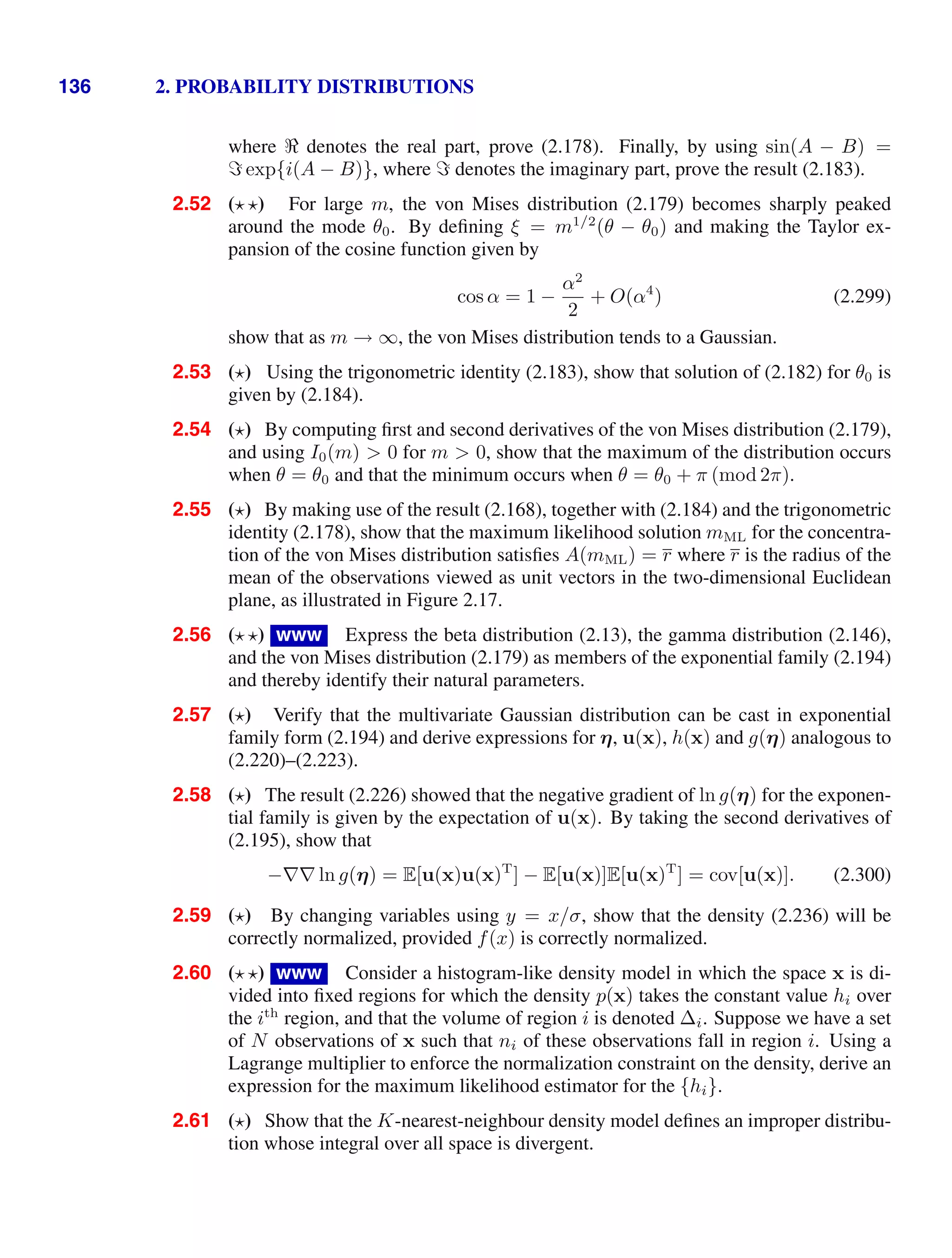 136 2. PROBABILITY DISTRIBUTIONS
where denotes the real part, prove (2.178). Finally, by using sin(A − B) =
exp{i(A − B)}, where denotes the imaginary part, prove the result (2.183).
2.52 ( ) For large m, the von Mises distribution (2.179) becomes sharply peaked
around the mode θ0. By deﬁning ξ = m1/2
(θ − θ0) and making the Taylor ex-
pansion of the cosine function given by
cos α = 1 −
α2
2
+ O(α4
) (2.299)
show that as m → ∞, the von Mises distribution tends to a Gaussian.
2.53 ( ) Using the trigonometric identity (2.183), show that solution of (2.182) for θ0 is
given by (2.184).
2.54 ( ) By computing ﬁrst and second derivatives of the von Mises distribution (2.179),
and using I0(m)  0 for m  0, show that the maximum of the distribution occurs
when θ = θ0 and that the minimum occurs when θ = θ0 + π (mod 2π).
2.55 ( ) By making use of the result (2.168), together with (2.184) and the trigonometric
identity (2.178), show that the maximum likelihood solution mML for the concentra-
tion of the von Mises distribution satisﬁes A(mML) = r where r is the radius of the
mean of the observations viewed as unit vectors in the two-dimensional Euclidean
plane, as illustrated in Figure 2.17.
2.56 ( ) www Express the beta distribution (2.13), the gamma distribution (2.146),
and the von Mises distribution (2.179) as members of the exponential family (2.194)
and thereby identify their natural parameters.
2.57 ( ) Verify that the multivariate Gaussian distribution can be cast in exponential
family form (2.194) and derive expressions for η, u(x), h(x) and g(η) analogous to
(2.220)–(2.223).
2.58 ( ) The result (2.226) showed that the negative gradient of ln g(η) for the exponen-
tial family is given by the expectation of u(x). By taking the second derivatives of
(2.195), show that
−∇∇ ln g(η) = E[u(x)u(x)T
] − E[u(x)]E[u(x)T
] = cov[u(x)]. (2.300)
2.59 ( ) By changing variables using y = x/σ, show that the density (2.236) will be
correctly normalized, provided f(x) is correctly normalized.
2.60 ( ) www Consider a histogram-like density model in which the space x is di-
vided into ﬁxed regions for which the density p(x) takes the constant value hi over
the ith
region, and that the volume of region i is denoted ∆i. Suppose we have a set
of N observations of x such that ni of these observations fall in region i. Using a
Lagrange multiplier to enforce the normalization constraint on the density, derive an
expression for the maximum likelihood estimator for the {hi}.
2.61 ( ) Show that the K-nearest-neighbour density model deﬁnes an improper distribu-
tion whose integral over all space is divergent.
 