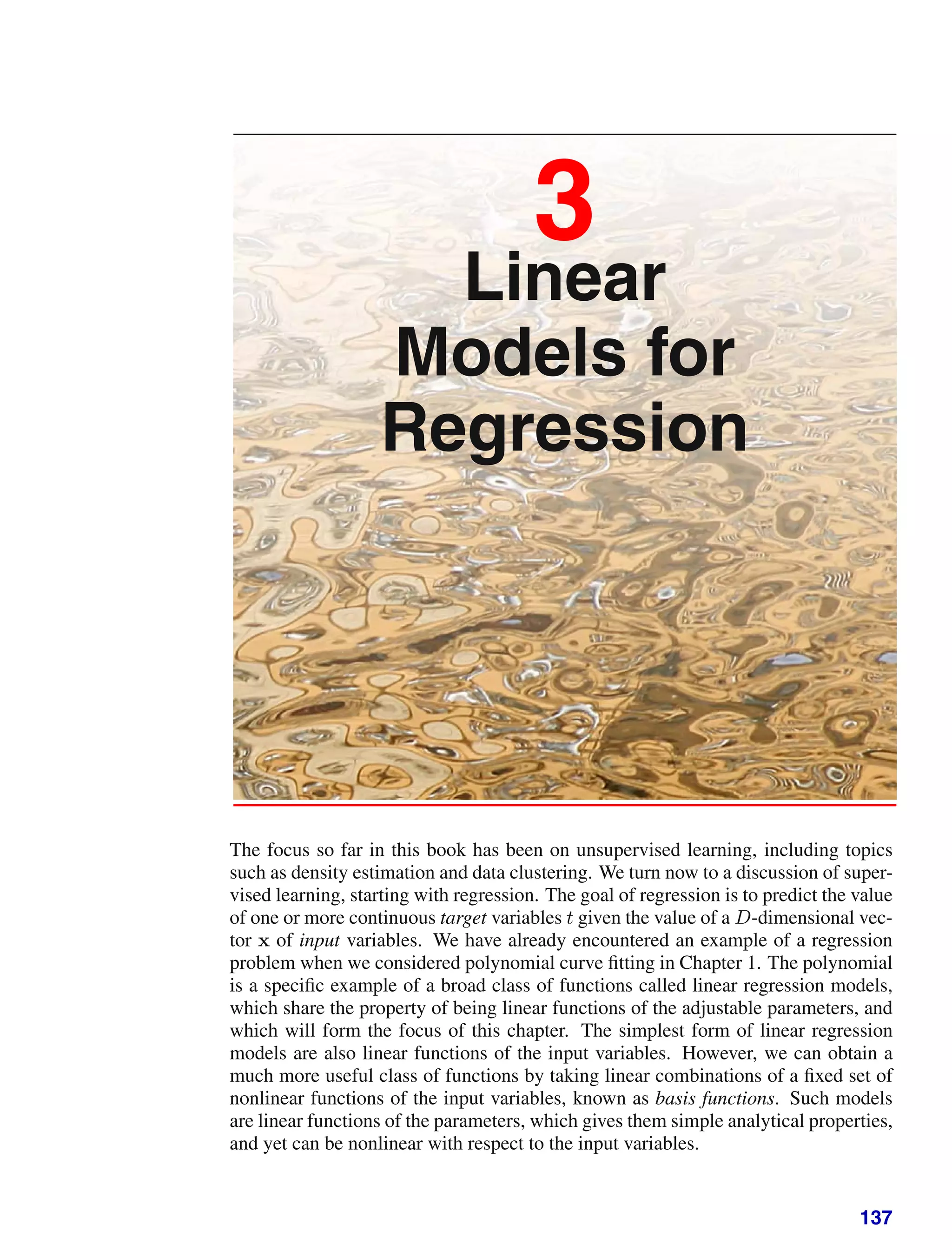 3
Linear
Models for
Regression
The focus so far in this book has been on unsupervised learning, including topics
such as density estimation and data clustering. We turn now to a discussion of super-
vised learning, starting with regression. The goal of regression is to predict the value
of one or more continuous target variables t given the value of a D-dimensional vec-
tor x of input variables. We have already encountered an example of a regression
problem when we considered polynomial curve ﬁtting in Chapter 1. The polynomial
is a speciﬁc example of a broad class of functions called linear regression models,
which share the property of being linear functions of the adjustable parameters, and
which will form the focus of this chapter. The simplest form of linear regression
models are also linear functions of the input variables. However, we can obtain a
much more useful class of functions by taking linear combinations of a ﬁxed set of
nonlinear functions of the input variables, known as basis functions. Such models
are linear functions of the parameters, which gives them simple analytical properties,
and yet can be nonlinear with respect to the input variables.
137
 