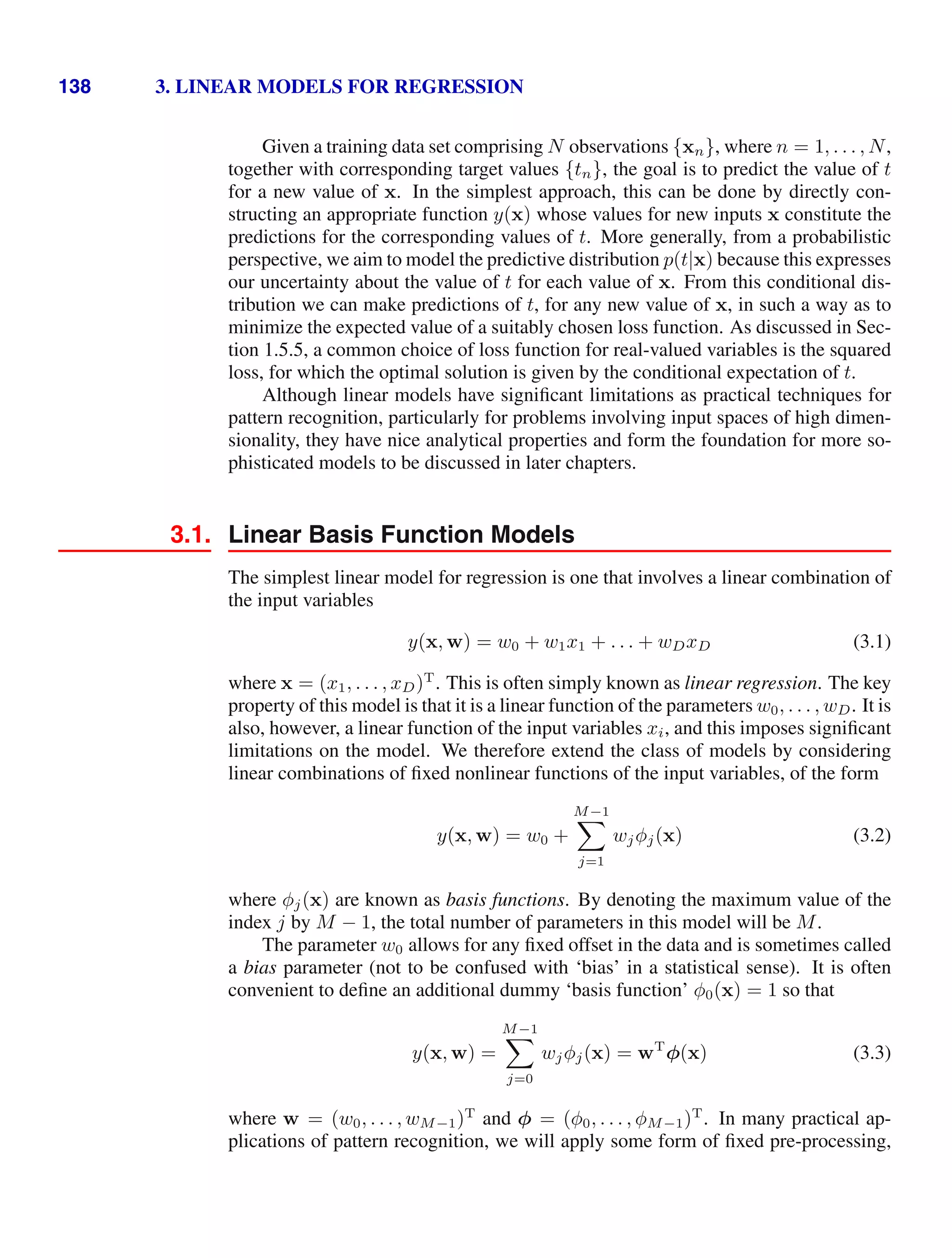 138 3. LINEAR MODELS FOR REGRESSION
Given a training data set comprising N observations {xn}, where n = 1, . . . , N,
together with corresponding target values {tn}, the goal is to predict the value of t
for a new value of x. In the simplest approach, this can be done by directly con-
structing an appropriate function y(x) whose values for new inputs x constitute the
predictions for the corresponding values of t. More generally, from a probabilistic
perspective, we aim to model the predictive distribution p(t|x) because this expresses
our uncertainty about the value of t for each value of x. From this conditional dis-
tribution we can make predictions of t, for any new value of x, in such a way as to
minimize the expected value of a suitably chosen loss function. As discussed in Sec-
tion 1.5.5, a common choice of loss function for real-valued variables is the squared
loss, for which the optimal solution is given by the conditional expectation of t.
Although linear models have signiﬁcant limitations as practical techniques for
pattern recognition, particularly for problems involving input spaces of high dimen-
sionality, they have nice analytical properties and form the foundation for more so-
phisticated models to be discussed in later chapters.
3.1. Linear Basis Function Models
The simplest linear model for regression is one that involves a linear combination of
the input variables
y(x, w) = w0 + w1x1 + . . . + wDxD (3.1)
where x = (x1, . . . , xD)T
. This is often simply known as linear regression. The key
property of this model is that it is a linear function of the parameters w0, . . . , wD. It is
also, however, a linear function of the input variables xi, and this imposes signiﬁcant
limitations on the model. We therefore extend the class of models by considering
linear combinations of ﬁxed nonlinear functions of the input variables, of the form
y(x, w) = w0 +
M−1

j=1
wjφj(x) (3.2)
where φj(x) are known as basis functions. By denoting the maximum value of the
index j by M − 1, the total number of parameters in this model will be M.
The parameter w0 allows for any ﬁxed offset in the data and is sometimes called
a bias parameter (not to be confused with ‘bias’ in a statistical sense). It is often
convenient to deﬁne an additional dummy ‘basis function’ φ0(x) = 1 so that
y(x, w) =
M−1

j=0
wjφj(x) = wT
φ(x) (3.3)
where w = (w0, . . . , wM−1)T
and φ = (φ0, . . . , φM−1)T
. In many practical ap-
plications of pattern recognition, we will apply some form of ﬁxed pre-processing,
 