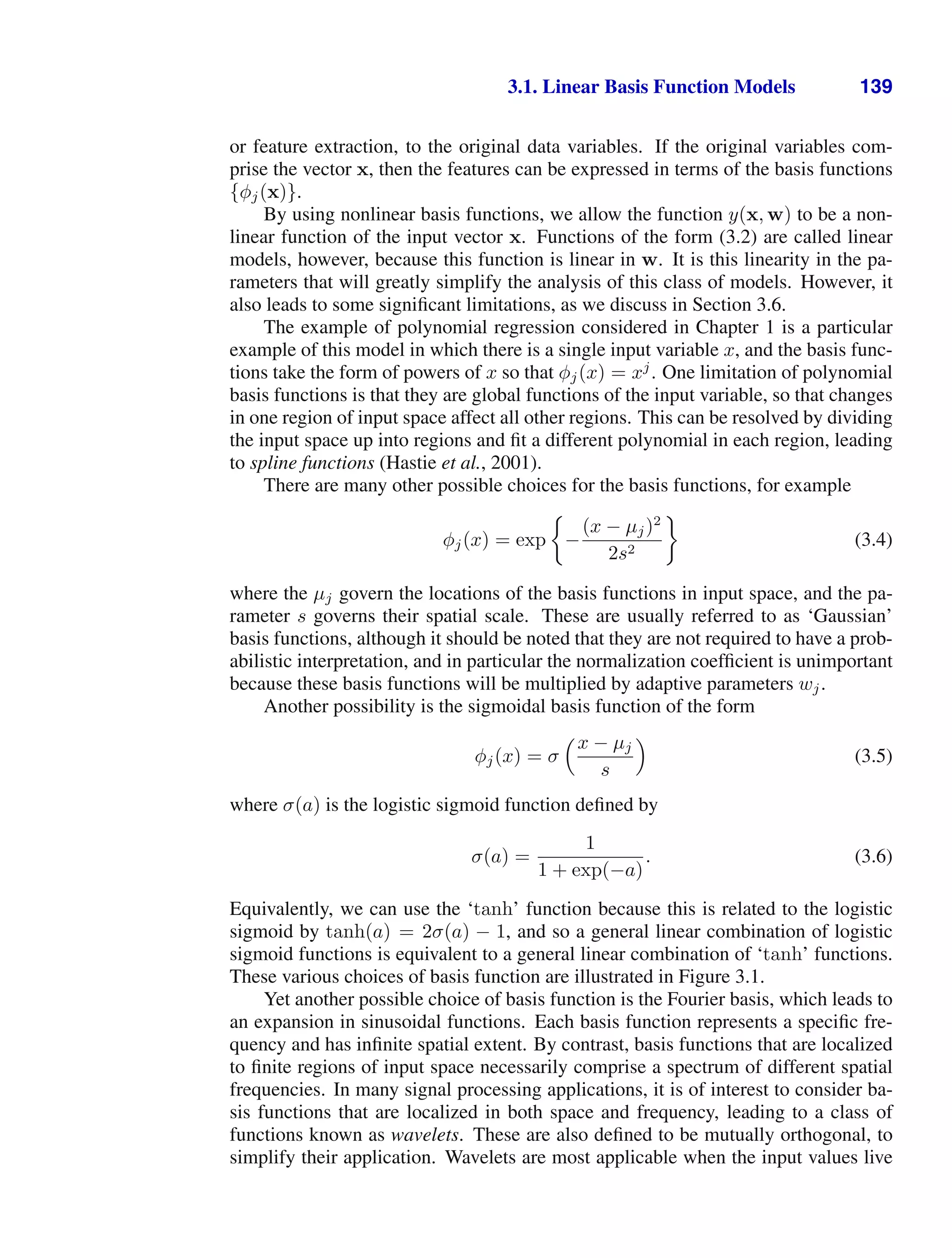 3.1. Linear Basis Function Models 139
or feature extraction, to the original data variables. If the original variables com-
prise the vector x, then the features can be expressed in terms of the basis functions
{φj(x)}.
By using nonlinear basis functions, we allow the function y(x, w) to be a non-
linear function of the input vector x. Functions of the form (3.2) are called linear
models, however, because this function is linear in w. It is this linearity in the pa-
rameters that will greatly simplify the analysis of this class of models. However, it
also leads to some signiﬁcant limitations, as we discuss in Section 3.6.
The example of polynomial regression considered in Chapter 1 is a particular
example of this model in which there is a single input variable x, and the basis func-
tions take the form of powers of x so that φj(x) = xj
. One limitation of polynomial
basis functions is that they are global functions of the input variable, so that changes
in one region of input space affect all other regions. This can be resolved by dividing
the input space up into regions and ﬁt a different polynomial in each region, leading
to spline functions (Hastie et al., 2001).
There are many other possible choices for the basis functions, for example
φj(x) = exp −
(x − µj)2
2s2
(3.4)
where the µj govern the locations of the basis functions in input space, and the pa-
rameter s governs their spatial scale. These are usually referred to as ‘Gaussian’
basis functions, although it should be noted that they are not required to have a prob-
abilistic interpretation, and in particular the normalization coefﬁcient is unimportant
because these basis functions will be multiplied by adaptive parameters wj.
Another possibility is the sigmoidal basis function of the form
φj(x) = σ
x − µj
s

(3.5)
where σ(a) is the logistic sigmoid function deﬁned by
σ(a) =
1
1 + exp(−a)
. (3.6)
Equivalently, we can use the ‘tanh’ function because this is related to the logistic
sigmoid by tanh(a) = 2σ(a) − 1, and so a general linear combination of logistic
sigmoid functions is equivalent to a general linear combination of ‘tanh’ functions.
These various choices of basis function are illustrated in Figure 3.1.
Yet another possible choice of basis function is the Fourier basis, which leads to
an expansion in sinusoidal functions. Each basis function represents a speciﬁc fre-
quency and has inﬁnite spatial extent. By contrast, basis functions that are localized
to ﬁnite regions of input space necessarily comprise a spectrum of different spatial
frequencies. In many signal processing applications, it is of interest to consider ba-
sis functions that are localized in both space and frequency, leading to a class of
functions known as wavelets. These are also deﬁned to be mutually orthogonal, to
simplify their application. Wavelets are most applicable when the input values live
 