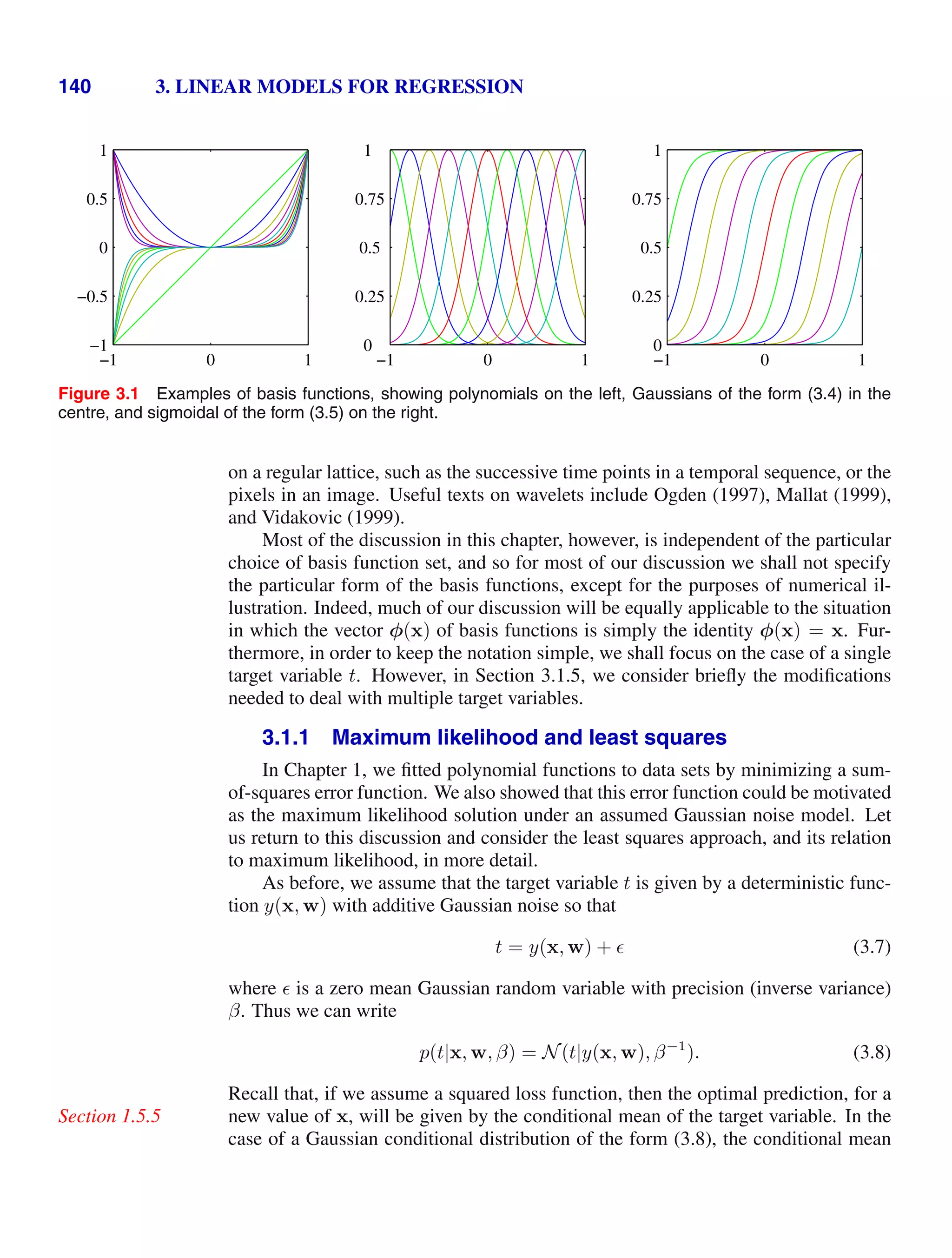 140 3. LINEAR MODELS FOR REGRESSION
−1 0 1
−1
−0.5
0
0.5
1
−1 0 1
0
0.25
0.5
0.75
1
−1 0 1
0
0.25
0.5
0.75
1
Figure 3.1 Examples of basis functions, showing polynomials on the left, Gaussians of the form (3.4) in the
centre, and sigmoidal of the form (3.5) on the right.
on a regular lattice, such as the successive time points in a temporal sequence, or the
pixels in an image. Useful texts on wavelets include Ogden (1997), Mallat (1999),
and Vidakovic (1999).
Most of the discussion in this chapter, however, is independent of the particular
choice of basis function set, and so for most of our discussion we shall not specify
the particular form of the basis functions, except for the purposes of numerical il-
lustration. Indeed, much of our discussion will be equally applicable to the situation
in which the vector φ(x) of basis functions is simply the identity φ(x) = x. Fur-
thermore, in order to keep the notation simple, we shall focus on the case of a single
target variable t. However, in Section 3.1.5, we consider brieﬂy the modiﬁcations
needed to deal with multiple target variables.
3.1.1 Maximum likelihood and least squares
In Chapter 1, we ﬁtted polynomial functions to data sets by minimizing a sum-
of-squares error function. We also showed that this error function could be motivated
as the maximum likelihood solution under an assumed Gaussian noise model. Let
us return to this discussion and consider the least squares approach, and its relation
to maximum likelihood, in more detail.
As before, we assume that the target variable t is given by a deterministic func-
tion y(x, w) with additive Gaussian noise so that
t = y(x, w) +  (3.7)
where  is a zero mean Gaussian random variable with precision (inverse variance)
β. Thus we can write
p(t|x, w, β) = N(t|y(x, w), β−1
). (3.8)
Recall that, if we assume a squared loss function, then the optimal prediction, for a
new value of x, will be given by the conditional mean of the target variable. In the
Section 1.5.5
case of a Gaussian conditional distribution of the form (3.8), the conditional mean
 