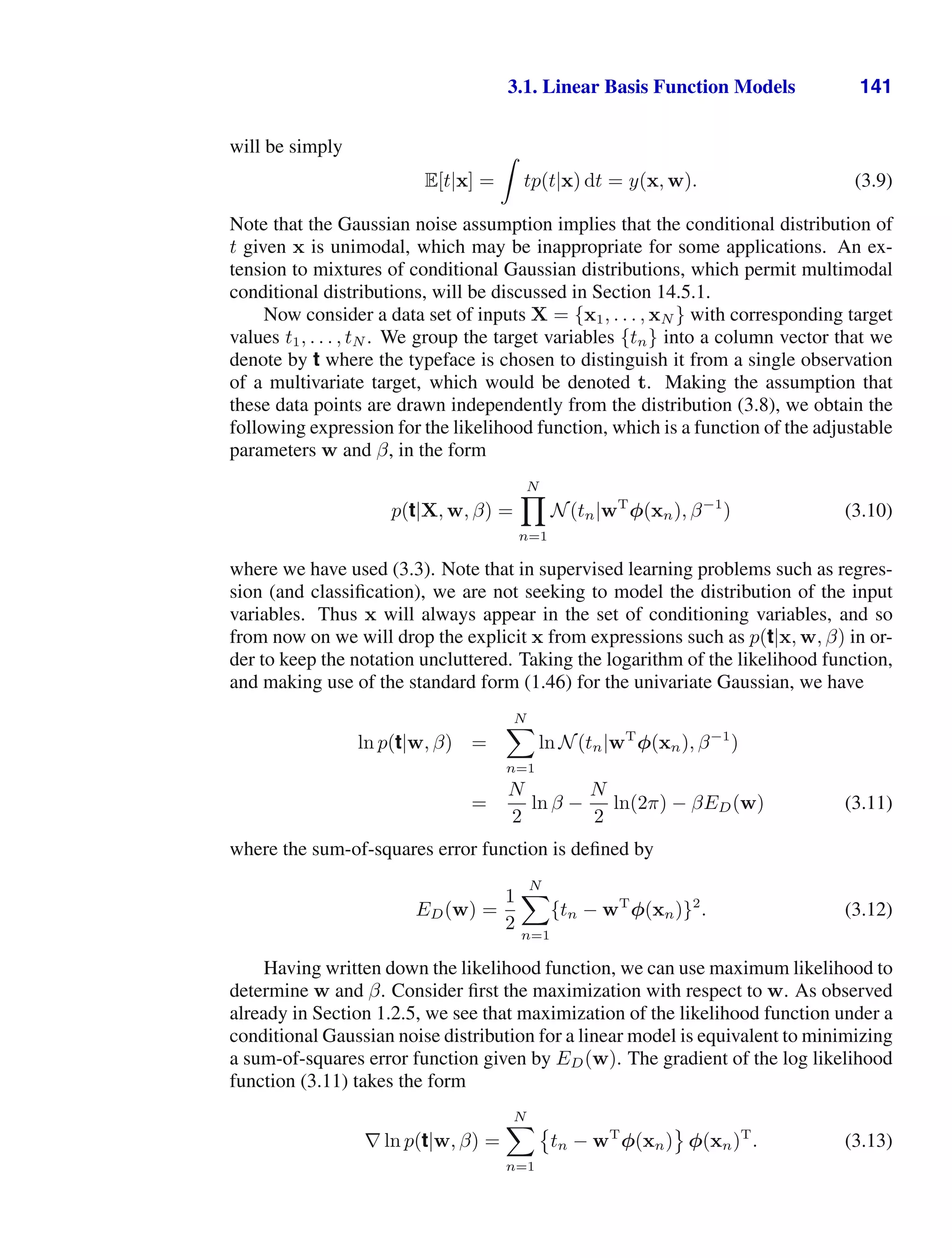 3.1. Linear Basis Function Models 141
will be simply
E[t|x] =

tp(t|x) dt = y(x, w). (3.9)
Note that the Gaussian noise assumption implies that the conditional distribution of
t given x is unimodal, which may be inappropriate for some applications. An ex-
tension to mixtures of conditional Gaussian distributions, which permit multimodal
conditional distributions, will be discussed in Section 14.5.1.
Now consider a data set of inputs X = {x1, . . . , xN } with corresponding target
values t1, . . . , tN . We group the target variables {tn} into a column vector that we
denote by t where the typeface is chosen to distinguish it from a single observation
of a multivariate target, which would be denoted t. Making the assumption that
these data points are drawn independently from the distribution (3.8), we obtain the
following expression for the likelihood function, which is a function of the adjustable
parameters w and β, in the form
p(t|X, w, β) =
N

n=1
N(tn|wT
φ(xn), β−1
) (3.10)
where we have used (3.3). Note that in supervised learning problems such as regres-
sion (and classiﬁcation), we are not seeking to model the distribution of the input
variables. Thus x will always appear in the set of conditioning variables, and so
from now on we will drop the explicit x from expressions such as p(t|x, w, β) in or-
der to keep the notation uncluttered. Taking the logarithm of the likelihood function,
and making use of the standard form (1.46) for the univariate Gaussian, we have
ln p(t|w, β) =
N

n=1
ln N(tn|wT
φ(xn), β−1
)
=
N
2
ln β −
N
2
ln(2π) − βED(w) (3.11)
where the sum-of-squares error function is deﬁned by
ED(w) =
1
2
N

n=1
{tn − wT
φ(xn)}2
. (3.12)
Having written down the likelihood function, we can use maximum likelihood to
determine w and β. Consider ﬁrst the maximization with respect to w. As observed
already in Section 1.2.5, we see that maximization of the likelihood function under a
conditional Gaussian noise distribution for a linear model is equivalent to minimizing
a sum-of-squares error function given by ED(w). The gradient of the log likelihood
function (3.11) takes the form
∇ ln p(t|w, β) =
N

n=1

tn − wT
φ(xn)

φ(xn)T
. (3.13)
 