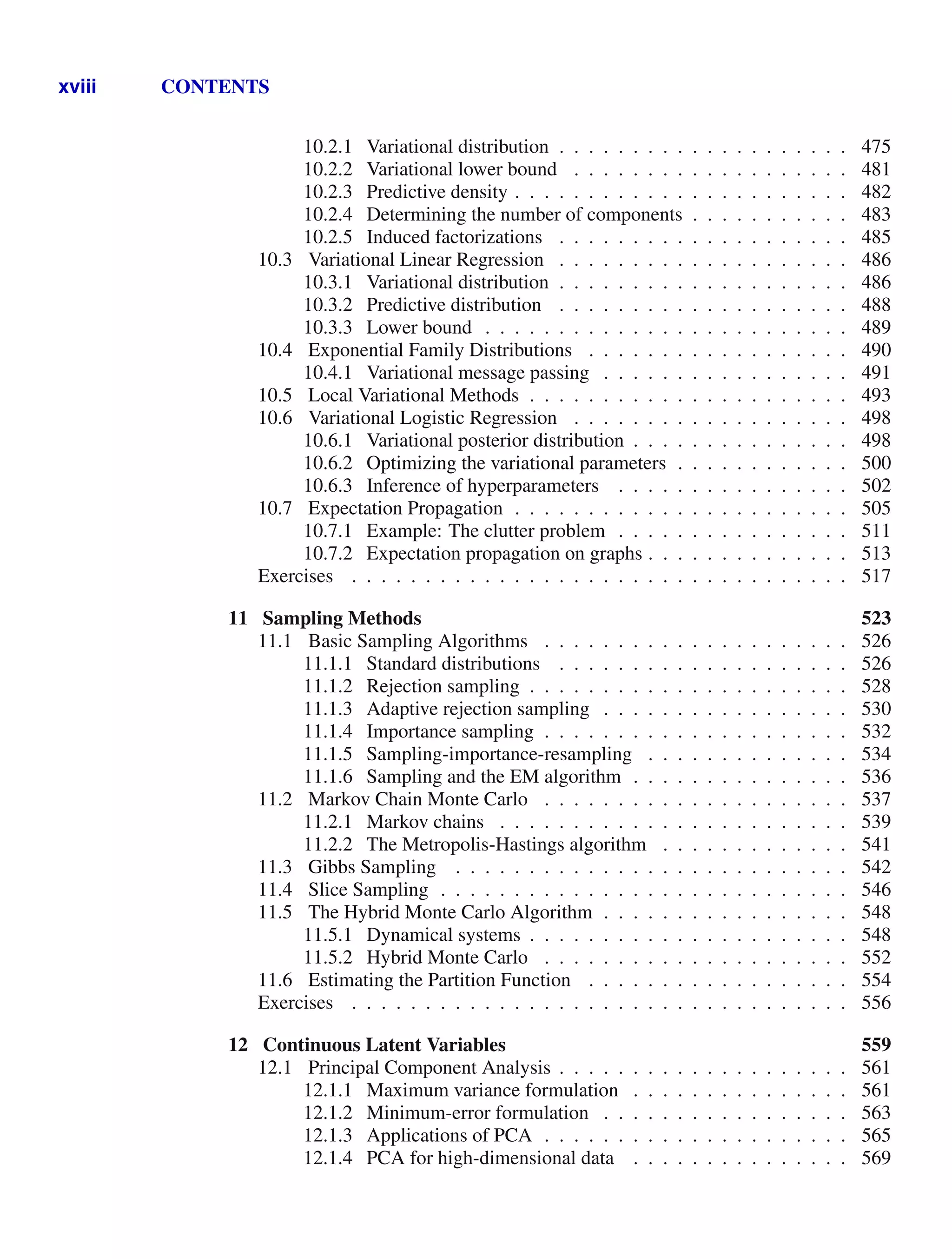 xviii CONTENTS
10.2.1 Variational distribution . . . . . . . . . . . . . . . . . . . . 475
10.2.2 Variational lower bound . . . . . . . . . . . . . . . . . . . 481
10.2.3 Predictive density . . . . . . . . . . . . . . . . . . . . . . . 482
10.2.4 Determining the number of components . . . . . . . . . . . 483
10.2.5 Induced factorizations . . . . . . . . . . . . . . . . . . . . 485
10.3 Variational Linear Regression . . . . . . . . . . . . . . . . . . . . 486
10.3.1 Variational distribution . . . . . . . . . . . . . . . . . . . . 486
10.3.2 Predictive distribution . . . . . . . . . . . . . . . . . . . . 488
10.3.3 Lower bound . . . . . . . . . . . . . . . . . . . . . . . . . 489
10.4 Exponential Family Distributions . . . . . . . . . . . . . . . . . . 490
10.4.1 Variational message passing . . . . . . . . . . . . . . . . . 491
10.5 Local Variational Methods . . . . . . . . . . . . . . . . . . . . . . 493
10.6 Variational Logistic Regression . . . . . . . . . . . . . . . . . . . 498
10.6.1 Variational posterior distribution . . . . . . . . . . . . . . . 498
10.6.2 Optimizing the variational parameters . . . . . . . . . . . . 500
10.6.3 Inference of hyperparameters . . . . . . . . . . . . . . . . 502
10.7 Expectation Propagation . . . . . . . . . . . . . . . . . . . . . . . 505
10.7.1 Example: The clutter problem . . . . . . . . . . . . . . . . 511
10.7.2 Expectation propagation on graphs . . . . . . . . . . . . . . 513
Exercises . . . . . . . . . . . . . . . . . . . . . . . . . . . . . . . . . . 517
11 Sampling Methods 523
11.1 Basic Sampling Algorithms . . . . . . . . . . . . . . . . . . . . . 526
11.1.1 Standard distributions . . . . . . . . . . . . . . . . . . . . 526
11.1.2 Rejection sampling . . . . . . . . . . . . . . . . . . . . . . 528
11.1.3 Adaptive rejection sampling . . . . . . . . . . . . . . . . . 530
11.1.4 Importance sampling . . . . . . . . . . . . . . . . . . . . . 532
11.1.5 Sampling-importance-resampling . . . . . . . . . . . . . . 534
11.1.6 Sampling and the EM algorithm . . . . . . . . . . . . . . . 536
11.2 Markov Chain Monte Carlo . . . . . . . . . . . . . . . . . . . . . 537
11.2.1 Markov chains . . . . . . . . . . . . . . . . . . . . . . . . 539
11.2.2 The Metropolis-Hastings algorithm . . . . . . . . . . . . . 541
11.3 Gibbs Sampling . . . . . . . . . . . . . . . . . . . . . . . . . . . 542
11.4 Slice Sampling . . . . . . . . . . . . . . . . . . . . . . . . . . . . 546
11.5 The Hybrid Monte Carlo Algorithm . . . . . . . . . . . . . . . . . 548
11.5.1 Dynamical systems . . . . . . . . . . . . . . . . . . . . . . 548
11.5.2 Hybrid Monte Carlo . . . . . . . . . . . . . . . . . . . . . 552
11.6 Estimating the Partition Function . . . . . . . . . . . . . . . . . . 554
Exercises . . . . . . . . . . . . . . . . . . . . . . . . . . . . . . . . . . 556
12 Continuous Latent Variables 559
12.1 Principal Component Analysis . . . . . . . . . . . . . . . . . . . . 561
12.1.1 Maximum variance formulation . . . . . . . . . . . . . . . 561
12.1.2 Minimum-error formulation . . . . . . . . . . . . . . . . . 563
12.1.3 Applications of PCA . . . . . . . . . . . . . . . . . . . . . 565
12.1.4 PCA for high-dimensional data . . . . . . . . . . . . . . . 569
 