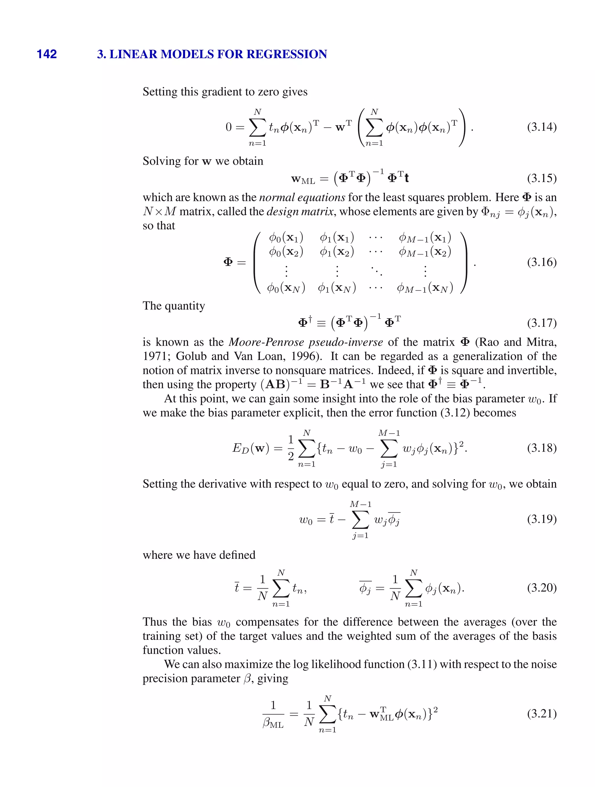 142 3. LINEAR MODELS FOR REGRESSION
Setting this gradient to zero gives
0 =
N

n=1
tnφ(xn)T
− wT
 N

n=1
φ(xn)φ(xn)T

. (3.14)
Solving for w we obtain
wML = ΦT
Φ
−1
ΦT
t (3.15)
which are known as the normal equations for the least squares problem. Here Φ is an
N×M matrix, called the design matrix, whose elements are given by Φnj = φj(xn),
so that
Φ =
⎛
⎜
⎜
⎝
φ0(x1) φ1(x1) · · · φM−1(x1)
φ0(x2) φ1(x2) · · · φM−1(x2)
.
.
.
.
.
.
...
.
.
.
φ0(xN ) φ1(xN ) · · · φM−1(xN )
⎞
⎟
⎟
⎠ . (3.16)
The quantity
Φ†
≡ ΦT
Φ
−1
ΦT
(3.17)
is known as the Moore-Penrose pseudo-inverse of the matrix Φ (Rao and Mitra,
1971; Golub and Van Loan, 1996). It can be regarded as a generalization of the
notion of matrix inverse to nonsquare matrices. Indeed, if Φ is square and invertible,
then using the property (AB)−1
= B−1
A−1
we see that Φ†
≡ Φ−1
.
At this point, we can gain some insight into the role of the bias parameter w0. If
we make the bias parameter explicit, then the error function (3.12) becomes
ED(w) =
1
2
N

n=1
{tn − w0 −
M−1

j=1
wjφj(xn)}2
. (3.18)
Setting the derivative with respect to w0 equal to zero, and solving for w0, we obtain
w0 = t −
M−1

j=1
wjφj (3.19)
where we have deﬁned
t =
1
N
N

n=1
tn, φj =
1
N
N

n=1
φj(xn). (3.20)
Thus the bias w0 compensates for the difference between the averages (over the
training set) of the target values and the weighted sum of the averages of the basis
function values.
We can also maximize the log likelihood function (3.11) with respect to the noise
precision parameter β, giving
1
βML
=
1
N
N

n=1
{tn − wT
MLφ(xn)}2
(3.21)
 