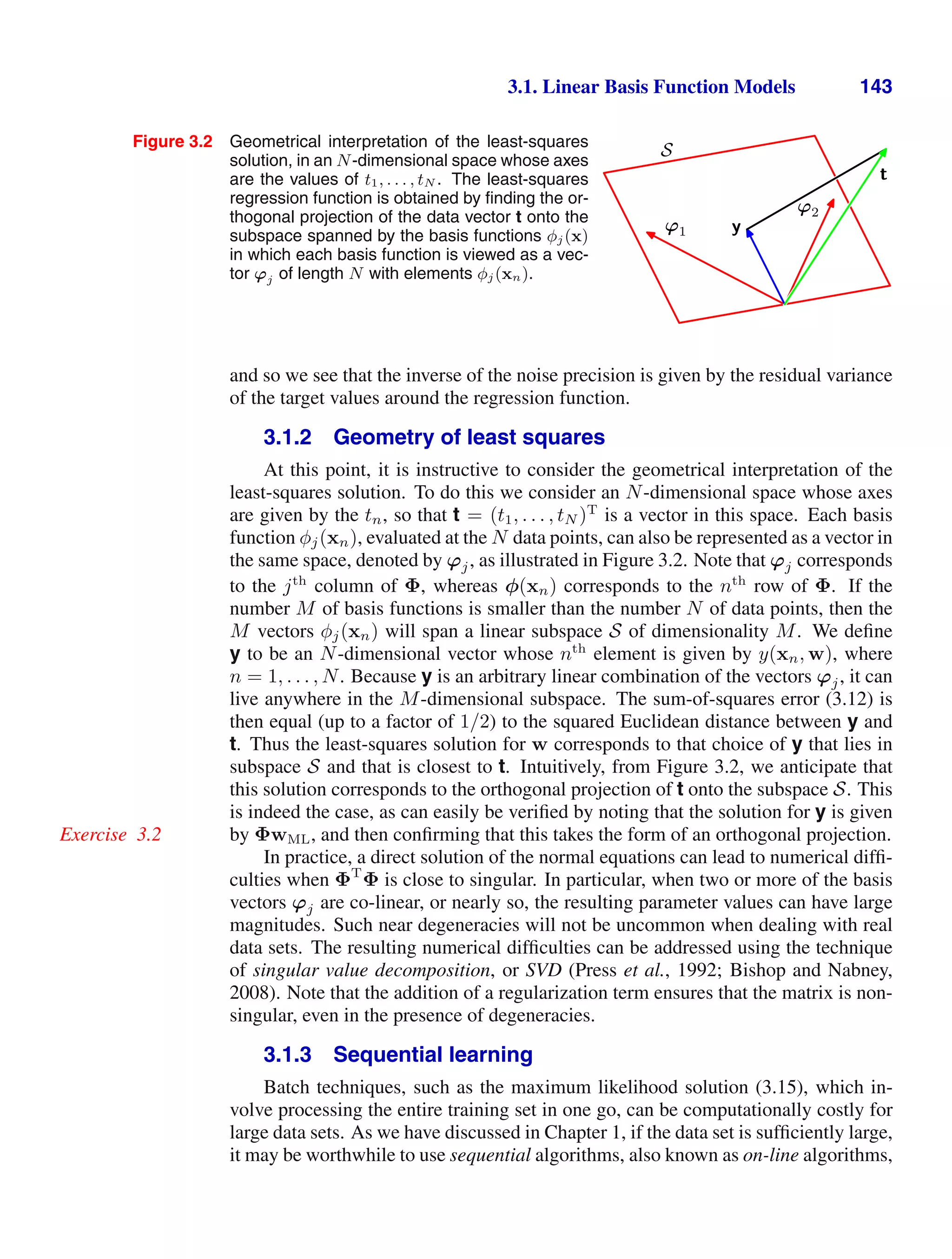 3.1. Linear Basis Function Models 143
Figure 3.2 Geometrical interpretation of the least-squares
solution, in an N-dimensional space whose axes
are the values of t1, . . . , tN . The least-squares
regression function is obtained by ﬁnding the or-
thogonal projection of the data vector t onto the
subspace spanned by the basis functions φj(x)
in which each basis function is viewed as a vec-
tor ϕj of length N with elements φj(xn).
S
t
y
ϕ1
ϕ2
and so we see that the inverse of the noise precision is given by the residual variance
of the target values around the regression function.
3.1.2 Geometry of least squares
At this point, it is instructive to consider the geometrical interpretation of the
least-squares solution. To do this we consider an N-dimensional space whose axes
are given by the tn, so that t = (t1, . . . , tN )T
is a vector in this space. Each basis
function φj(xn), evaluated at the N data points, can also be represented as a vector in
the same space, denoted by ϕj, as illustrated in Figure 3.2. Note that ϕj corresponds
to the jth
column of Φ, whereas φ(xn) corresponds to the nth
row of Φ. If the
number M of basis functions is smaller than the number N of data points, then the
M vectors φj(xn) will span a linear subspace S of dimensionality M. We deﬁne
y to be an N-dimensional vector whose nth
element is given by y(xn, w), where
n = 1, . . . , N. Because y is an arbitrary linear combination of the vectors ϕj, it can
live anywhere in the M-dimensional subspace. The sum-of-squares error (3.12) is
then equal (up to a factor of 1/2) to the squared Euclidean distance between y and
t. Thus the least-squares solution for w corresponds to that choice of y that lies in
subspace S and that is closest to t. Intuitively, from Figure 3.2, we anticipate that
this solution corresponds to the orthogonal projection of t onto the subspace S. This
is indeed the case, as can easily be veriﬁed by noting that the solution for y is given
by ΦwML, and then conﬁrming that this takes the form of an orthogonal projection.
Exercise 3.2
In practice, a direct solution of the normal equations can lead to numerical difﬁ-
culties when ΦT
Φ is close to singular. In particular, when two or more of the basis
vectors ϕj are co-linear, or nearly so, the resulting parameter values can have large
magnitudes. Such near degeneracies will not be uncommon when dealing with real
data sets. The resulting numerical difﬁculties can be addressed using the technique
of singular value decomposition, or SVD (Press et al., 1992; Bishop and Nabney,
2008). Note that the addition of a regularization term ensures that the matrix is non-
singular, even in the presence of degeneracies.
3.1.3 Sequential learning
Batch techniques, such as the maximum likelihood solution (3.15), which in-
volve processing the entire training set in one go, can be computationally costly for
large data sets. As we have discussed in Chapter 1, if the data set is sufﬁciently large,
it may be worthwhile to use sequential algorithms, also known as on-line algorithms,
 