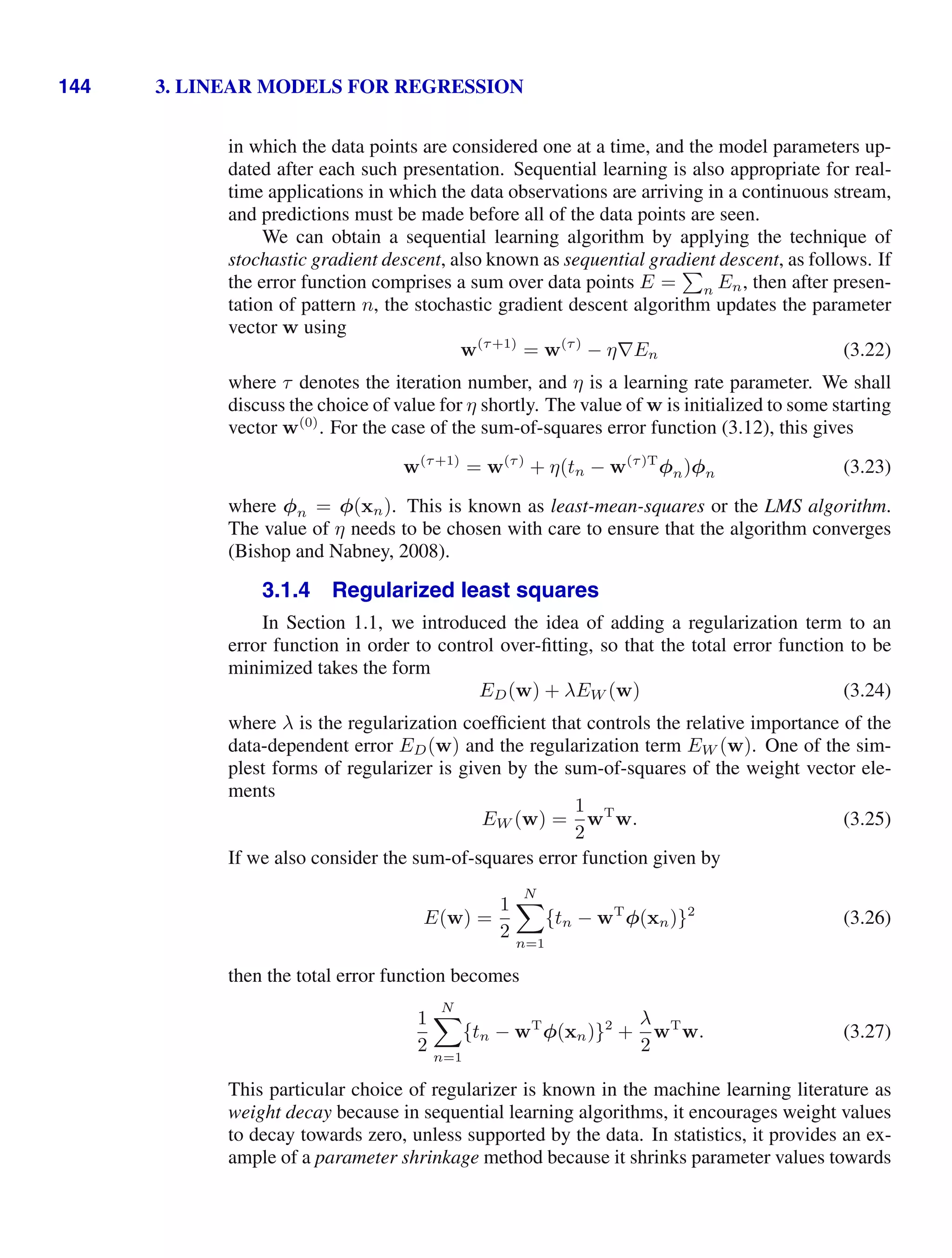 144 3. LINEAR MODELS FOR REGRESSION
in which the data points are considered one at a time, and the model parameters up-
dated after each such presentation. Sequential learning is also appropriate for real-
time applications in which the data observations are arriving in a continuous stream,
and predictions must be made before all of the data points are seen.
We can obtain a sequential learning algorithm by applying the technique of
stochastic gradient descent, also known as sequential gradient descent, as follows. If
the error function comprises a sum over data points E =

n En, then after presen-
tation of pattern n, the stochastic gradient descent algorithm updates the parameter
vector w using
w(τ+1)
= w(τ)
− η∇En (3.22)
where τ denotes the iteration number, and η is a learning rate parameter. We shall
discuss the choice of value for η shortly. The value of w is initialized to some starting
vector w(0)
. For the case of the sum-of-squares error function (3.12), this gives
w(τ+1)
= w(τ)
+ η(tn − w(τ)T
φn)φn (3.23)
where φn = φ(xn). This is known as least-mean-squares or the LMS algorithm.
The value of η needs to be chosen with care to ensure that the algorithm converges
(Bishop and Nabney, 2008).
3.1.4 Regularized least squares
In Section 1.1, we introduced the idea of adding a regularization term to an
error function in order to control over-ﬁtting, so that the total error function to be
minimized takes the form
ED(w) + λEW (w) (3.24)
where λ is the regularization coefﬁcient that controls the relative importance of the
data-dependent error ED(w) and the regularization term EW (w). One of the sim-
plest forms of regularizer is given by the sum-of-squares of the weight vector ele-
ments
EW (w) =
1
2
wT
w. (3.25)
If we also consider the sum-of-squares error function given by
E(w) =
1
2
N

n=1
{tn − wT
φ(xn)}2
(3.26)
then the total error function becomes
1
2
N

n=1
{tn − wT
φ(xn)}2
+
λ
2
wT
w. (3.27)
This particular choice of regularizer is known in the machine learning literature as
weight decay because in sequential learning algorithms, it encourages weight values
to decay towards zero, unless supported by the data. In statistics, it provides an ex-
ample of a parameter shrinkage method because it shrinks parameter values towards
 