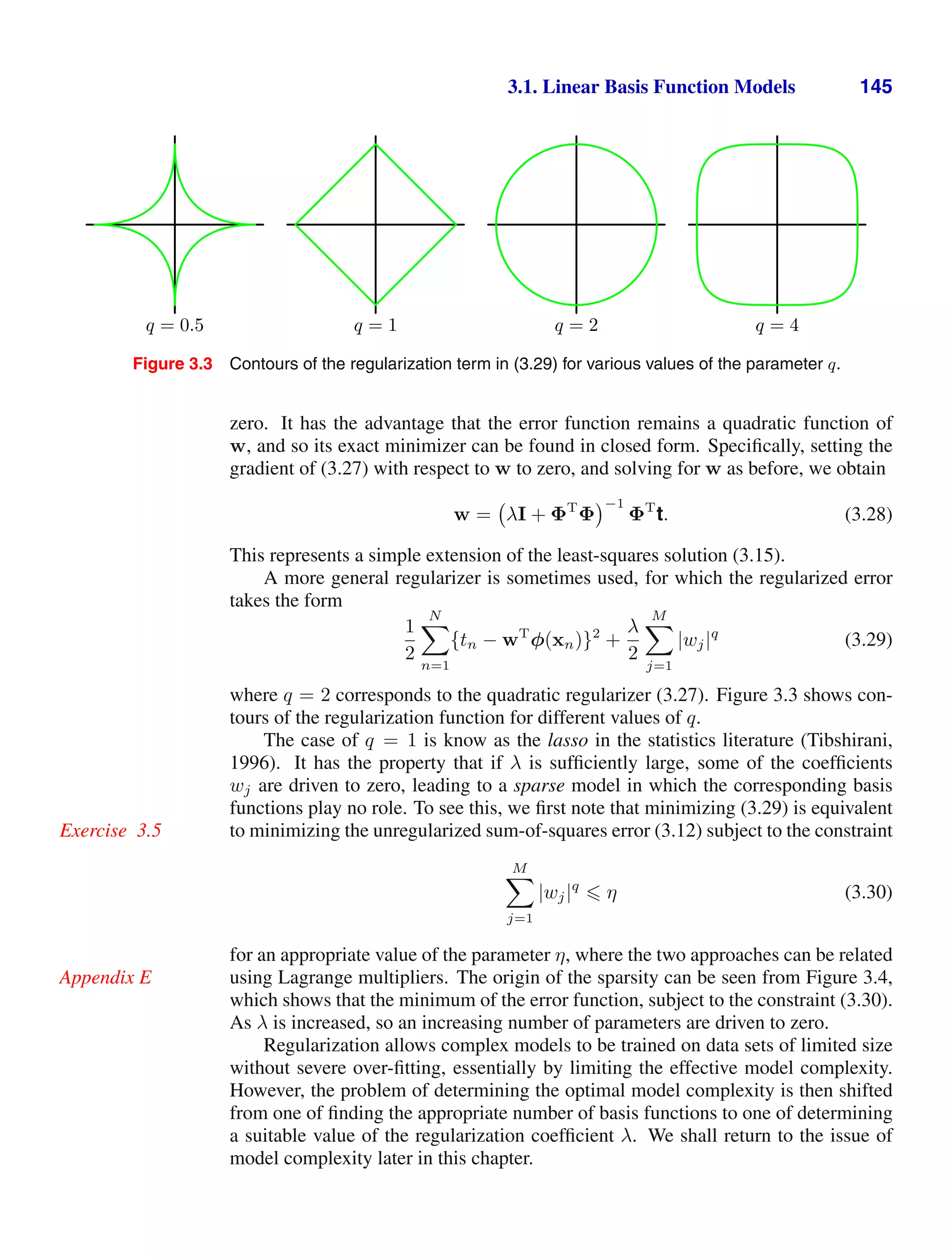 3.1. Linear Basis Function Models 145
q = 0.5 q = 1 q = 2 q = 4
Figure 3.3 Contours of the regularization term in (3.29) for various values of the parameter q.
zero. It has the advantage that the error function remains a quadratic function of
w, and so its exact minimizer can be found in closed form. Speciﬁcally, setting the
gradient of (3.27) with respect to w to zero, and solving for w as before, we obtain
w = λI + ΦT
Φ
−1
ΦT
t. (3.28)
This represents a simple extension of the least-squares solution (3.15).
A more general regularizer is sometimes used, for which the regularized error
takes the form
1
2
N

n=1
{tn − wT
φ(xn)}2
+
λ
2
M

j=1
|wj|q
(3.29)
where q = 2 corresponds to the quadratic regularizer (3.27). Figure 3.3 shows con-
tours of the regularization function for different values of q.
The case of q = 1 is know as the lasso in the statistics literature (Tibshirani,
1996). It has the property that if λ is sufﬁciently large, some of the coefﬁcients
wj are driven to zero, leading to a sparse model in which the corresponding basis
functions play no role. To see this, we ﬁrst note that minimizing (3.29) is equivalent
to minimizing the unregularized sum-of-squares error (3.12) subject to the constraint
Exercise 3.5
M

j=1
|wj|q
 η (3.30)
for an appropriate value of the parameter η, where the two approaches can be related
using Lagrange multipliers. The origin of the sparsity can be seen from Figure 3.4,
Appendix E
which shows that the minimum of the error function, subject to the constraint (3.30).
As λ is increased, so an increasing number of parameters are driven to zero.
Regularization allows complex models to be trained on data sets of limited size
without severe over-ﬁtting, essentially by limiting the effective model complexity.
However, the problem of determining the optimal model complexity is then shifted
from one of ﬁnding the appropriate number of basis functions to one of determining
a suitable value of the regularization coefﬁcient λ. We shall return to the issue of
model complexity later in this chapter.
 