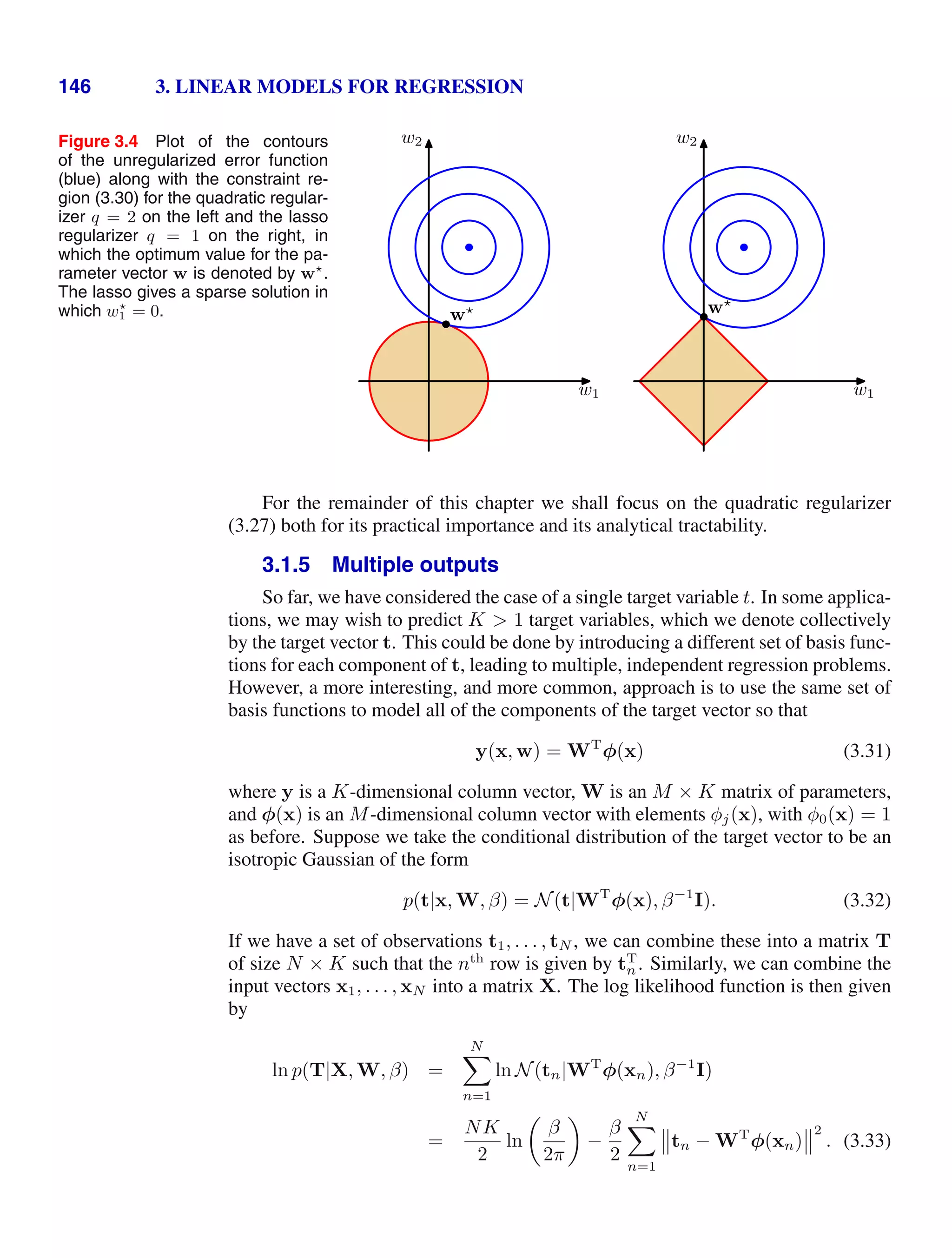146 3. LINEAR MODELS FOR REGRESSION
Figure 3.4 Plot of the contours
of the unregularized error function
(blue) along with the constraint re-
gion (3.30) for the quadratic regular-
izer q = 2 on the left and the lasso
regularizer q = 1 on the right, in
which the optimum value for the pa-
rameter vector w is denoted by w
.
The lasso gives a sparse solution in
which w
1 = 0.
w1
w2
w
w1
w2
w
For the remainder of this chapter we shall focus on the quadratic regularizer
(3.27) both for its practical importance and its analytical tractability.
3.1.5 Multiple outputs
So far, we have considered the case of a single target variable t. In some applica-
tions, we may wish to predict K  1 target variables, which we denote collectively
by the target vector t. This could be done by introducing a different set of basis func-
tions for each component of t, leading to multiple, independent regression problems.
However, a more interesting, and more common, approach is to use the same set of
basis functions to model all of the components of the target vector so that
y(x, w) = WT
φ(x) (3.31)
where y is a K-dimensional column vector, W is an M × K matrix of parameters,
and φ(x) is an M-dimensional column vector with elements φj(x), with φ0(x) = 1
as before. Suppose we take the conditional distribution of the target vector to be an
isotropic Gaussian of the form
p(t|x, W, β) = N(t|WT
φ(x), β−1
I). (3.32)
If we have a set of observations t1, . . . , tN , we can combine these into a matrix T
of size N × K such that the nth
row is given by tT
n. Similarly, we can combine the
input vectors x1, . . . , xN into a matrix X. The log likelihood function is then given
by
ln p(T|X, W, β) =
N

n=1
ln N(tn|WT
φ(xn), β−1
I)
=
NK
2
ln

β
2π

−
β
2
N

n=1
'
'tn − WT
φ(xn)
'
'2
. (3.33)
 