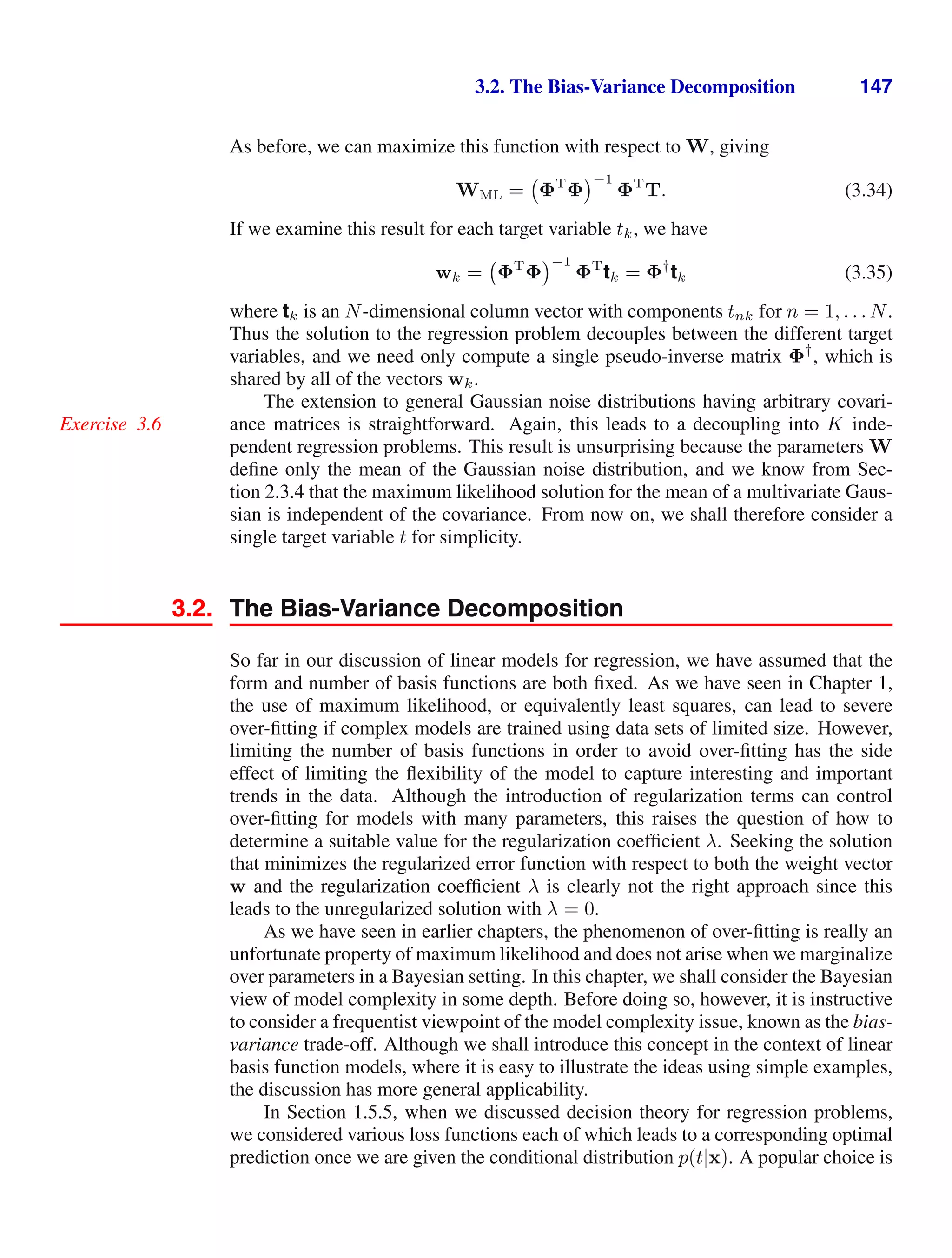 3.2. The Bias-Variance Decomposition 147
As before, we can maximize this function with respect to W, giving
WML = ΦT
Φ
−1
ΦT
T. (3.34)
If we examine this result for each target variable tk, we have
wk = ΦT
Φ
−1
ΦT
tk = Φ†
tk (3.35)
where tk is an N-dimensional column vector with components tnk for n = 1, . . . N.
Thus the solution to the regression problem decouples between the different target
variables, and we need only compute a single pseudo-inverse matrix Φ†
, which is
shared by all of the vectors wk.
The extension to general Gaussian noise distributions having arbitrary covari-
ance matrices is straightforward. Again, this leads to a decoupling into K inde-
Exercise 3.6
pendent regression problems. This result is unsurprising because the parameters W
deﬁne only the mean of the Gaussian noise distribution, and we know from Sec-
tion 2.3.4 that the maximum likelihood solution for the mean of a multivariate Gaus-
sian is independent of the covariance. From now on, we shall therefore consider a
single target variable t for simplicity.
3.2. The Bias-Variance Decomposition
So far in our discussion of linear models for regression, we have assumed that the
form and number of basis functions are both ﬁxed. As we have seen in Chapter 1,
the use of maximum likelihood, or equivalently least squares, can lead to severe
over-ﬁtting if complex models are trained using data sets of limited size. However,
limiting the number of basis functions in order to avoid over-ﬁtting has the side
effect of limiting the ﬂexibility of the model to capture interesting and important
trends in the data. Although the introduction of regularization terms can control
over-ﬁtting for models with many parameters, this raises the question of how to
determine a suitable value for the regularization coefﬁcient λ. Seeking the solution
that minimizes the regularized error function with respect to both the weight vector
w and the regularization coefﬁcient λ is clearly not the right approach since this
leads to the unregularized solution with λ = 0.
As we have seen in earlier chapters, the phenomenon of over-ﬁtting is really an
unfortunate property of maximum likelihood and does not arise when we marginalize
over parameters in a Bayesian setting. In this chapter, we shall consider the Bayesian
view of model complexity in some depth. Before doing so, however, it is instructive
to consider a frequentist viewpoint of the model complexity issue, known as the bias-
variance trade-off. Although we shall introduce this concept in the context of linear
basis function models, where it is easy to illustrate the ideas using simple examples,
the discussion has more general applicability.
In Section 1.5.5, when we discussed decision theory for regression problems,
we considered various loss functions each of which leads to a corresponding optimal
prediction once we are given the conditional distribution p(t|x). A popular choice is
 