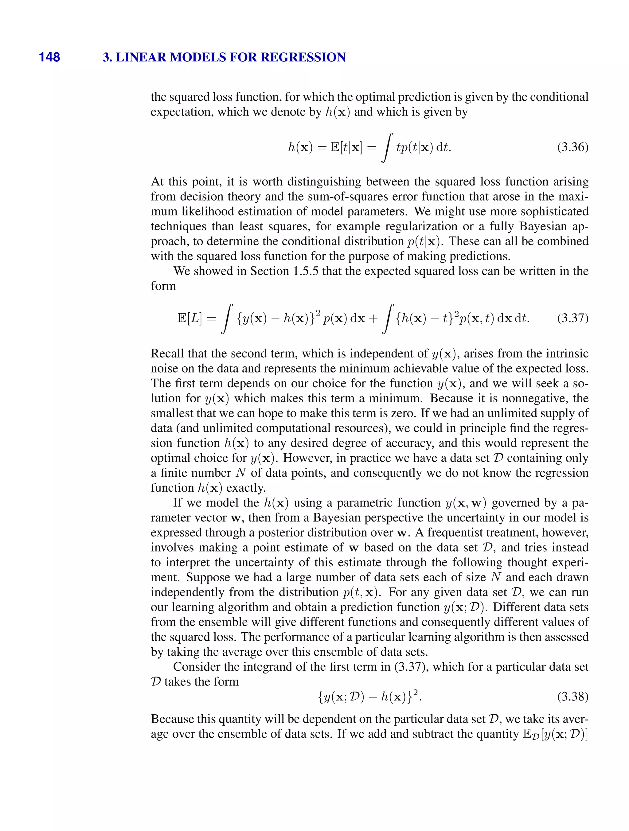 148 3. LINEAR MODELS FOR REGRESSION
the squared loss function, for which the optimal prediction is given by the conditional
expectation, which we denote by h(x) and which is given by
h(x) = E[t|x] =

tp(t|x) dt. (3.36)
At this point, it is worth distinguishing between the squared loss function arising
from decision theory and the sum-of-squares error function that arose in the maxi-
mum likelihood estimation of model parameters. We might use more sophisticated
techniques than least squares, for example regularization or a fully Bayesian ap-
proach, to determine the conditional distribution p(t|x). These can all be combined
with the squared loss function for the purpose of making predictions.
We showed in Section 1.5.5 that the expected squared loss can be written in the
form
E[L] =

{y(x) − h(x)}
2
p(x) dx +

{h(x) − t}2
p(x, t) dx dt. (3.37)
Recall that the second term, which is independent of y(x), arises from the intrinsic
noise on the data and represents the minimum achievable value of the expected loss.
The ﬁrst term depends on our choice for the function y(x), and we will seek a so-
lution for y(x) which makes this term a minimum. Because it is nonnegative, the
smallest that we can hope to make this term is zero. If we had an unlimited supply of
data (and unlimited computational resources), we could in principle ﬁnd the regres-
sion function h(x) to any desired degree of accuracy, and this would represent the
optimal choice for y(x). However, in practice we have a data set D containing only
a ﬁnite number N of data points, and consequently we do not know the regression
function h(x) exactly.
If we model the h(x) using a parametric function y(x, w) governed by a pa-
rameter vector w, then from a Bayesian perspective the uncertainty in our model is
expressed through a posterior distribution over w. A frequentist treatment, however,
involves making a point estimate of w based on the data set D, and tries instead
to interpret the uncertainty of this estimate through the following thought experi-
ment. Suppose we had a large number of data sets each of size N and each drawn
independently from the distribution p(t, x). For any given data set D, we can run
our learning algorithm and obtain a prediction function y(x; D). Different data sets
from the ensemble will give different functions and consequently different values of
the squared loss. The performance of a particular learning algorithm is then assessed
by taking the average over this ensemble of data sets.
Consider the integrand of the ﬁrst term in (3.37), which for a particular data set
D takes the form
{y(x; D) − h(x)}2
. (3.38)
Because this quantity will be dependent on the particular data set D, we take its aver-
age over the ensemble of data sets. If we add and subtract the quantity ED[y(x; D)]
 