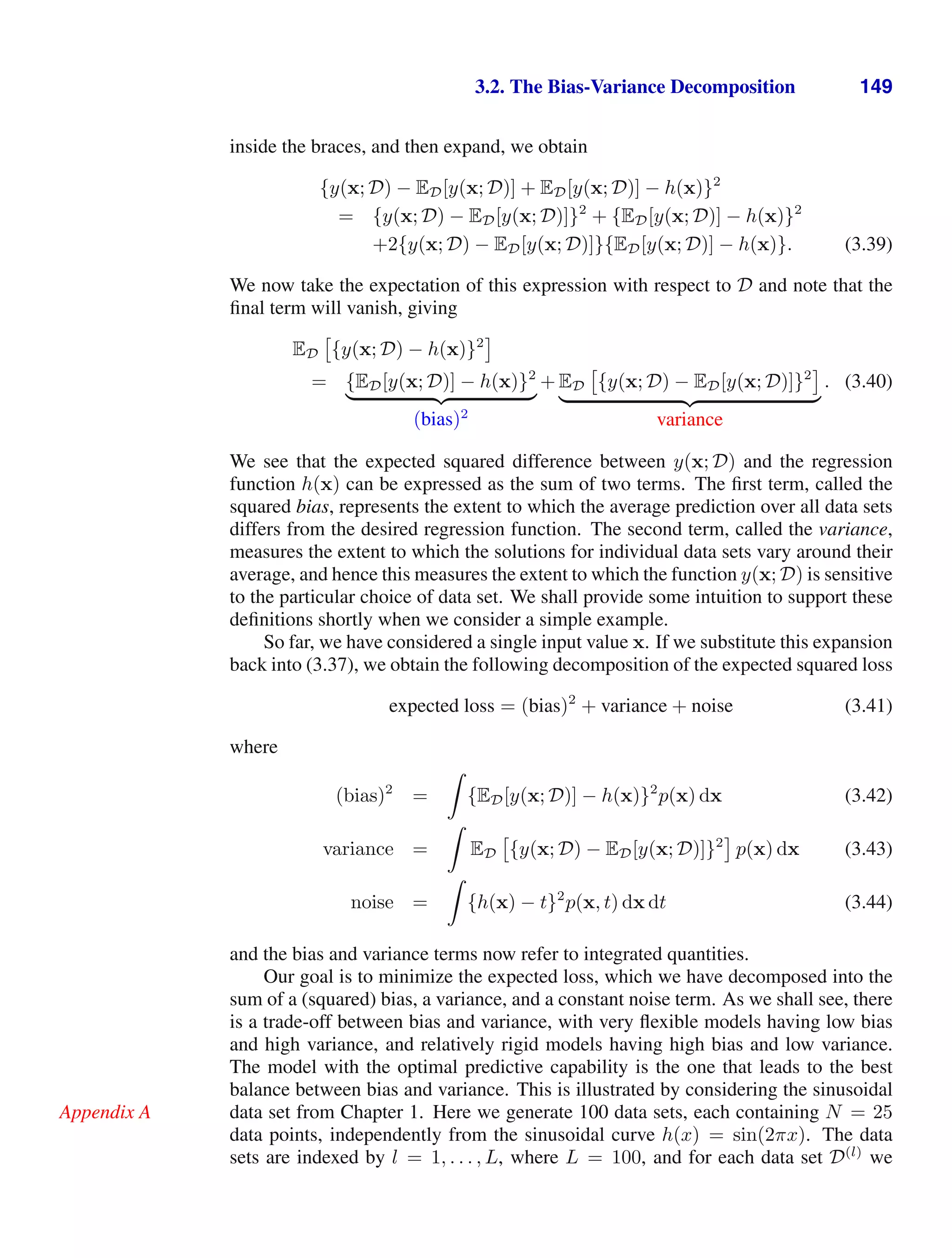 3.2. The Bias-Variance Decomposition 149
inside the braces, and then expand, we obtain
{y(x; D) − ED[y(x; D)] + ED[y(x; D)] − h(x)}2
= {y(x; D) − ED[y(x; D)]}2
+ {ED[y(x; D)] − h(x)}2
+2{y(x; D) − ED[y(x; D)]}{ED[y(x; D)] − h(x)}. (3.39)
We now take the expectation of this expression with respect to D and note that the
ﬁnal term will vanish, giving
ED

{y(x; D) − h(x)}2
= {ED[y(x; D)] − h(x)}2
( )* +
(bias)2
+ ED

{y(x; D) − ED[y(x; D)]}2
( )* +
variance
. (3.40)
We see that the expected squared difference between y(x; D) and the regression
function h(x) can be expressed as the sum of two terms. The ﬁrst term, called the
squared bias, represents the extent to which the average prediction over all data sets
differs from the desired regression function. The second term, called the variance,
measures the extent to which the solutions for individual data sets vary around their
average, and hence this measures the extent to which the function y(x; D) is sensitive
to the particular choice of data set. We shall provide some intuition to support these
deﬁnitions shortly when we consider a simple example.
So far, we have considered a single input value x. If we substitute this expansion
back into (3.37), we obtain the following decomposition of the expected squared loss
expected loss = (bias)2
+ variance + noise (3.41)
where
(bias)2
=

{ED[y(x; D)] − h(x)}2
p(x) dx (3.42)
variance =

ED

{y(x; D) − ED[y(x; D)]}2
p(x) dx (3.43)
noise =

{h(x) − t}2
p(x, t) dx dt (3.44)
and the bias and variance terms now refer to integrated quantities.
Our goal is to minimize the expected loss, which we have decomposed into the
sum of a (squared) bias, a variance, and a constant noise term. As we shall see, there
is a trade-off between bias and variance, with very ﬂexible models having low bias
and high variance, and relatively rigid models having high bias and low variance.
The model with the optimal predictive capability is the one that leads to the best
balance between bias and variance. This is illustrated by considering the sinusoidal
data set from Chapter 1. Here we generate 100 data sets, each containing N = 25
Appendix A
data points, independently from the sinusoidal curve h(x) = sin(2πx). The data
sets are indexed by l = 1, . . . , L, where L = 100, and for each data set D(l)
we
 
