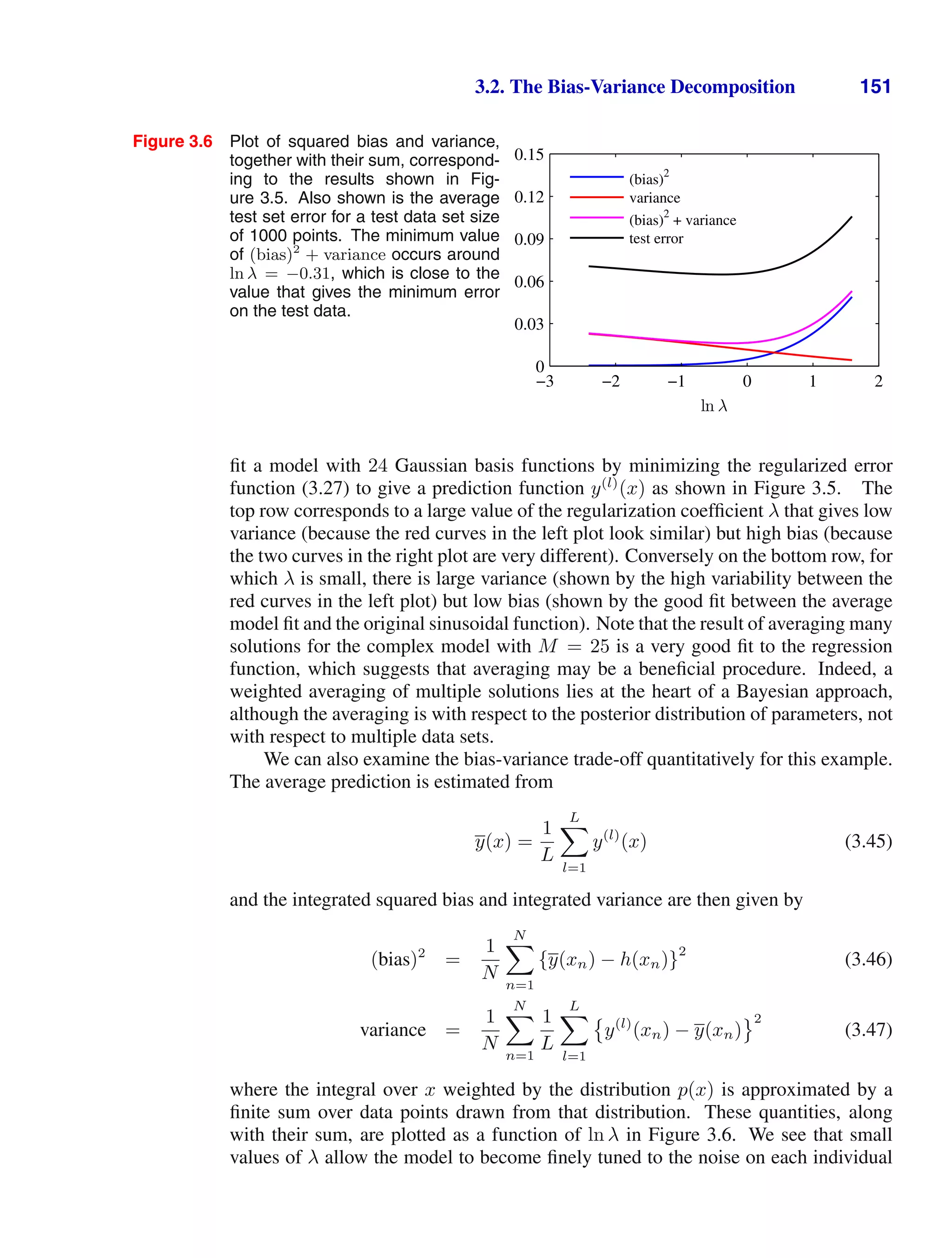 3.2. The Bias-Variance Decomposition 151
Figure 3.6 Plot of squared bias and variance,
together with their sum, correspond-
ing to the results shown in Fig-
ure 3.5. Also shown is the average
test set error for a test data set size
of 1000 points. The minimum value
of (bias)2
+ variance occurs around
ln λ = −0.31, which is close to the
value that gives the minimum error
on the test data.
ln λ
−3 −2 −1 0 1 2
0
0.03
0.06
0.09
0.12
0.15
(bias)
2
variance
(bias)2
+ variance
test error
ﬁt a model with 24 Gaussian basis functions by minimizing the regularized error
function (3.27) to give a prediction function y(l)
(x) as shown in Figure 3.5. The
top row corresponds to a large value of the regularization coefﬁcient λ that gives low
variance (because the red curves in the left plot look similar) but high bias (because
the two curves in the right plot are very different). Conversely on the bottom row, for
which λ is small, there is large variance (shown by the high variability between the
red curves in the left plot) but low bias (shown by the good ﬁt between the average
model ﬁt and the original sinusoidal function). Note that the result of averaging many
solutions for the complex model with M = 25 is a very good ﬁt to the regression
function, which suggests that averaging may be a beneﬁcial procedure. Indeed, a
weighted averaging of multiple solutions lies at the heart of a Bayesian approach,
although the averaging is with respect to the posterior distribution of parameters, not
with respect to multiple data sets.
We can also examine the bias-variance trade-off quantitatively for this example.
The average prediction is estimated from
y(x) =
1
L
L

l=1
y(l)
(x) (3.45)
and the integrated squared bias and integrated variance are then given by
(bias)2
=
1
N
N

n=1
{y(xn) − h(xn)}
2
(3.46)
variance =
1
N
N

n=1
1
L
L

l=1

y(l)
(xn) − y(xn)
2
(3.47)
where the integral over x weighted by the distribution p(x) is approximated by a
ﬁnite sum over data points drawn from that distribution. These quantities, along
with their sum, are plotted as a function of ln λ in Figure 3.6. We see that small
values of λ allow the model to become ﬁnely tuned to the noise on each individual
 