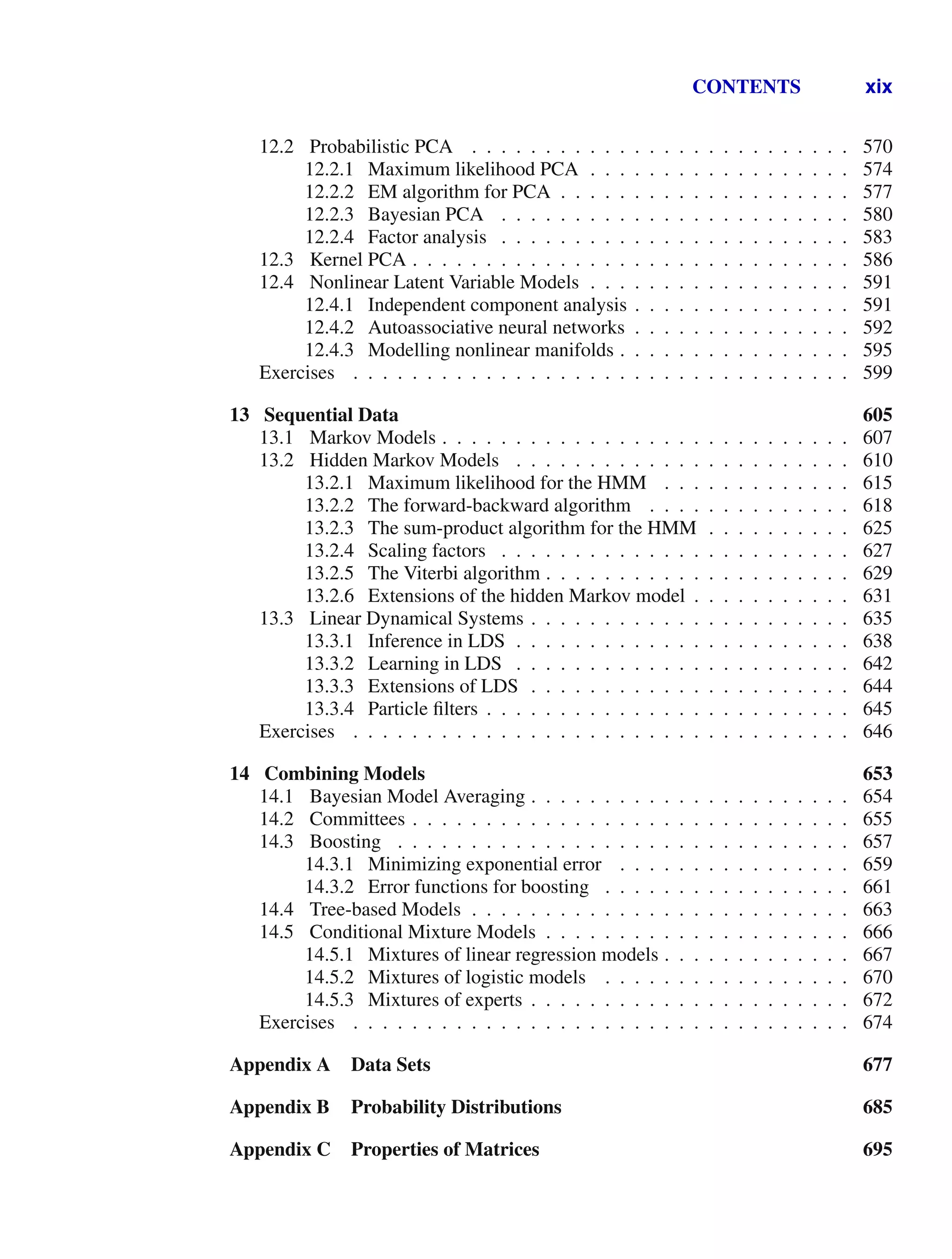 CONTENTS xix
12.2 Probabilistic PCA . . . . . . . . . . . . . . . . . . . . . . . . . . 570
12.2.1 Maximum likelihood PCA . . . . . . . . . . . . . . . . . . 574
12.2.2 EM algorithm for PCA . . . . . . . . . . . . . . . . . . . . 577
12.2.3 Bayesian PCA . . . . . . . . . . . . . . . . . . . . . . . . 580
12.2.4 Factor analysis . . . . . . . . . . . . . . . . . . . . . . . . 583
12.3 Kernel PCA . . . . . . . . . . . . . . . . . . . . . . . . . . . . . . 586
12.4 Nonlinear Latent Variable Models . . . . . . . . . . . . . . . . . . 591
12.4.1 Independent component analysis . . . . . . . . . . . . . . . 591
12.4.2 Autoassociative neural networks . . . . . . . . . . . . . . . 592
12.4.3 Modelling nonlinear manifolds . . . . . . . . . . . . . . . . 595
Exercises . . . . . . . . . . . . . . . . . . . . . . . . . . . . . . . . . . 599
13 Sequential Data 605
13.1 Markov Models . . . . . . . . . . . . . . . . . . . . . . . . . . . . 607
13.2 Hidden Markov Models . . . . . . . . . . . . . . . . . . . . . . . 610
13.2.1 Maximum likelihood for the HMM . . . . . . . . . . . . . 615
13.2.2 The forward-backward algorithm . . . . . . . . . . . . . . 618
13.2.3 The sum-product algorithm for the HMM . . . . . . . . . . 625
13.2.4 Scaling factors . . . . . . . . . . . . . . . . . . . . . . . . 627
13.2.5 The Viterbi algorithm . . . . . . . . . . . . . . . . . . . . . 629
13.2.6 Extensions of the hidden Markov model . . . . . . . . . . . 631
13.3 Linear Dynamical Systems . . . . . . . . . . . . . . . . . . . . . . 635
13.3.1 Inference in LDS . . . . . . . . . . . . . . . . . . . . . . . 638
13.3.2 Learning in LDS . . . . . . . . . . . . . . . . . . . . . . . 642
13.3.3 Extensions of LDS . . . . . . . . . . . . . . . . . . . . . . 644
13.3.4 Particle ﬁlters . . . . . . . . . . . . . . . . . . . . . . . . . 645
Exercises . . . . . . . . . . . . . . . . . . . . . . . . . . . . . . . . . . 646
14 Combining Models 653
14.1 Bayesian Model Averaging . . . . . . . . . . . . . . . . . . . . . . 654
14.2 Committees . . . . . . . . . . . . . . . . . . . . . . . . . . . . . . 655
14.3 Boosting . . . . . . . . . . . . . . . . . . . . . . . . . . . . . . . 657
14.3.1 Minimizing exponential error . . . . . . . . . . . . . . . . 659
14.3.2 Error functions for boosting . . . . . . . . . . . . . . . . . 661
14.4 Tree-based Models . . . . . . . . . . . . . . . . . . . . . . . . . . 663
14.5 Conditional Mixture Models . . . . . . . . . . . . . . . . . . . . . 666
14.5.1 Mixtures of linear regression models . . . . . . . . . . . . . 667
14.5.2 Mixtures of logistic models . . . . . . . . . . . . . . . . . 670
14.5.3 Mixtures of experts . . . . . . . . . . . . . . . . . . . . . . 672
Exercises . . . . . . . . . . . . . . . . . . . . . . . . . . . . . . . . . . 674
Appendix A Data Sets 677
Appendix B Probability Distributions 685
Appendix C Properties of Matrices 695
 