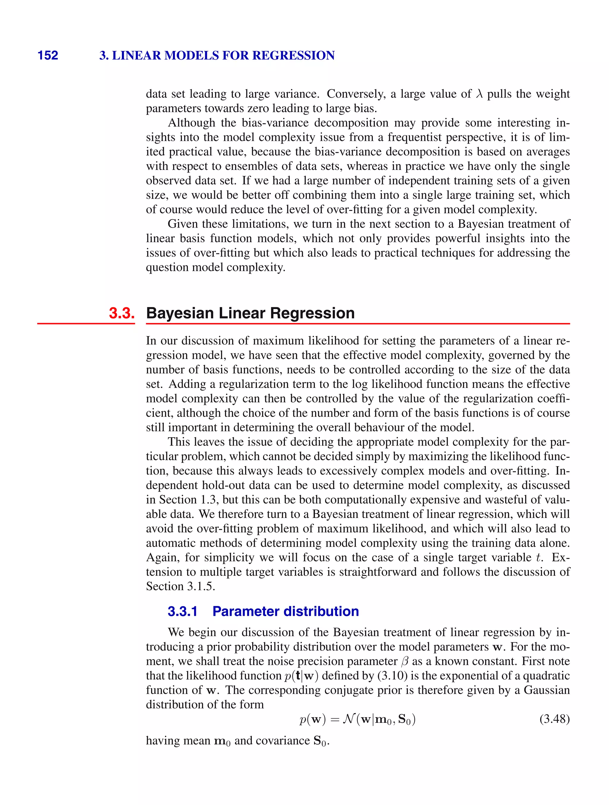 152 3. LINEAR MODELS FOR REGRESSION
data set leading to large variance. Conversely, a large value of λ pulls the weight
parameters towards zero leading to large bias.
Although the bias-variance decomposition may provide some interesting in-
sights into the model complexity issue from a frequentist perspective, it is of lim-
ited practical value, because the bias-variance decomposition is based on averages
with respect to ensembles of data sets, whereas in practice we have only the single
observed data set. If we had a large number of independent training sets of a given
size, we would be better off combining them into a single large training set, which
of course would reduce the level of over-ﬁtting for a given model complexity.
Given these limitations, we turn in the next section to a Bayesian treatment of
linear basis function models, which not only provides powerful insights into the
issues of over-ﬁtting but which also leads to practical techniques for addressing the
question model complexity.
3.3. Bayesian Linear Regression
In our discussion of maximum likelihood for setting the parameters of a linear re-
gression model, we have seen that the effective model complexity, governed by the
number of basis functions, needs to be controlled according to the size of the data
set. Adding a regularization term to the log likelihood function means the effective
model complexity can then be controlled by the value of the regularization coefﬁ-
cient, although the choice of the number and form of the basis functions is of course
still important in determining the overall behaviour of the model.
This leaves the issue of deciding the appropriate model complexity for the par-
ticular problem, which cannot be decided simply by maximizing the likelihood func-
tion, because this always leads to excessively complex models and over-ﬁtting. In-
dependent hold-out data can be used to determine model complexity, as discussed
in Section 1.3, but this can be both computationally expensive and wasteful of valu-
able data. We therefore turn to a Bayesian treatment of linear regression, which will
avoid the over-ﬁtting problem of maximum likelihood, and which will also lead to
automatic methods of determining model complexity using the training data alone.
Again, for simplicity we will focus on the case of a single target variable t. Ex-
tension to multiple target variables is straightforward and follows the discussion of
Section 3.1.5.
3.3.1 Parameter distribution
We begin our discussion of the Bayesian treatment of linear regression by in-
troducing a prior probability distribution over the model parameters w. For the mo-
ment, we shall treat the noise precision parameter β as a known constant. First note
that the likelihood function p(t|w) deﬁned by (3.10) is the exponential of a quadratic
function of w. The corresponding conjugate prior is therefore given by a Gaussian
distribution of the form
p(w) = N(w|m0, S0) (3.48)
having mean m0 and covariance S0.
 