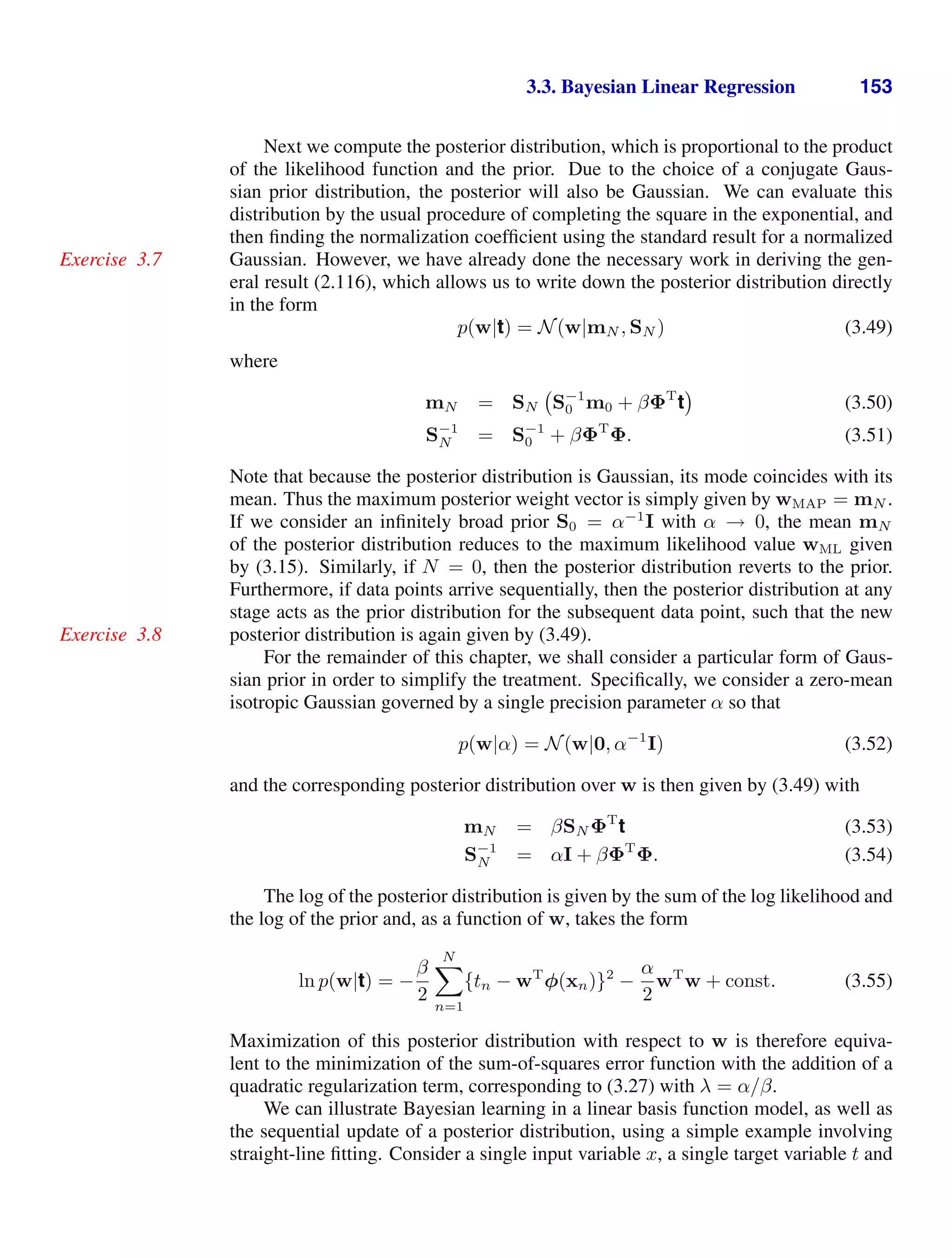 3.3. Bayesian Linear Regression 153
Next we compute the posterior distribution, which is proportional to the product
of the likelihood function and the prior. Due to the choice of a conjugate Gaus-
sian prior distribution, the posterior will also be Gaussian. We can evaluate this
distribution by the usual procedure of completing the square in the exponential, and
then ﬁnding the normalization coefﬁcient using the standard result for a normalized
Gaussian. However, we have already done the necessary work in deriving the gen-
Exercise 3.7
eral result (2.116), which allows us to write down the posterior distribution directly
in the form
p(w|t) = N(w|mN , SN ) (3.49)
where
mN = SN S−1
0 m0 + βΦT
t (3.50)
S−1
N = S−1
0 + βΦT
Φ. (3.51)
Note that because the posterior distribution is Gaussian, its mode coincides with its
mean. Thus the maximum posterior weight vector is simply given by wMAP = mN .
If we consider an inﬁnitely broad prior S0 = α−1
I with α → 0, the mean mN
of the posterior distribution reduces to the maximum likelihood value wML given
by (3.15). Similarly, if N = 0, then the posterior distribution reverts to the prior.
Furthermore, if data points arrive sequentially, then the posterior distribution at any
stage acts as the prior distribution for the subsequent data point, such that the new
posterior distribution is again given by (3.49).
Exercise 3.8
For the remainder of this chapter, we shall consider a particular form of Gaus-
sian prior in order to simplify the treatment. Speciﬁcally, we consider a zero-mean
isotropic Gaussian governed by a single precision parameter α so that
p(w|α) = N(w|0, α−1
I) (3.52)
and the corresponding posterior distribution over w is then given by (3.49) with
mN = βSN ΦT
t (3.53)
S−1
N = αI + βΦT
Φ. (3.54)
The log of the posterior distribution is given by the sum of the log likelihood and
the log of the prior and, as a function of w, takes the form
ln p(w|t) = −
β
2
N

n=1
{tn − wT
φ(xn)}2
−
α
2
wT
w + const. (3.55)
Maximization of this posterior distribution with respect to w is therefore equiva-
lent to the minimization of the sum-of-squares error function with the addition of a
quadratic regularization term, corresponding to (3.27) with λ = α/β.
We can illustrate Bayesian learning in a linear basis function model, as well as
the sequential update of a posterior distribution, using a simple example involving
straight-line ﬁtting. Consider a single input variable x, a single target variable t and
 