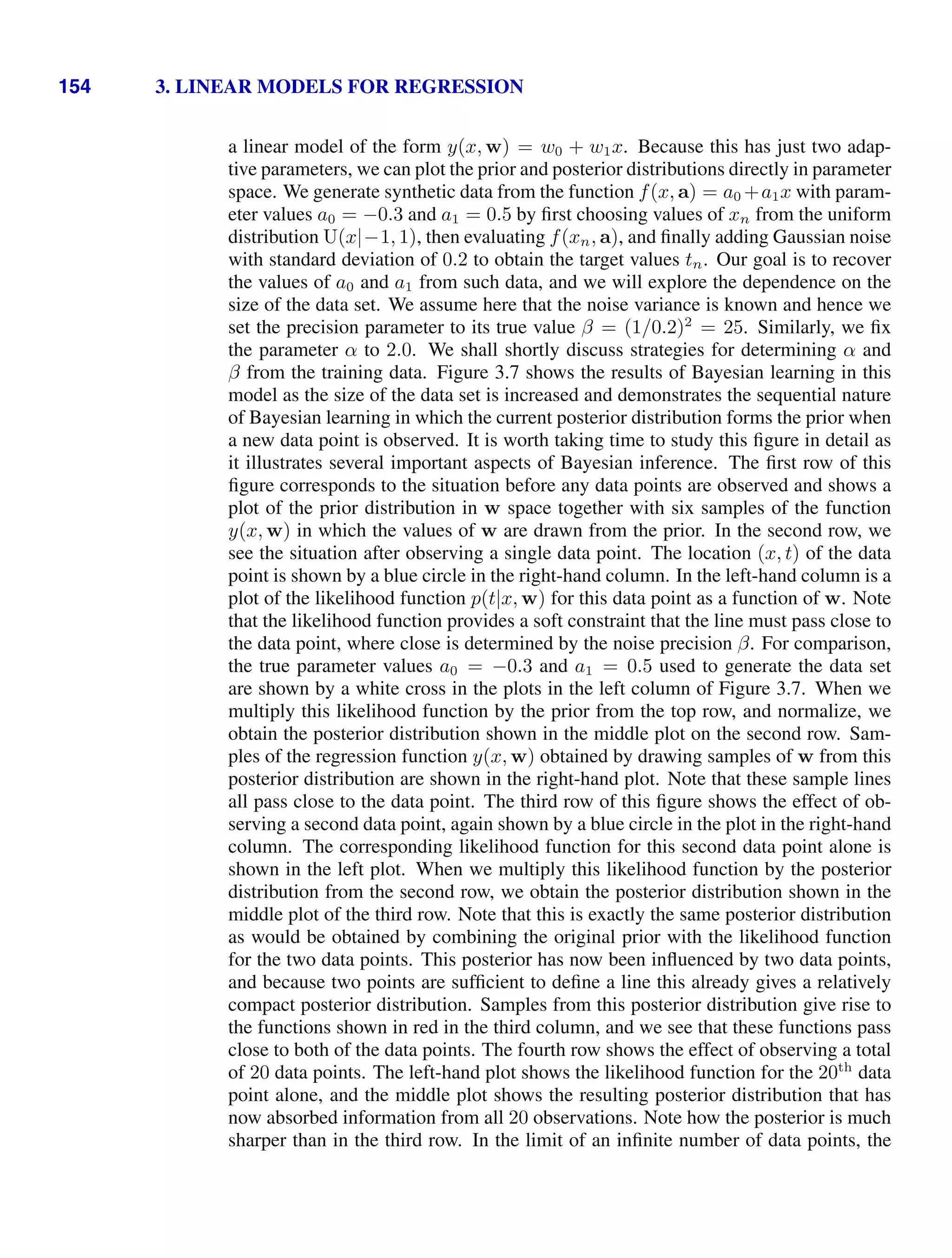 154 3. LINEAR MODELS FOR REGRESSION
a linear model of the form y(x, w) = w0 + w1x. Because this has just two adap-
tive parameters, we can plot the prior and posterior distributions directly in parameter
space. We generate synthetic data from the function f(x, a) = a0 +a1x with param-
eter values a0 = −0.3 and a1 = 0.5 by ﬁrst choosing values of xn from the uniform
distribution U(x|−1, 1), then evaluating f(xn, a), and ﬁnally adding Gaussian noise
with standard deviation of 0.2 to obtain the target values tn. Our goal is to recover
the values of a0 and a1 from such data, and we will explore the dependence on the
size of the data set. We assume here that the noise variance is known and hence we
set the precision parameter to its true value β = (1/0.2)2
= 25. Similarly, we ﬁx
the parameter α to 2.0. We shall shortly discuss strategies for determining α and
β from the training data. Figure 3.7 shows the results of Bayesian learning in this
model as the size of the data set is increased and demonstrates the sequential nature
of Bayesian learning in which the current posterior distribution forms the prior when
a new data point is observed. It is worth taking time to study this ﬁgure in detail as
it illustrates several important aspects of Bayesian inference. The ﬁrst row of this
ﬁgure corresponds to the situation before any data points are observed and shows a
plot of the prior distribution in w space together with six samples of the function
y(x, w) in which the values of w are drawn from the prior. In the second row, we
see the situation after observing a single data point. The location (x, t) of the data
point is shown by a blue circle in the right-hand column. In the left-hand column is a
plot of the likelihood function p(t|x, w) for this data point as a function of w. Note
that the likelihood function provides a soft constraint that the line must pass close to
the data point, where close is determined by the noise precision β. For comparison,
the true parameter values a0 = −0.3 and a1 = 0.5 used to generate the data set
are shown by a white cross in the plots in the left column of Figure 3.7. When we
multiply this likelihood function by the prior from the top row, and normalize, we
obtain the posterior distribution shown in the middle plot on the second row. Sam-
ples of the regression function y(x, w) obtained by drawing samples of w from this
posterior distribution are shown in the right-hand plot. Note that these sample lines
all pass close to the data point. The third row of this ﬁgure shows the effect of ob-
serving a second data point, again shown by a blue circle in the plot in the right-hand
column. The corresponding likelihood function for this second data point alone is
shown in the left plot. When we multiply this likelihood function by the posterior
distribution from the second row, we obtain the posterior distribution shown in the
middle plot of the third row. Note that this is exactly the same posterior distribution
as would be obtained by combining the original prior with the likelihood function
for the two data points. This posterior has now been inﬂuenced by two data points,
and because two points are sufﬁcient to deﬁne a line this already gives a relatively
compact posterior distribution. Samples from this posterior distribution give rise to
the functions shown in red in the third column, and we see that these functions pass
close to both of the data points. The fourth row shows the effect of observing a total
of 20 data points. The left-hand plot shows the likelihood function for the 20th
data
point alone, and the middle plot shows the resulting posterior distribution that has
now absorbed information from all 20 observations. Note how the posterior is much
sharper than in the third row. In the limit of an inﬁnite number of data points, the
 