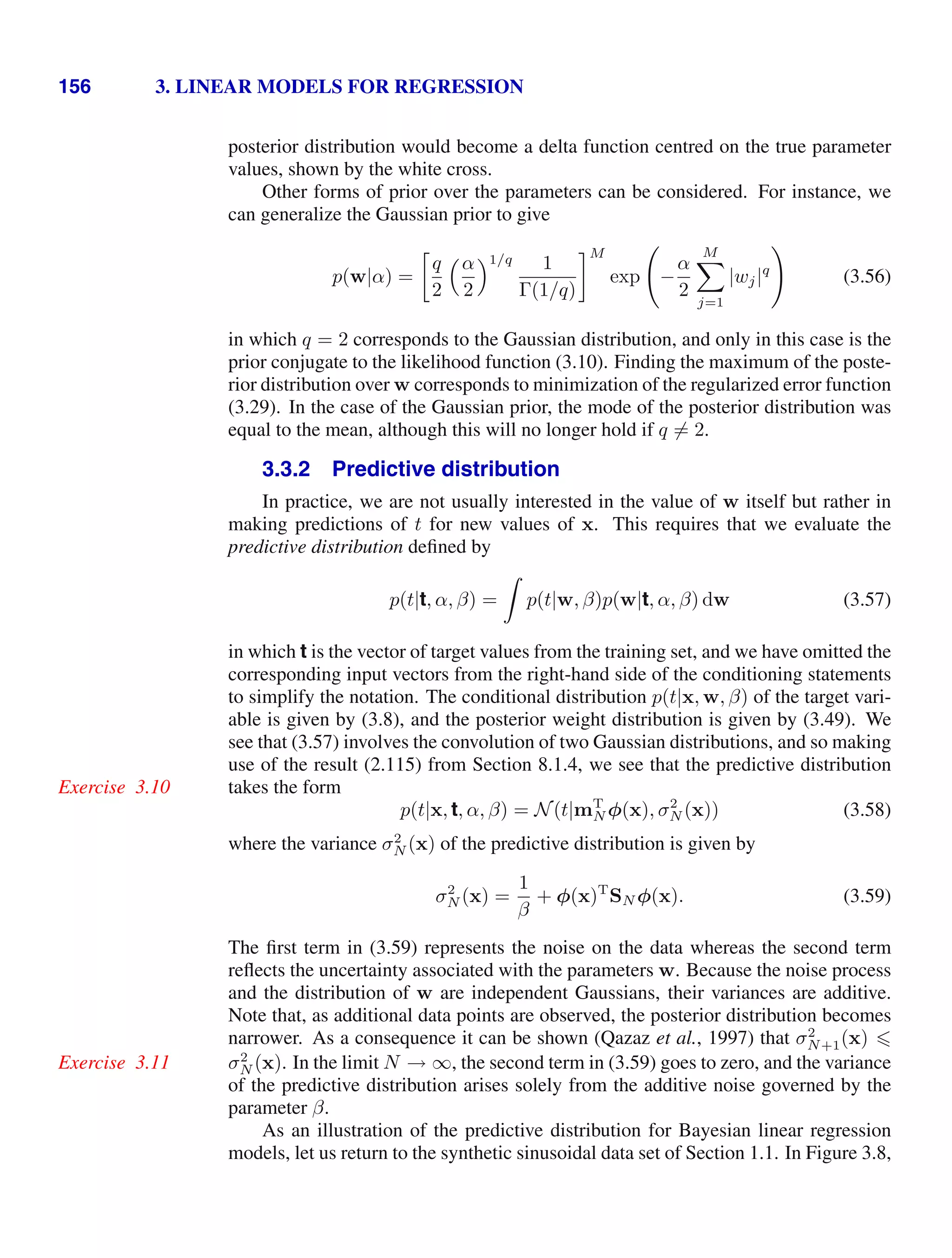 156 3. LINEAR MODELS FOR REGRESSION
posterior distribution would become a delta function centred on the true parameter
values, shown by the white cross.
Other forms of prior over the parameters can be considered. For instance, we
can generalize the Gaussian prior to give
p(w|α) =

q
2
α
2
1/q 1
Γ(1/q)
M
exp

−
α
2
M

j=1
|wj|q

(3.56)
in which q = 2 corresponds to the Gaussian distribution, and only in this case is the
prior conjugate to the likelihood function (3.10). Finding the maximum of the poste-
rior distribution over w corresponds to minimization of the regularized error function
(3.29). In the case of the Gaussian prior, the mode of the posterior distribution was
equal to the mean, although this will no longer hold if q = 2.
3.3.2 Predictive distribution
In practice, we are not usually interested in the value of w itself but rather in
making predictions of t for new values of x. This requires that we evaluate the
predictive distribution deﬁned by
p(t|t, α, β) =

p(t|w, β)p(w|t, α, β) dw (3.57)
in which t is the vector of target values from the training set, and we have omitted the
corresponding input vectors from the right-hand side of the conditioning statements
to simplify the notation. The conditional distribution p(t|x, w, β) of the target vari-
able is given by (3.8), and the posterior weight distribution is given by (3.49). We
see that (3.57) involves the convolution of two Gaussian distributions, and so making
use of the result (2.115) from Section 8.1.4, we see that the predictive distribution
takes the form
Exercise 3.10
p(t|x, t, α, β) = N(t|mT
N φ(x), σ2
N (x)) (3.58)
where the variance σ2
N (x) of the predictive distribution is given by
σ2
N (x) =
1
β
+ φ(x)T
SN φ(x). (3.59)
The ﬁrst term in (3.59) represents the noise on the data whereas the second term
reﬂects the uncertainty associated with the parameters w. Because the noise process
and the distribution of w are independent Gaussians, their variances are additive.
Note that, as additional data points are observed, the posterior distribution becomes
narrower. As a consequence it can be shown (Qazaz et al., 1997) that σ2
N+1(x) 
σ2
N (x). In the limit N → ∞, the second term in (3.59) goes to zero, and the variance
Exercise 3.11
of the predictive distribution arises solely from the additive noise governed by the
parameter β.
As an illustration of the predictive distribution for Bayesian linear regression
models, let us return to the synthetic sinusoidal data set of Section 1.1. In Figure 3.8,
 
