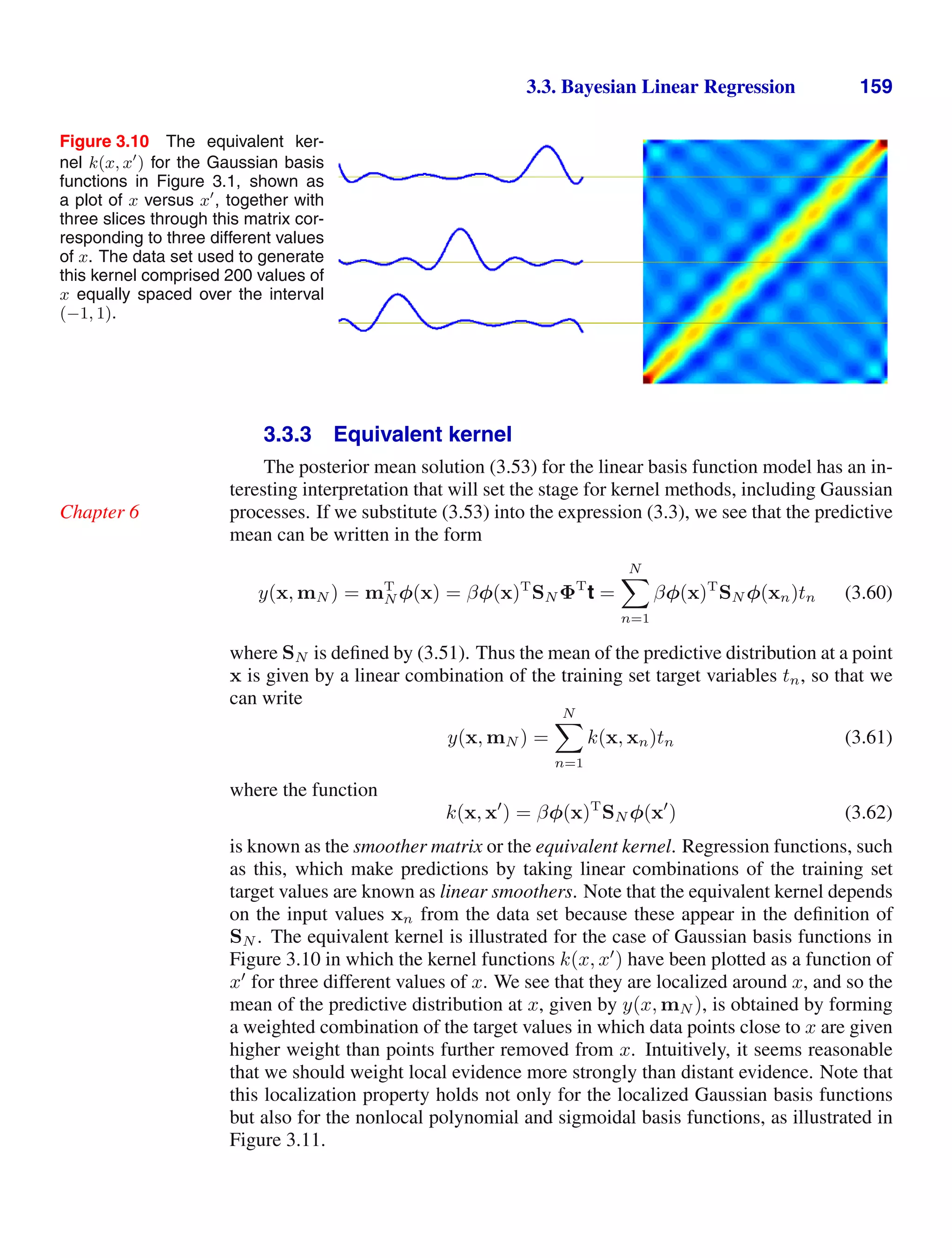 3.3. Bayesian Linear Regression 159
Figure 3.10 The equivalent ker-
nel k(x, x
) for the Gaussian basis
functions in Figure 3.1, shown as
a plot of x versus x
, together with
three slices through this matrix cor-
responding to three different values
of x. The data set used to generate
this kernel comprised 200 values of
x equally spaced over the interval
(−1, 1).
3.3.3 Equivalent kernel
The posterior mean solution (3.53) for the linear basis function model has an in-
teresting interpretation that will set the stage for kernel methods, including Gaussian
processes. If we substitute (3.53) into the expression (3.3), we see that the predictive
Chapter 6
mean can be written in the form
y(x, mN ) = mT
N φ(x) = βφ(x)T
SN ΦT
t =
N

n=1
βφ(x)T
SN φ(xn)tn (3.60)
where SN is deﬁned by (3.51). Thus the mean of the predictive distribution at a point
x is given by a linear combination of the training set target variables tn, so that we
can write
y(x, mN ) =
N

n=1
k(x, xn)tn (3.61)
where the function
k(x, x
) = βφ(x)T
SN φ(x
) (3.62)
is known as the smoother matrix or the equivalent kernel. Regression functions, such
as this, which make predictions by taking linear combinations of the training set
target values are known as linear smoothers. Note that the equivalent kernel depends
on the input values xn from the data set because these appear in the deﬁnition of
SN . The equivalent kernel is illustrated for the case of Gaussian basis functions in
Figure 3.10 in which the kernel functions k(x, x
) have been plotted as a function of
x
for three different values of x. We see that they are localized around x, and so the
mean of the predictive distribution at x, given by y(x, mN ), is obtained by forming
a weighted combination of the target values in which data points close to x are given
higher weight than points further removed from x. Intuitively, it seems reasonable
that we should weight local evidence more strongly than distant evidence. Note that
this localization property holds not only for the localized Gaussian basis functions
but also for the nonlocal polynomial and sigmoidal basis functions, as illustrated in
Figure 3.11.
 