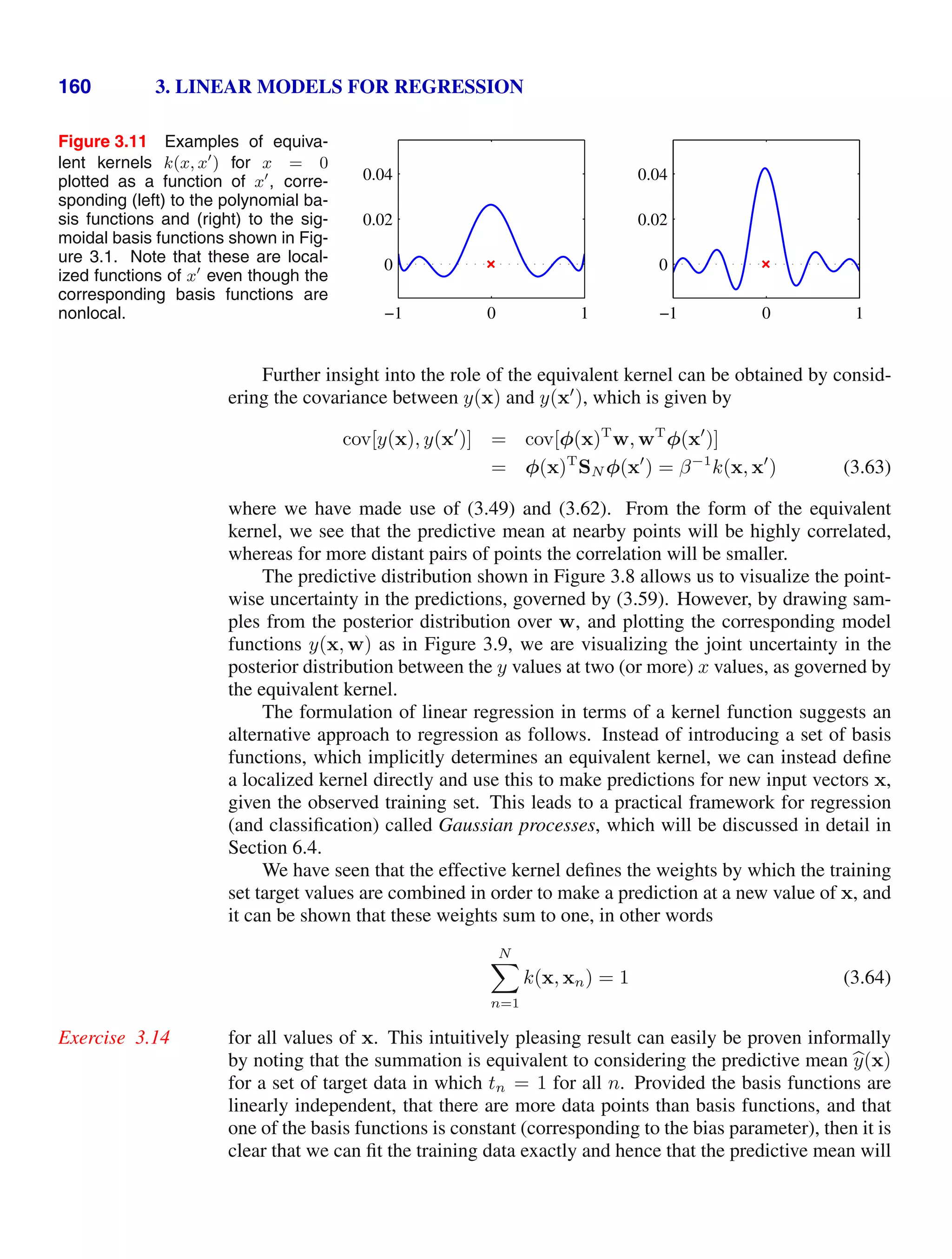 160 3. LINEAR MODELS FOR REGRESSION
Figure 3.11 Examples of equiva-
lent kernels k(x, x
) for x = 0
plotted as a function of x
, corre-
sponding (left) to the polynomial ba-
sis functions and (right) to the sig-
moidal basis functions shown in Fig-
ure 3.1. Note that these are local-
ized functions of x
even though the
corresponding basis functions are
nonlocal. −1 0 1
0
0.02
0.04
−1 0 1
0
0.02
0.04
Further insight into the role of the equivalent kernel can be obtained by consid-
ering the covariance between y(x) and y(x
), which is given by
cov[y(x), y(x
)] = cov[φ(x)T
w, wT
φ(x
)]
= φ(x)T
SN φ(x
) = β−1
k(x, x
) (3.63)
where we have made use of (3.49) and (3.62). From the form of the equivalent
kernel, we see that the predictive mean at nearby points will be highly correlated,
whereas for more distant pairs of points the correlation will be smaller.
The predictive distribution shown in Figure 3.8 allows us to visualize the point-
wise uncertainty in the predictions, governed by (3.59). However, by drawing sam-
ples from the posterior distribution over w, and plotting the corresponding model
functions y(x, w) as in Figure 3.9, we are visualizing the joint uncertainty in the
posterior distribution between the y values at two (or more) x values, as governed by
the equivalent kernel.
The formulation of linear regression in terms of a kernel function suggests an
alternative approach to regression as follows. Instead of introducing a set of basis
functions, which implicitly determines an equivalent kernel, we can instead deﬁne
a localized kernel directly and use this to make predictions for new input vectors x,
given the observed training set. This leads to a practical framework for regression
(and classiﬁcation) called Gaussian processes, which will be discussed in detail in
Section 6.4.
We have seen that the effective kernel deﬁnes the weights by which the training
set target values are combined in order to make a prediction at a new value of x, and
it can be shown that these weights sum to one, in other words
N

n=1
k(x, xn) = 1 (3.64)
for all values of x. This intuitively pleasing result can easily be proven informally
Exercise 3.14
by noting that the summation is equivalent to considering the predictive mean 
y(x)
for a set of target data in which tn = 1 for all n. Provided the basis functions are
linearly independent, that there are more data points than basis functions, and that
one of the basis functions is constant (corresponding to the bias parameter), then it is
clear that we can ﬁt the training data exactly and hence that the predictive mean will
 