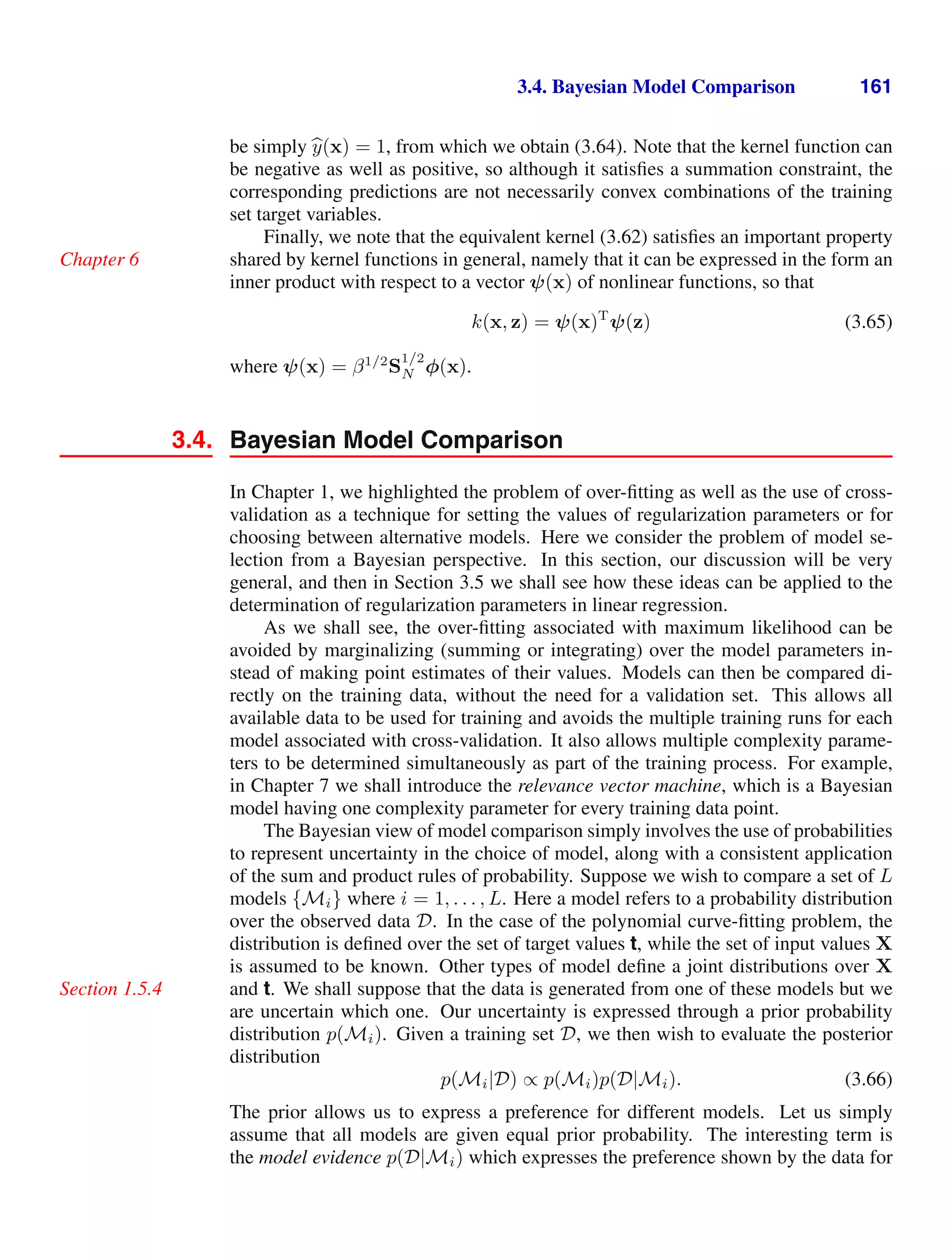 3.4. Bayesian Model Comparison 161
be simply 
y(x) = 1, from which we obtain (3.64). Note that the kernel function can
be negative as well as positive, so although it satisﬁes a summation constraint, the
corresponding predictions are not necessarily convex combinations of the training
set target variables.
Finally, we note that the equivalent kernel (3.62) satisﬁes an important property
shared by kernel functions in general, namely that it can be expressed in the form an
Chapter 6
inner product with respect to a vector ψ(x) of nonlinear functions, so that
k(x, z) = ψ(x)T
ψ(z) (3.65)
where ψ(x) = β1/2
S
1/2
N φ(x).
3.4. Bayesian Model Comparison
In Chapter 1, we highlighted the problem of over-ﬁtting as well as the use of cross-
validation as a technique for setting the values of regularization parameters or for
choosing between alternative models. Here we consider the problem of model se-
lection from a Bayesian perspective. In this section, our discussion will be very
general, and then in Section 3.5 we shall see how these ideas can be applied to the
determination of regularization parameters in linear regression.
As we shall see, the over-ﬁtting associated with maximum likelihood can be
avoided by marginalizing (summing or integrating) over the model parameters in-
stead of making point estimates of their values. Models can then be compared di-
rectly on the training data, without the need for a validation set. This allows all
available data to be used for training and avoids the multiple training runs for each
model associated with cross-validation. It also allows multiple complexity parame-
ters to be determined simultaneously as part of the training process. For example,
in Chapter 7 we shall introduce the relevance vector machine, which is a Bayesian
model having one complexity parameter for every training data point.
The Bayesian view of model comparison simply involves the use of probabilities
to represent uncertainty in the choice of model, along with a consistent application
of the sum and product rules of probability. Suppose we wish to compare a set of L
models {Mi} where i = 1, . . . , L. Here a model refers to a probability distribution
over the observed data D. In the case of the polynomial curve-ﬁtting problem, the
distribution is deﬁned over the set of target values t, while the set of input values X
is assumed to be known. Other types of model deﬁne a joint distributions over X
and t. We shall suppose that the data is generated from one of these models but we
Section 1.5.4
are uncertain which one. Our uncertainty is expressed through a prior probability
distribution p(Mi). Given a training set D, we then wish to evaluate the posterior
distribution
p(Mi|D) ∝ p(Mi)p(D|Mi). (3.66)
The prior allows us to express a preference for different models. Let us simply
assume that all models are given equal prior probability. The interesting term is
the model evidence p(D|Mi) which expresses the preference shown by the data for
 