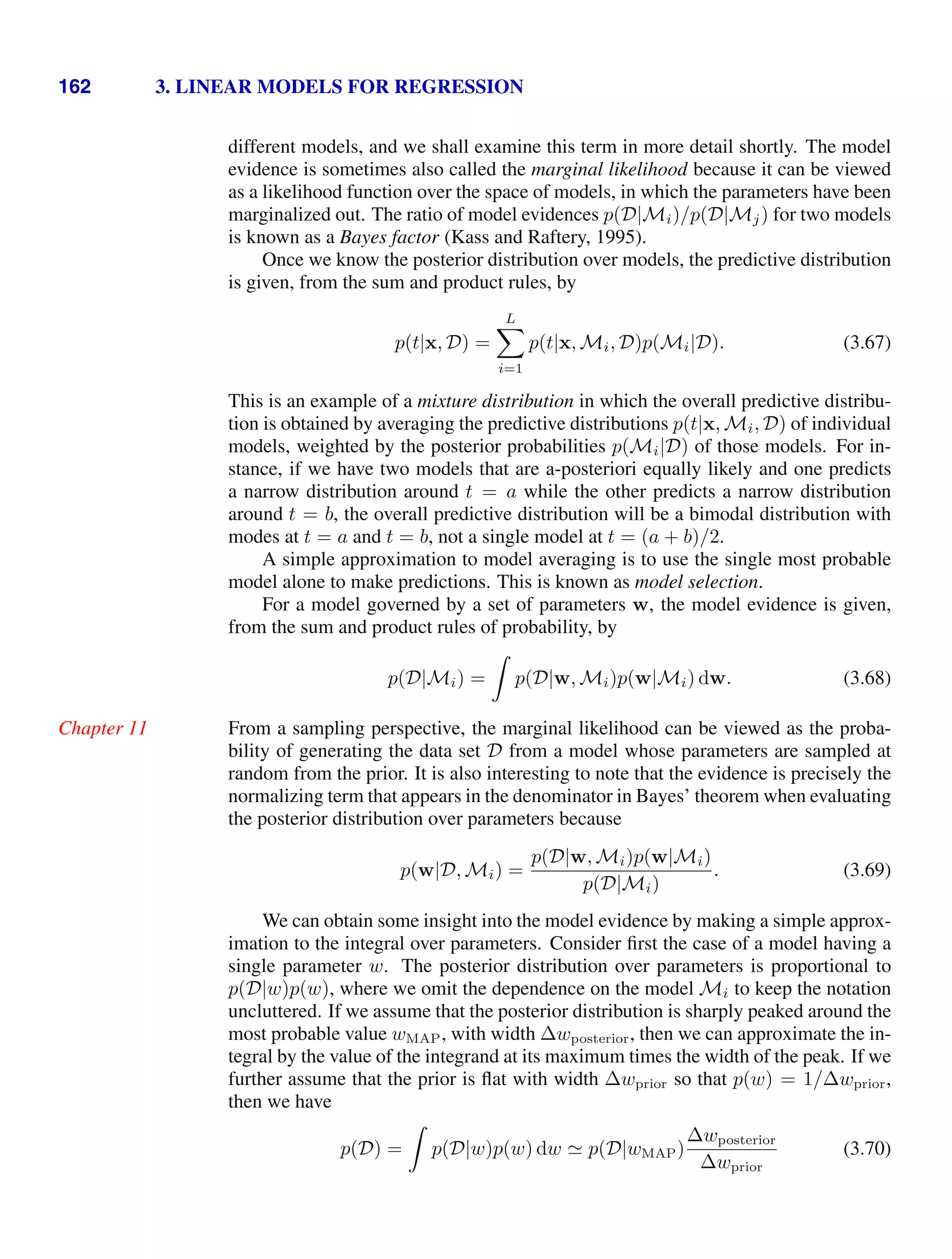 162 3. LINEAR MODELS FOR REGRESSION
different models, and we shall examine this term in more detail shortly. The model
evidence is sometimes also called the marginal likelihood because it can be viewed
as a likelihood function over the space of models, in which the parameters have been
marginalized out. The ratio of model evidences p(D|Mi)/p(D|Mj) for two models
is known as a Bayes factor (Kass and Raftery, 1995).
Once we know the posterior distribution over models, the predictive distribution
is given, from the sum and product rules, by
p(t|x, D) =
L

i=1
p(t|x, Mi, D)p(Mi|D). (3.67)
This is an example of a mixture distribution in which the overall predictive distribu-
tion is obtained by averaging the predictive distributions p(t|x, Mi, D) of individual
models, weighted by the posterior probabilities p(Mi|D) of those models. For in-
stance, if we have two models that are a-posteriori equally likely and one predicts
a narrow distribution around t = a while the other predicts a narrow distribution
around t = b, the overall predictive distribution will be a bimodal distribution with
modes at t = a and t = b, not a single model at t = (a + b)/2.
A simple approximation to model averaging is to use the single most probable
model alone to make predictions. This is known as model selection.
For a model governed by a set of parameters w, the model evidence is given,
from the sum and product rules of probability, by
p(D|Mi) =

p(D|w, Mi)p(w|Mi) dw. (3.68)
From a sampling perspective, the marginal likelihood can be viewed as the proba-
Chapter 11
bility of generating the data set D from a model whose parameters are sampled at
random from the prior. It is also interesting to note that the evidence is precisely the
normalizing term that appears in the denominator in Bayes’ theorem when evaluating
the posterior distribution over parameters because
p(w|D, Mi) =
p(D|w, Mi)p(w|Mi)
p(D|Mi)
. (3.69)
We can obtain some insight into the model evidence by making a simple approx-
imation to the integral over parameters. Consider ﬁrst the case of a model having a
single parameter w. The posterior distribution over parameters is proportional to
p(D|w)p(w), where we omit the dependence on the model Mi to keep the notation
uncluttered. If we assume that the posterior distribution is sharply peaked around the
most probable value wMAP, with width ∆wposterior, then we can approximate the in-
tegral by the value of the integrand at its maximum times the width of the peak. If we
further assume that the prior is ﬂat with width ∆wprior so that p(w) = 1/∆wprior,
then we have
p(D) =

p(D|w)p(w) dw  p(D|wMAP)
∆wposterior
∆wprior
(3.70)
 