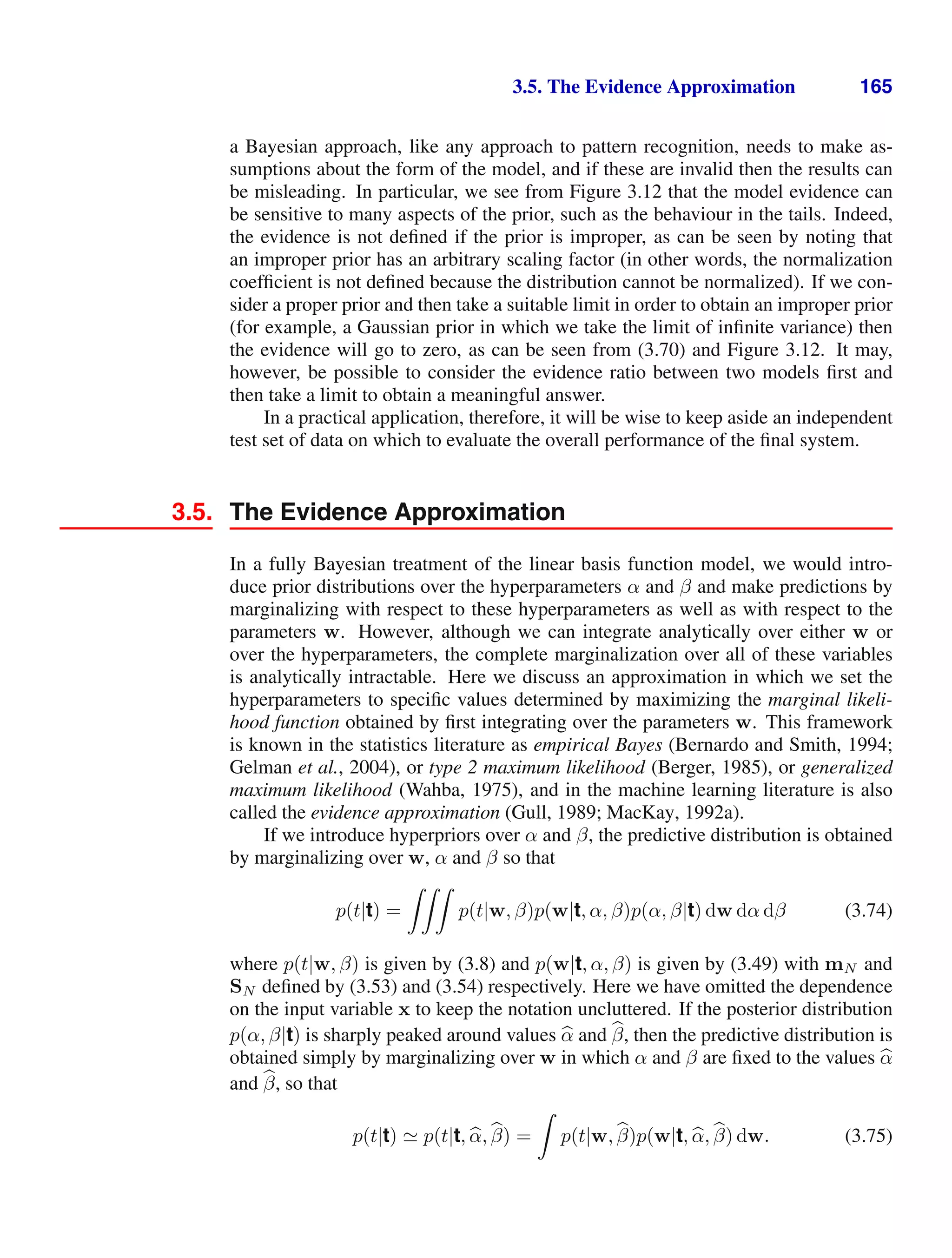 3.5. The Evidence Approximation 165
a Bayesian approach, like any approach to pattern recognition, needs to make as-
sumptions about the form of the model, and if these are invalid then the results can
be misleading. In particular, we see from Figure 3.12 that the model evidence can
be sensitive to many aspects of the prior, such as the behaviour in the tails. Indeed,
the evidence is not deﬁned if the prior is improper, as can be seen by noting that
an improper prior has an arbitrary scaling factor (in other words, the normalization
coefﬁcient is not deﬁned because the distribution cannot be normalized). If we con-
sider a proper prior and then take a suitable limit in order to obtain an improper prior
(for example, a Gaussian prior in which we take the limit of inﬁnite variance) then
the evidence will go to zero, as can be seen from (3.70) and Figure 3.12. It may,
however, be possible to consider the evidence ratio between two models ﬁrst and
then take a limit to obtain a meaningful answer.
In a practical application, therefore, it will be wise to keep aside an independent
test set of data on which to evaluate the overall performance of the ﬁnal system.
3.5. The Evidence Approximation
In a fully Bayesian treatment of the linear basis function model, we would intro-
duce prior distributions over the hyperparameters α and β and make predictions by
marginalizing with respect to these hyperparameters as well as with respect to the
parameters w. However, although we can integrate analytically over either w or
over the hyperparameters, the complete marginalization over all of these variables
is analytically intractable. Here we discuss an approximation in which we set the
hyperparameters to speciﬁc values determined by maximizing the marginal likeli-
hood function obtained by ﬁrst integrating over the parameters w. This framework
is known in the statistics literature as empirical Bayes (Bernardo and Smith, 1994;
Gelman et al., 2004), or type 2 maximum likelihood (Berger, 1985), or generalized
maximum likelihood (Wahba, 1975), and in the machine learning literature is also
called the evidence approximation (Gull, 1989; MacKay, 1992a).
If we introduce hyperpriors over α and β, the predictive distribution is obtained
by marginalizing over w, α and β so that
p(t|t) =

p(t|w, β)p(w|t, α, β)p(α, β|t) dw dα dβ (3.74)
where p(t|w, β) is given by (3.8) and p(w|t, α, β) is given by (3.49) with mN and
SN deﬁned by (3.53) and (3.54) respectively. Here we have omitted the dependence
on the input variable x to keep the notation uncluttered. If the posterior distribution
p(α, β|t) is sharply peaked around values 
α and 
β, then the predictive distribution is
obtained simply by marginalizing over w in which α and β are ﬁxed to the values 
α
and 
β, so that
p(t|t)  p(t|t, 
α, 
β) =

p(t|w, 
β)p(w|t, 
α, 
β) dw. (3.75)
 