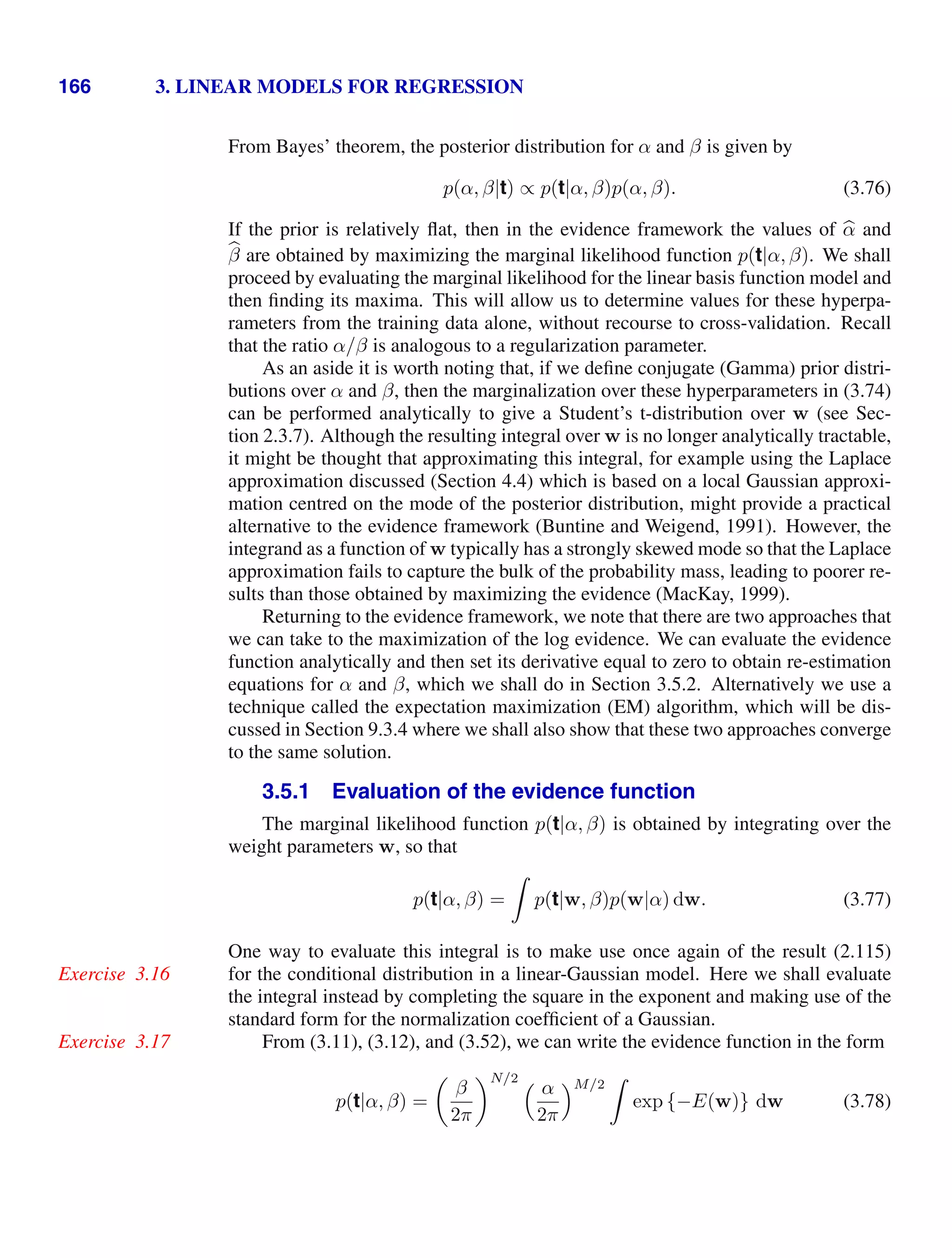 166 3. LINEAR MODELS FOR REGRESSION
From Bayes’ theorem, the posterior distribution for α and β is given by
p(α, β|t) ∝ p(t|α, β)p(α, β). (3.76)
If the prior is relatively ﬂat, then in the evidence framework the values of 
α and

β are obtained by maximizing the marginal likelihood function p(t|α, β). We shall
proceed by evaluating the marginal likelihood for the linear basis function model and
then ﬁnding its maxima. This will allow us to determine values for these hyperpa-
rameters from the training data alone, without recourse to cross-validation. Recall
that the ratio α/β is analogous to a regularization parameter.
As an aside it is worth noting that, if we deﬁne conjugate (Gamma) prior distri-
butions over α and β, then the marginalization over these hyperparameters in (3.74)
can be performed analytically to give a Student’s t-distribution over w (see Sec-
tion 2.3.7). Although the resulting integral over w is no longer analytically tractable,
it might be thought that approximating this integral, for example using the Laplace
approximation discussed (Section 4.4) which is based on a local Gaussian approxi-
mation centred on the mode of the posterior distribution, might provide a practical
alternative to the evidence framework (Buntine and Weigend, 1991). However, the
integrand as a function of w typically has a strongly skewed mode so that the Laplace
approximation fails to capture the bulk of the probability mass, leading to poorer re-
sults than those obtained by maximizing the evidence (MacKay, 1999).
Returning to the evidence framework, we note that there are two approaches that
we can take to the maximization of the log evidence. We can evaluate the evidence
function analytically and then set its derivative equal to zero to obtain re-estimation
equations for α and β, which we shall do in Section 3.5.2. Alternatively we use a
technique called the expectation maximization (EM) algorithm, which will be dis-
cussed in Section 9.3.4 where we shall also show that these two approaches converge
to the same solution.
3.5.1 Evaluation of the evidence function
The marginal likelihood function p(t|α, β) is obtained by integrating over the
weight parameters w, so that
p(t|α, β) =

p(t|w, β)p(w|α) dw. (3.77)
One way to evaluate this integral is to make use once again of the result (2.115)
for the conditional distribution in a linear-Gaussian model. Here we shall evaluate
Exercise 3.16
the integral instead by completing the square in the exponent and making use of the
standard form for the normalization coefﬁcient of a Gaussian.
From (3.11), (3.12), and (3.52), we can write the evidence function in the form
Exercise 3.17
p(t|α, β) =

β
2π
N/2  α
2π
M/2

exp {−E(w)} dw (3.78)
 