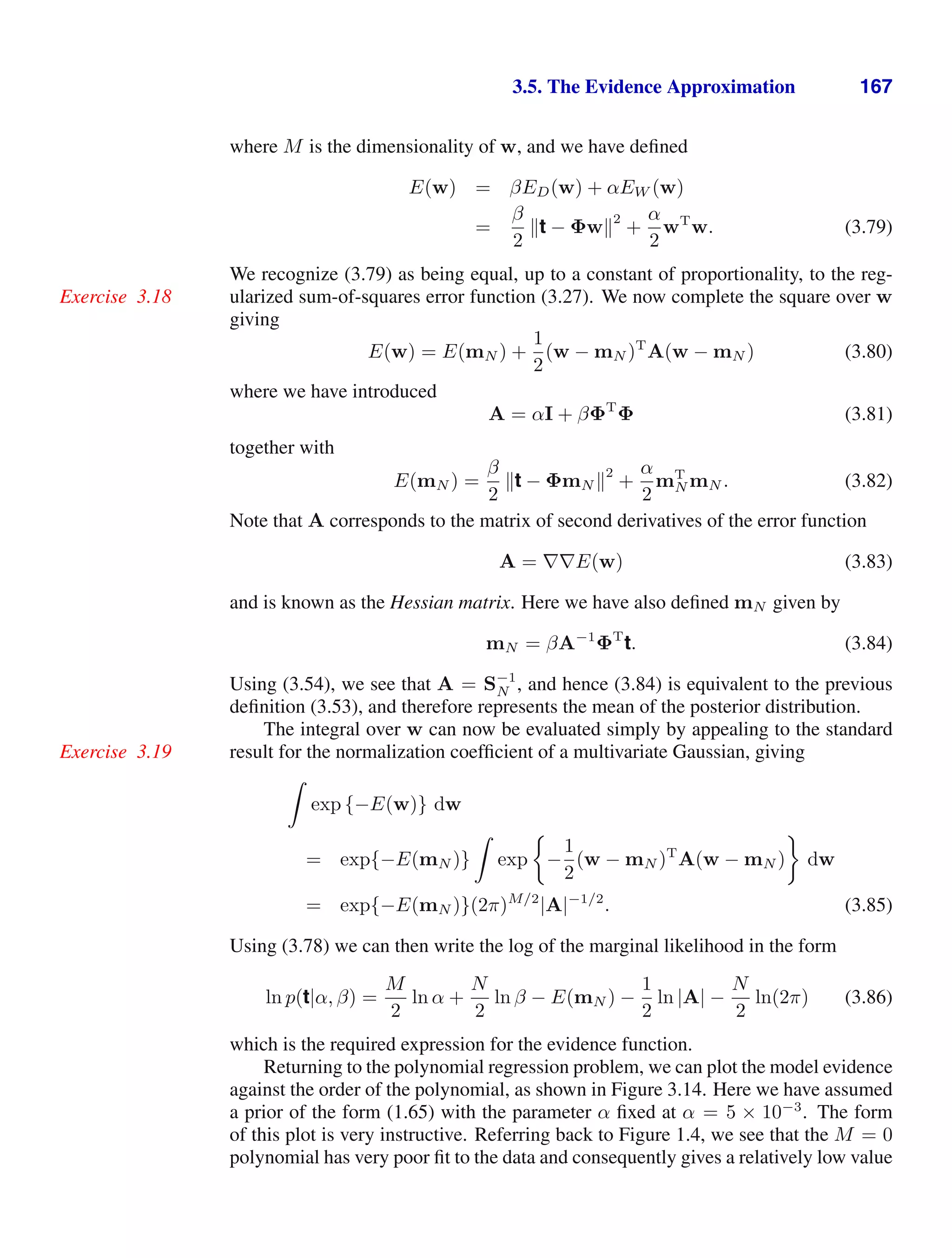 3.5. The Evidence Approximation 167
where M is the dimensionality of w, and we have deﬁned
E(w) = βED(w) + αEW (w)
=
β
2
t − Φw
2
+
α
2
wT
w. (3.79)
We recognize (3.79) as being equal, up to a constant of proportionality, to the reg-
ularized sum-of-squares error function (3.27). We now complete the square over w
Exercise 3.18
giving
E(w) = E(mN ) +
1
2
(w − mN )T
A(w − mN ) (3.80)
where we have introduced
A = αI + βΦT
Φ (3.81)
together with
E(mN ) =
β
2
t − ΦmN 
2
+
α
2
mT
N mN . (3.82)
Note that A corresponds to the matrix of second derivatives of the error function
A = ∇∇E(w) (3.83)
and is known as the Hessian matrix. Here we have also deﬁned mN given by
mN = βA−1
ΦT
t. (3.84)
Using (3.54), we see that A = S−1
N , and hence (3.84) is equivalent to the previous
deﬁnition (3.53), and therefore represents the mean of the posterior distribution.
The integral over w can now be evaluated simply by appealing to the standard
result for the normalization coefﬁcient of a multivariate Gaussian, giving
Exercise 3.19

exp {−E(w)} dw
= exp{−E(mN )}

exp −
1
2
(w − mN )T
A(w − mN ) dw
= exp{−E(mN )}(2π)M/2
|A|−1/2
. (3.85)
Using (3.78) we can then write the log of the marginal likelihood in the form
ln p(t|α, β) =
M
2
ln α +
N
2
ln β − E(mN ) −
1
2
ln |A| −
N
2
ln(2π) (3.86)
which is the required expression for the evidence function.
Returning to the polynomial regression problem, we can plot the model evidence
against the order of the polynomial, as shown in Figure 3.14. Here we have assumed
a prior of the form (1.65) with the parameter α ﬁxed at α = 5 × 10−3
. The form
of this plot is very instructive. Referring back to Figure 1.4, we see that the M = 0
polynomial has very poor ﬁt to the data and consequently gives a relatively low value
 