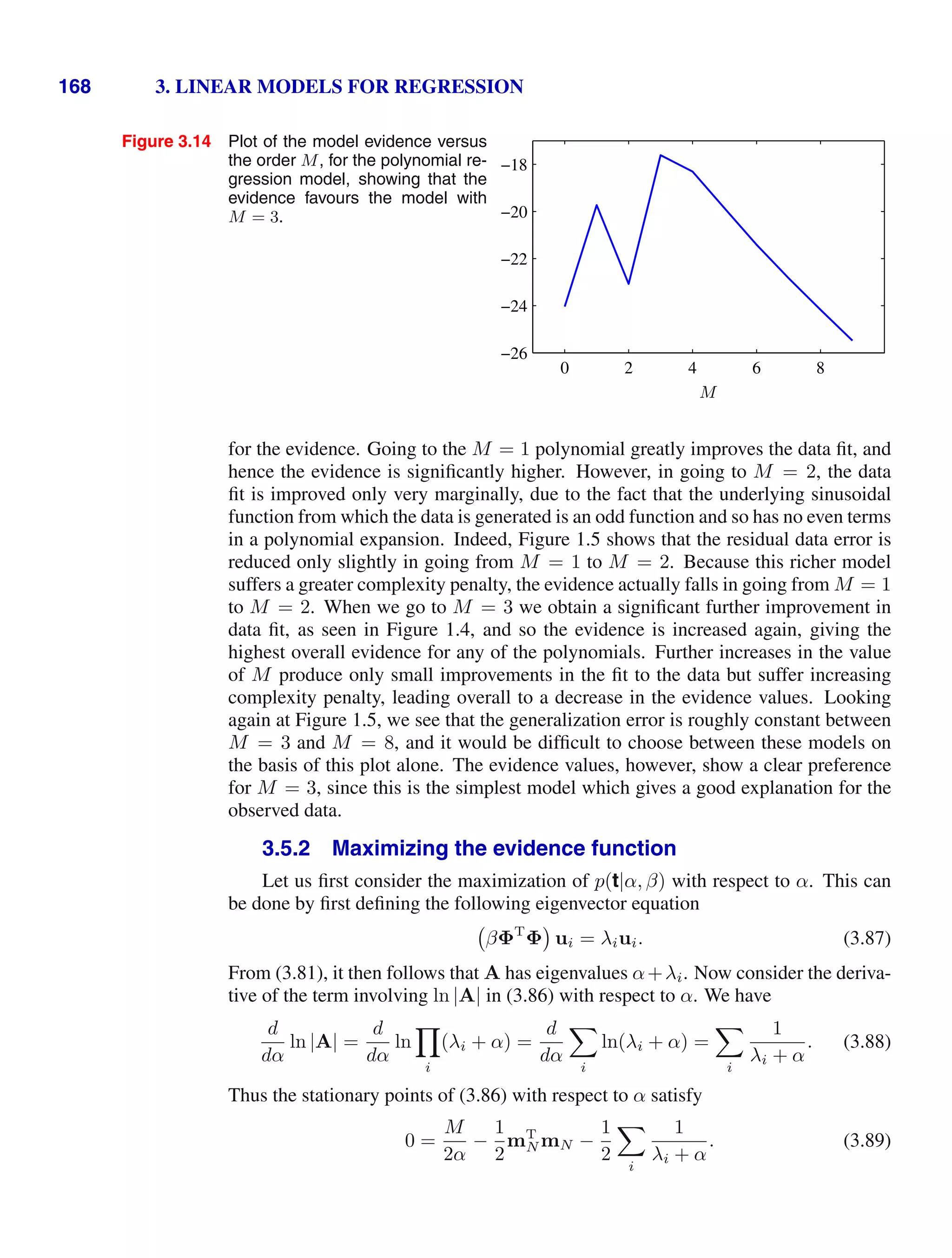 168 3. LINEAR MODELS FOR REGRESSION
Figure 3.14 Plot of the model evidence versus
the order M, for the polynomial re-
gression model, showing that the
evidence favours the model with
M = 3.
M
0 2 4 6 8
−26
−24
−22
−20
−18
for the evidence. Going to the M = 1 polynomial greatly improves the data ﬁt, and
hence the evidence is signiﬁcantly higher. However, in going to M = 2, the data
ﬁt is improved only very marginally, due to the fact that the underlying sinusoidal
function from which the data is generated is an odd function and so has no even terms
in a polynomial expansion. Indeed, Figure 1.5 shows that the residual data error is
reduced only slightly in going from M = 1 to M = 2. Because this richer model
suffers a greater complexity penalty, the evidence actually falls in going from M = 1
to M = 2. When we go to M = 3 we obtain a signiﬁcant further improvement in
data ﬁt, as seen in Figure 1.4, and so the evidence is increased again, giving the
highest overall evidence for any of the polynomials. Further increases in the value
of M produce only small improvements in the ﬁt to the data but suffer increasing
complexity penalty, leading overall to a decrease in the evidence values. Looking
again at Figure 1.5, we see that the generalization error is roughly constant between
M = 3 and M = 8, and it would be difﬁcult to choose between these models on
the basis of this plot alone. The evidence values, however, show a clear preference
for M = 3, since this is the simplest model which gives a good explanation for the
observed data.
3.5.2 Maximizing the evidence function
Let us ﬁrst consider the maximization of p(t|α, β) with respect to α. This can
be done by ﬁrst deﬁning the following eigenvector equation
βΦT
Φ ui = λiui. (3.87)
From (3.81), it then follows that A has eigenvalues α+λi. Now consider the deriva-
tive of the term involving ln |A| in (3.86) with respect to α. We have
d
dα
ln |A| =
d
dα
ln

i
(λi + α) =
d
dα

i
ln(λi + α) =

i
1
λi + α
. (3.88)
Thus the stationary points of (3.86) with respect to α satisfy
0 =
M
2α
−
1
2
mT
N mN −
1
2

i
1
λi + α
. (3.89)
 