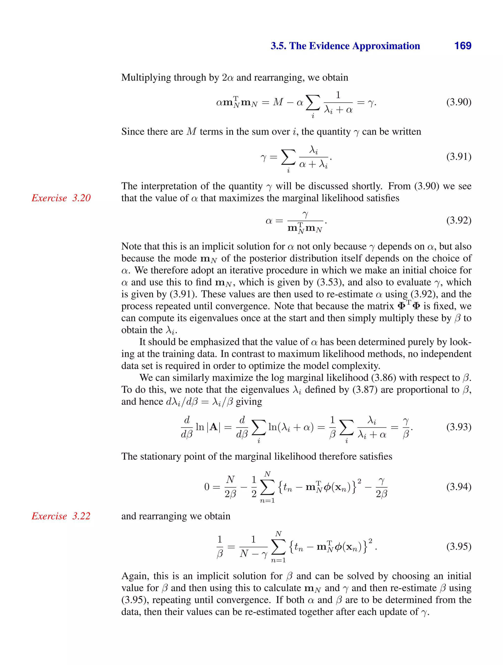 3.5. The Evidence Approximation 169
Multiplying through by 2α and rearranging, we obtain
αmT
N mN = M − α

i
1
λi + α
= γ. (3.90)
Since there are M terms in the sum over i, the quantity γ can be written
γ =

i
λi
α + λi
. (3.91)
The interpretation of the quantity γ will be discussed shortly. From (3.90) we see
that the value of α that maximizes the marginal likelihood satisﬁes
Exercise 3.20
α =
γ
mT
N mN
. (3.92)
Note that this is an implicit solution for α not only because γ depends on α, but also
because the mode mN of the posterior distribution itself depends on the choice of
α. We therefore adopt an iterative procedure in which we make an initial choice for
α and use this to ﬁnd mN , which is given by (3.53), and also to evaluate γ, which
is given by (3.91). These values are then used to re-estimate α using (3.92), and the
process repeated until convergence. Note that because the matrix ΦT
Φ is ﬁxed, we
can compute its eigenvalues once at the start and then simply multiply these by β to
obtain the λi.
It should be emphasized that the value of α has been determined purely by look-
ing at the training data. In contrast to maximum likelihood methods, no independent
data set is required in order to optimize the model complexity.
We can similarly maximize the log marginal likelihood (3.86) with respect to β.
To do this, we note that the eigenvalues λi deﬁned by (3.87) are proportional to β,
and hence dλi/dβ = λi/β giving
d
dβ
ln |A| =
d
dβ

i
ln(λi + α) =
1
β

i
λi
λi + α
=
γ
β
. (3.93)
The stationary point of the marginal likelihood therefore satisﬁes
0 =
N
2β
−
1
2
N

n=1

tn − mT
N φ(xn)
2
−
γ
2β
(3.94)
and rearranging we obtain
Exercise 3.22
1
β
=
1
N − γ
N

n=1

tn − mT
N φ(xn)
2
. (3.95)
Again, this is an implicit solution for β and can be solved by choosing an initial
value for β and then using this to calculate mN and γ and then re-estimate β using
(3.95), repeating until convergence. If both α and β are to be determined from the
data, then their values can be re-estimated together after each update of γ.
 