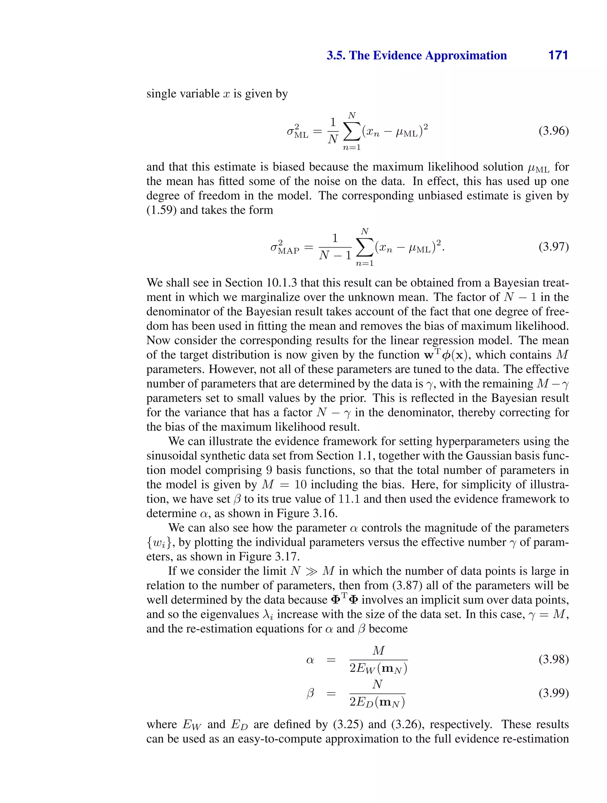3.5. The Evidence Approximation 171
single variable x is given by
σ2
ML =
1
N
N

n=1
(xn − µML)2
(3.96)
and that this estimate is biased because the maximum likelihood solution µML for
the mean has ﬁtted some of the noise on the data. In effect, this has used up one
degree of freedom in the model. The corresponding unbiased estimate is given by
(1.59) and takes the form
σ2
MAP =
1
N − 1
N

n=1
(xn − µML)2
. (3.97)
We shall see in Section 10.1.3 that this result can be obtained from a Bayesian treat-
ment in which we marginalize over the unknown mean. The factor of N − 1 in the
denominator of the Bayesian result takes account of the fact that one degree of free-
dom has been used in ﬁtting the mean and removes the bias of maximum likelihood.
Now consider the corresponding results for the linear regression model. The mean
of the target distribution is now given by the function wT
φ(x), which contains M
parameters. However, not all of these parameters are tuned to the data. The effective
number of parameters that are determined by the data is γ, with the remaining M −γ
parameters set to small values by the prior. This is reﬂected in the Bayesian result
for the variance that has a factor N − γ in the denominator, thereby correcting for
the bias of the maximum likelihood result.
We can illustrate the evidence framework for setting hyperparameters using the
sinusoidal synthetic data set from Section 1.1, together with the Gaussian basis func-
tion model comprising 9 basis functions, so that the total number of parameters in
the model is given by M = 10 including the bias. Here, for simplicity of illustra-
tion, we have set β to its true value of 11.1 and then used the evidence framework to
determine α, as shown in Figure 3.16.
We can also see how the parameter α controls the magnitude of the parameters
{wi}, by plotting the individual parameters versus the effective number γ of param-
eters, as shown in Figure 3.17.
If we consider the limit N M in which the number of data points is large in
relation to the number of parameters, then from (3.87) all of the parameters will be
well determined by the data because ΦT
Φ involves an implicit sum over data points,
and so the eigenvalues λi increase with the size of the data set. In this case, γ = M,
and the re-estimation equations for α and β become
α =
M
2EW (mN )
(3.98)
β =
N
2ED(mN )
(3.99)
where EW and ED are deﬁned by (3.25) and (3.26), respectively. These results
can be used as an easy-to-compute approximation to the full evidence re-estimation
 