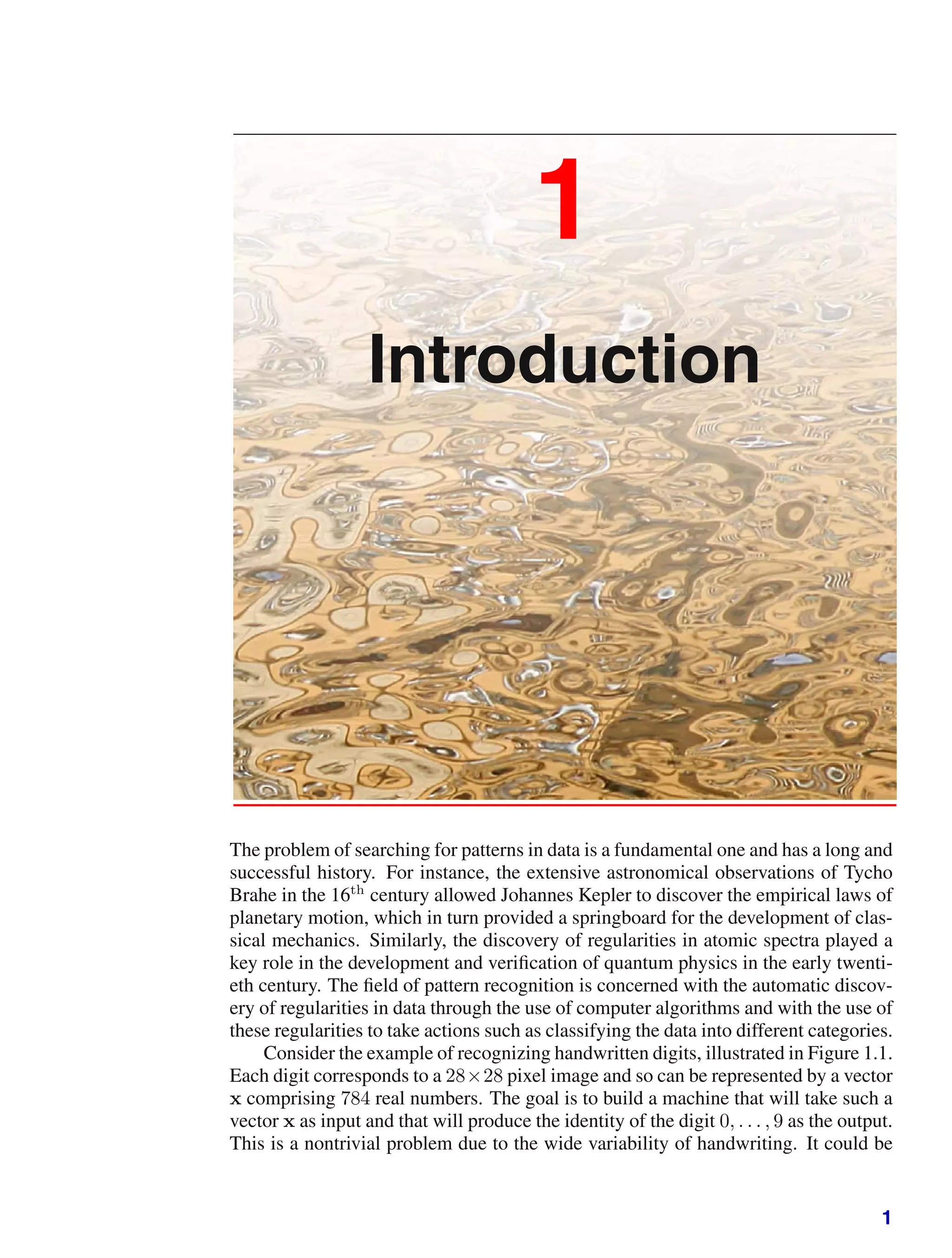 1
Introduction
The problem of searching for patterns in data is a fundamental one and has a long and
successful history. For instance, the extensive astronomical observations of Tycho
Brahe in the 16th
century allowed Johannes Kepler to discover the empirical laws of
planetary motion, which in turn provided a springboard for the development of clas-
sical mechanics. Similarly, the discovery of regularities in atomic spectra played a
key role in the development and veriﬁcation of quantum physics in the early twenti-
eth century. The ﬁeld of pattern recognition is concerned with the automatic discov-
ery of regularities in data through the use of computer algorithms and with the use of
these regularities to take actions such as classifying the data into different categories.
Consider the example of recognizing handwritten digits, illustrated in Figure 1.1.
Each digit corresponds to a 28×28 pixel image and so can be represented by a vector
x comprising 784 real numbers. The goal is to build a machine that will take such a
vector x as input and that will produce the identity of the digit 0, . . . , 9 as the output.
This is a nontrivial problem due to the wide variability of handwriting. It could be
1
 