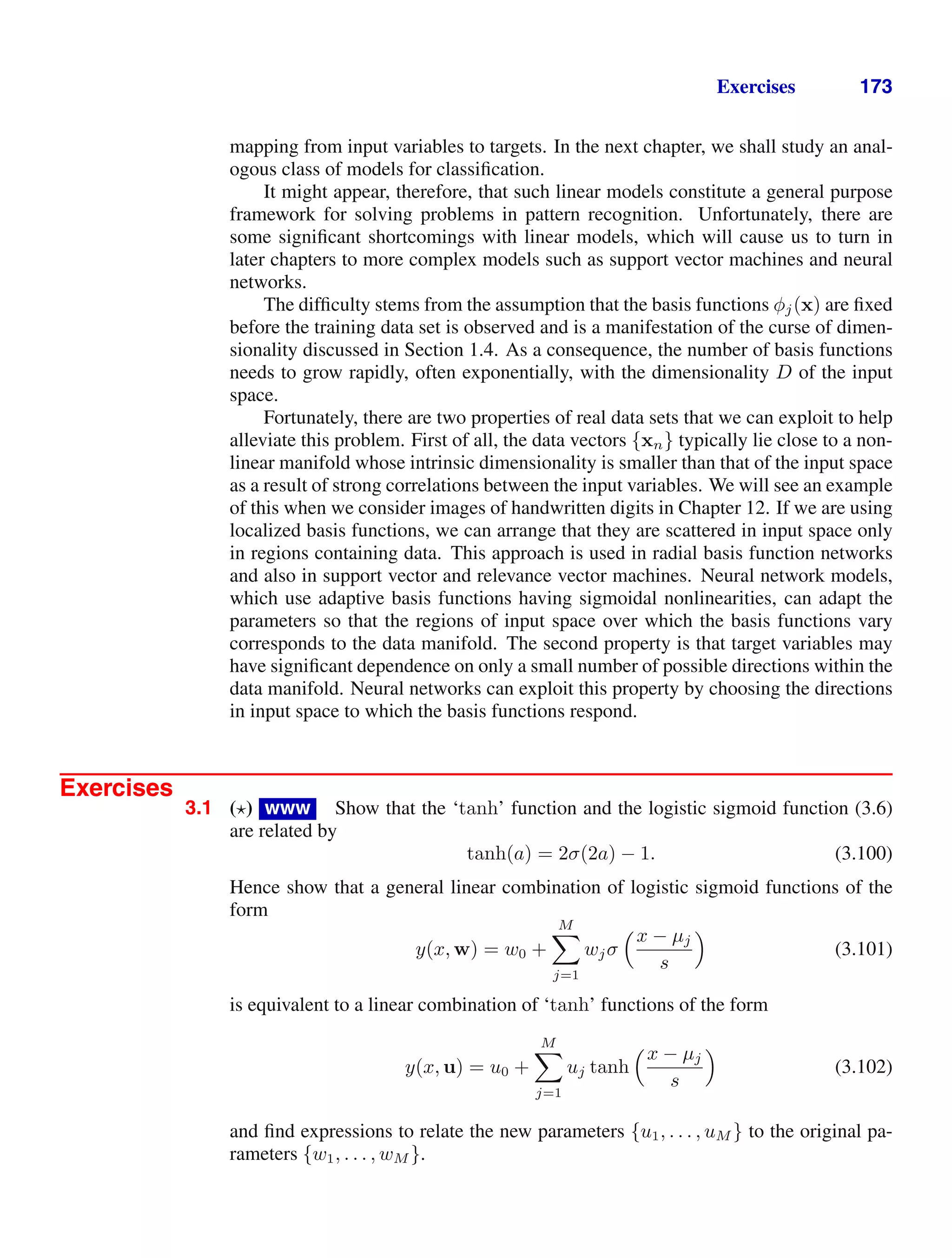 Exercises 173
mapping from input variables to targets. In the next chapter, we shall study an anal-
ogous class of models for classiﬁcation.
It might appear, therefore, that such linear models constitute a general purpose
framework for solving problems in pattern recognition. Unfortunately, there are
some signiﬁcant shortcomings with linear models, which will cause us to turn in
later chapters to more complex models such as support vector machines and neural
networks.
The difﬁculty stems from the assumption that the basis functions φj(x) are ﬁxed
before the training data set is observed and is a manifestation of the curse of dimen-
sionality discussed in Section 1.4. As a consequence, the number of basis functions
needs to grow rapidly, often exponentially, with the dimensionality D of the input
space.
Fortunately, there are two properties of real data sets that we can exploit to help
alleviate this problem. First of all, the data vectors {xn} typically lie close to a non-
linear manifold whose intrinsic dimensionality is smaller than that of the input space
as a result of strong correlations between the input variables. We will see an example
of this when we consider images of handwritten digits in Chapter 12. If we are using
localized basis functions, we can arrange that they are scattered in input space only
in regions containing data. This approach is used in radial basis function networks
and also in support vector and relevance vector machines. Neural network models,
which use adaptive basis functions having sigmoidal nonlinearities, can adapt the
parameters so that the regions of input space over which the basis functions vary
corresponds to the data manifold. The second property is that target variables may
have signiﬁcant dependence on only a small number of possible directions within the
data manifold. Neural networks can exploit this property by choosing the directions
in input space to which the basis functions respond.
Exercises
3.1 ( ) www Show that the ‘tanh’ function and the logistic sigmoid function (3.6)
are related by
tanh(a) = 2σ(2a) − 1. (3.100)
Hence show that a general linear combination of logistic sigmoid functions of the
form
y(x, w) = w0 +
M

j=1
wjσ
x − µj
s

(3.101)
is equivalent to a linear combination of ‘tanh’ functions of the form
y(x, u) = u0 +
M

j=1
uj tanh
x − µj
s

(3.102)
and ﬁnd expressions to relate the new parameters {u1, . . . , uM } to the original pa-
rameters {w1, . . . , wM }.
 