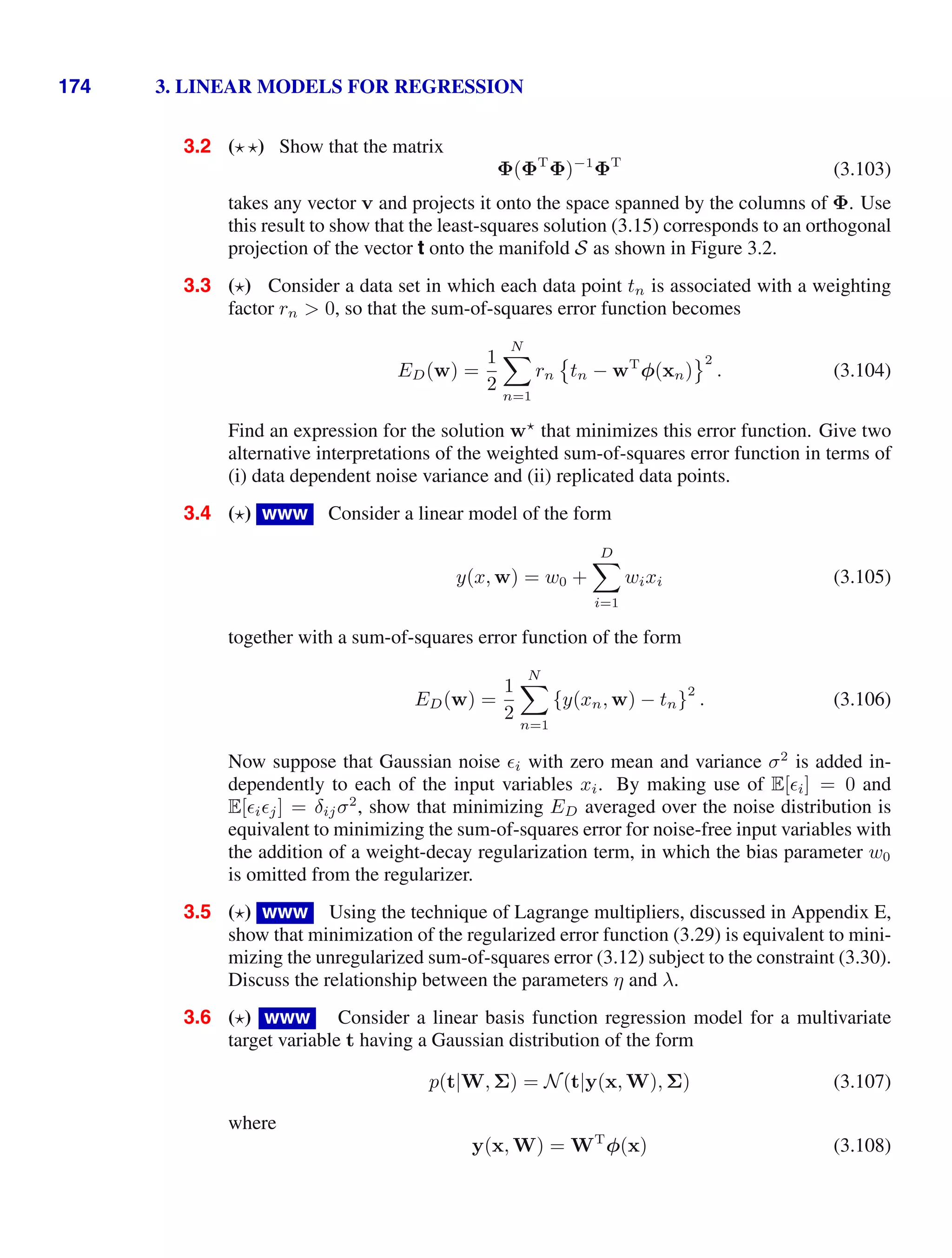 174 3. LINEAR MODELS FOR REGRESSION
3.2 ( ) Show that the matrix
Φ(ΦT
Φ)−1
ΦT
(3.103)
takes any vector v and projects it onto the space spanned by the columns of Φ. Use
this result to show that the least-squares solution (3.15) corresponds to an orthogonal
projection of the vector t onto the manifold S as shown in Figure 3.2.
3.3 ( ) Consider a data set in which each data point tn is associated with a weighting
factor rn  0, so that the sum-of-squares error function becomes
ED(w) =
1
2
N

n=1
rn

tn − wT
φ(xn)
2
. (3.104)
Find an expression for the solution w
that minimizes this error function. Give two
alternative interpretations of the weighted sum-of-squares error function in terms of
(i) data dependent noise variance and (ii) replicated data points.
3.4 ( ) www Consider a linear model of the form
y(x, w) = w0 +
D

i=1
wixi (3.105)
together with a sum-of-squares error function of the form
ED(w) =
1
2
N

n=1
{y(xn, w) − tn}
2
. (3.106)
Now suppose that Gaussian noise i with zero mean and variance σ2
is added in-
dependently to each of the input variables xi. By making use of E[i] = 0 and
E[ij] = δijσ2
, show that minimizing ED averaged over the noise distribution is
equivalent to minimizing the sum-of-squares error for noise-free input variables with
the addition of a weight-decay regularization term, in which the bias parameter w0
is omitted from the regularizer.
3.5 ( ) www Using the technique of Lagrange multipliers, discussed in Appendix E,
show that minimization of the regularized error function (3.29) is equivalent to mini-
mizing the unregularized sum-of-squares error (3.12) subject to the constraint (3.30).
Discuss the relationship between the parameters η and λ.
3.6 ( ) www Consider a linear basis function regression model for a multivariate
target variable t having a Gaussian distribution of the form
p(t|W, Σ) = N(t|y(x, W), Σ) (3.107)
where
y(x, W) = WT
φ(x) (3.108)
 
