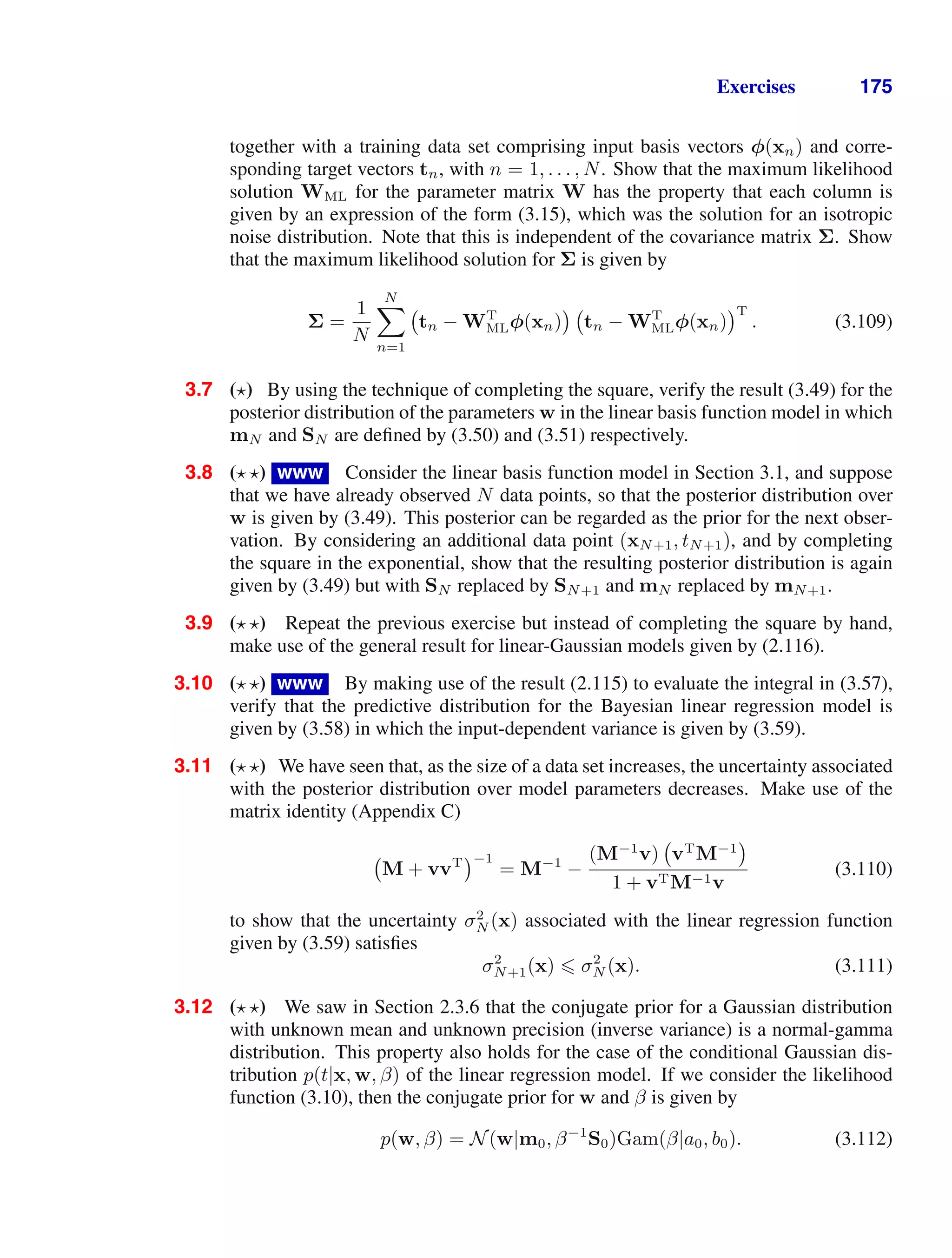 Exercises 175
together with a training data set comprising input basis vectors φ(xn) and corre-
sponding target vectors tn, with n = 1, . . . , N. Show that the maximum likelihood
solution WML for the parameter matrix W has the property that each column is
given by an expression of the form (3.15), which was the solution for an isotropic
noise distribution. Note that this is independent of the covariance matrix Σ. Show
that the maximum likelihood solution for Σ is given by
Σ =
1
N
N

n=1
tn − WT
MLφ(xn) tn − WT
MLφ(xn)
T
. (3.109)
3.7 ( ) By using the technique of completing the square, verify the result (3.49) for the
posterior distribution of the parameters w in the linear basis function model in which
mN and SN are deﬁned by (3.50) and (3.51) respectively.
3.8 ( ) www Consider the linear basis function model in Section 3.1, and suppose
that we have already observed N data points, so that the posterior distribution over
w is given by (3.49). This posterior can be regarded as the prior for the next obser-
vation. By considering an additional data point (xN+1, tN+1), and by completing
the square in the exponential, show that the resulting posterior distribution is again
given by (3.49) but with SN replaced by SN+1 and mN replaced by mN+1.
3.9 ( ) Repeat the previous exercise but instead of completing the square by hand,
make use of the general result for linear-Gaussian models given by (2.116).
3.10 ( ) www By making use of the result (2.115) to evaluate the integral in (3.57),
verify that the predictive distribution for the Bayesian linear regression model is
given by (3.58) in which the input-dependent variance is given by (3.59).
3.11 ( ) We have seen that, as the size of a data set increases, the uncertainty associated
with the posterior distribution over model parameters decreases. Make use of the
matrix identity (Appendix C)
M + vvT −1
= M−1
−
(M−1
v) vT
M−1
1 + vTM−1v
(3.110)
to show that the uncertainty σ2
N (x) associated with the linear regression function
given by (3.59) satisﬁes
σ2
N+1(x)  σ2
N (x). (3.111)
3.12 ( ) We saw in Section 2.3.6 that the conjugate prior for a Gaussian distribution
with unknown mean and unknown precision (inverse variance) is a normal-gamma
distribution. This property also holds for the case of the conditional Gaussian dis-
tribution p(t|x, w, β) of the linear regression model. If we consider the likelihood
function (3.10), then the conjugate prior for w and β is given by
p(w, β) = N(w|m0, β−1
S0)Gam(β|a0, b0). (3.112)
 