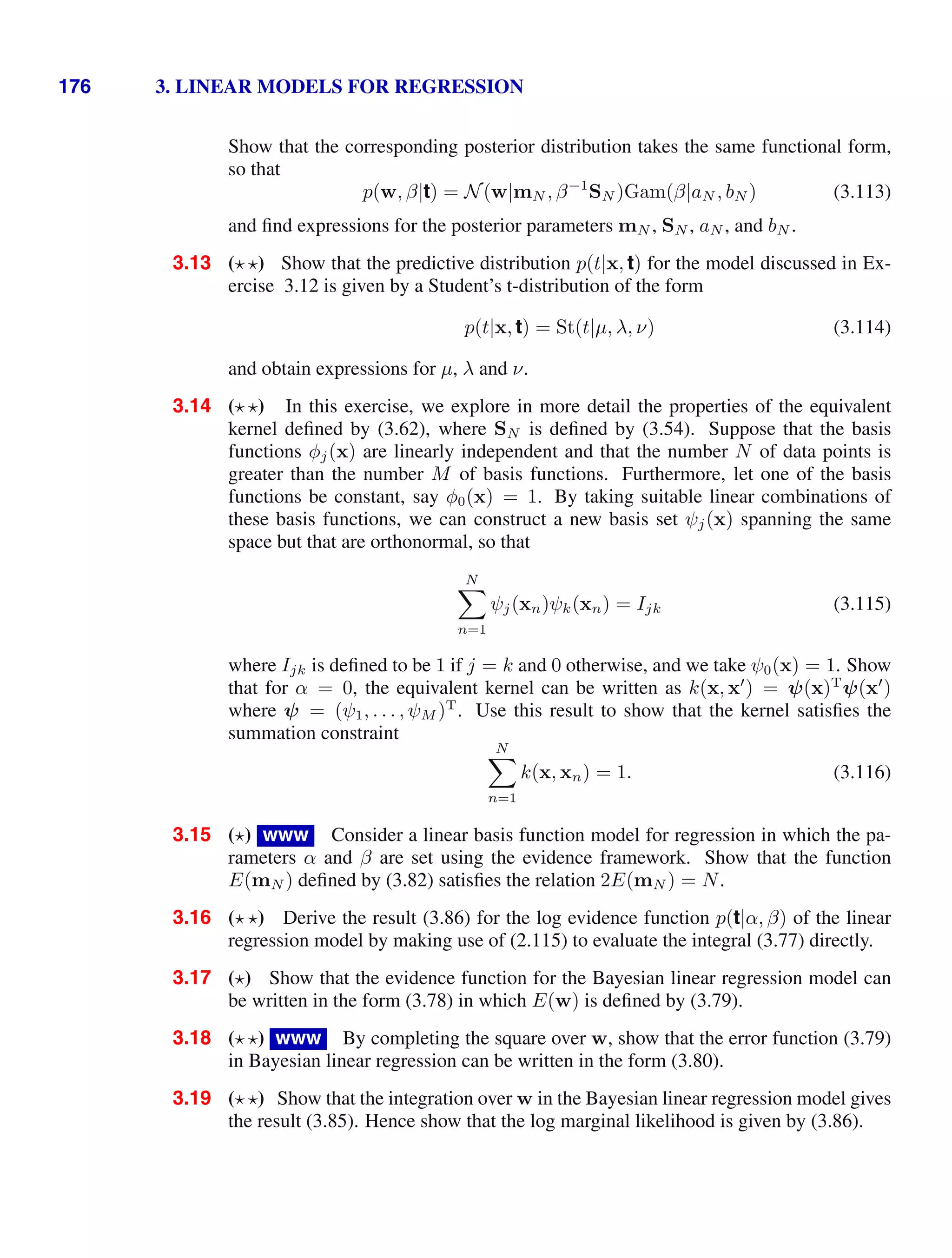 176 3. LINEAR MODELS FOR REGRESSION
Show that the corresponding posterior distribution takes the same functional form,
so that
p(w, β|t) = N(w|mN , β−1
SN )Gam(β|aN , bN ) (3.113)
and ﬁnd expressions for the posterior parameters mN , SN , aN , and bN .
3.13 ( ) Show that the predictive distribution p(t|x, t) for the model discussed in Ex-
ercise 3.12 is given by a Student’s t-distribution of the form
p(t|x, t) = St(t|µ, λ, ν) (3.114)
and obtain expressions for µ, λ and ν.
3.14 ( ) In this exercise, we explore in more detail the properties of the equivalent
kernel deﬁned by (3.62), where SN is deﬁned by (3.54). Suppose that the basis
functions φj(x) are linearly independent and that the number N of data points is
greater than the number M of basis functions. Furthermore, let one of the basis
functions be constant, say φ0(x) = 1. By taking suitable linear combinations of
these basis functions, we can construct a new basis set ψj(x) spanning the same
space but that are orthonormal, so that
N

n=1
ψj(xn)ψk(xn) = Ijk (3.115)
where Ijk is deﬁned to be 1 if j = k and 0 otherwise, and we take ψ0(x) = 1. Show
that for α = 0, the equivalent kernel can be written as k(x, x
) = ψ(x)T
ψ(x
)
where ψ = (ψ1, . . . , ψM )T
. Use this result to show that the kernel satisﬁes the
summation constraint
N

n=1
k(x, xn) = 1. (3.116)
3.15 ( ) www Consider a linear basis function model for regression in which the pa-
rameters α and β are set using the evidence framework. Show that the function
E(mN ) deﬁned by (3.82) satisﬁes the relation 2E(mN ) = N.
3.16 ( ) Derive the result (3.86) for the log evidence function p(t|α, β) of the linear
regression model by making use of (2.115) to evaluate the integral (3.77) directly.
3.17 ( ) Show that the evidence function for the Bayesian linear regression model can
be written in the form (3.78) in which E(w) is deﬁned by (3.79).
3.18 ( ) www By completing the square over w, show that the error function (3.79)
in Bayesian linear regression can be written in the form (3.80).
3.19 ( ) Show that the integration over w in the Bayesian linear regression model gives
the result (3.85). Hence show that the log marginal likelihood is given by (3.86).
 
