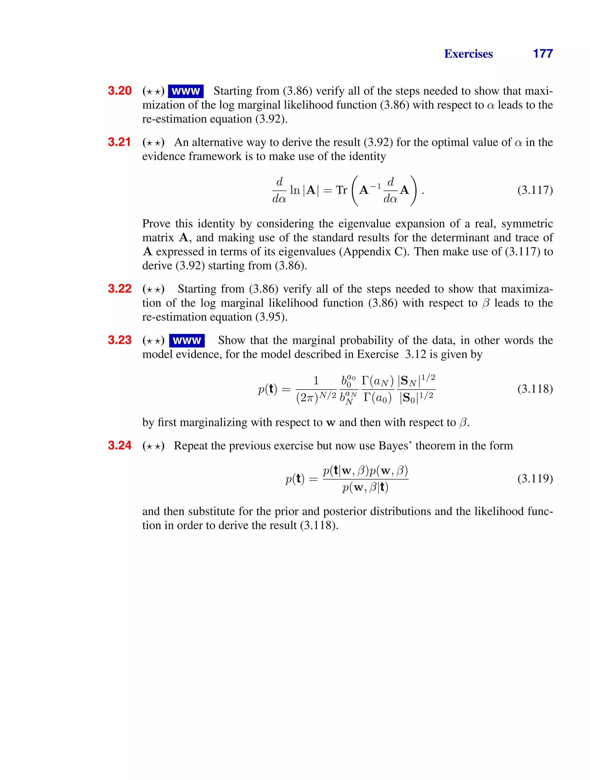 Exercises 177
3.20 ( ) www Starting from (3.86) verify all of the steps needed to show that maxi-
mization of the log marginal likelihood function (3.86) with respect to α leads to the
re-estimation equation (3.92).
3.21 ( ) An alternative way to derive the result (3.92) for the optimal value of α in the
evidence framework is to make use of the identity
d
dα
ln |A| = Tr

A−1 d
dα
A

. (3.117)
Prove this identity by considering the eigenvalue expansion of a real, symmetric
matrix A, and making use of the standard results for the determinant and trace of
A expressed in terms of its eigenvalues (Appendix C). Then make use of (3.117) to
derive (3.92) starting from (3.86).
3.22 ( ) Starting from (3.86) verify all of the steps needed to show that maximiza-
tion of the log marginal likelihood function (3.86) with respect to β leads to the
re-estimation equation (3.95).
3.23 ( ) www Show that the marginal probability of the data, in other words the
model evidence, for the model described in Exercise 3.12 is given by
p(t) =
1
(2π)N/2
ba0
0
baN
N
Γ(aN )
Γ(a0)
|SN |1/2
|S0|1/2
(3.118)
by ﬁrst marginalizing with respect to w and then with respect to β.
3.24 ( ) Repeat the previous exercise but now use Bayes’ theorem in the form
p(t) =
p(t|w, β)p(w, β)
p(w, β|t)
(3.119)
and then substitute for the prior and posterior distributions and the likelihood func-
tion in order to derive the result (3.118).
 