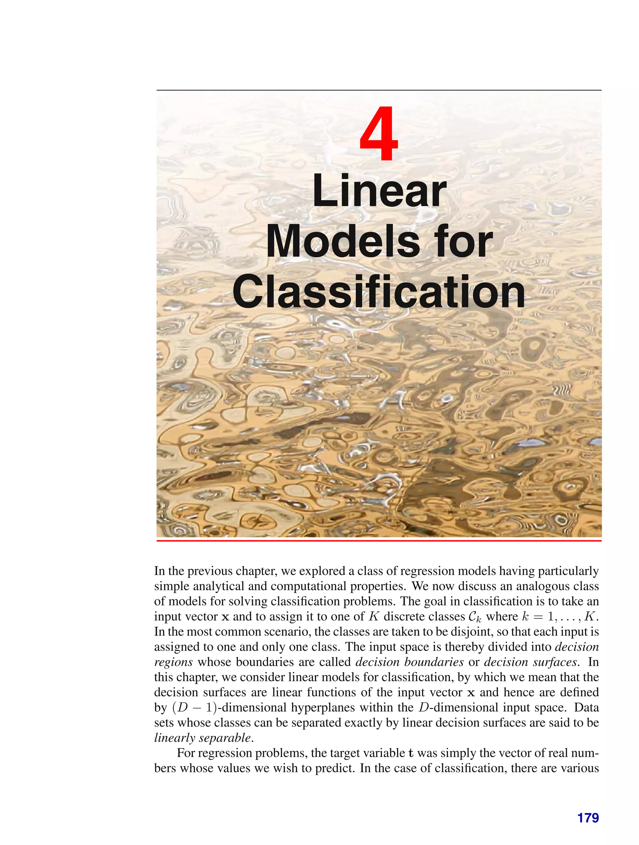 4
Linear
Models for
Classiﬁcation
In the previous chapter, we explored a class of regression models having particularly
simple analytical and computational properties. We now discuss an analogous class
of models for solving classiﬁcation problems. The goal in classiﬁcation is to take an
input vector x and to assign it to one of K discrete classes Ck where k = 1, . . . , K.
In the most common scenario, the classes are taken to be disjoint, so that each input is
assigned to one and only one class. The input space is thereby divided into decision
regions whose boundaries are called decision boundaries or decision surfaces. In
this chapter, we consider linear models for classiﬁcation, by which we mean that the
decision surfaces are linear functions of the input vector x and hence are deﬁned
by (D − 1)-dimensional hyperplanes within the D-dimensional input space. Data
sets whose classes can be separated exactly by linear decision surfaces are said to be
linearly separable.
For regression problems, the target variable t was simply the vector of real num-
bers whose values we wish to predict. In the case of classiﬁcation, there are various
179
 