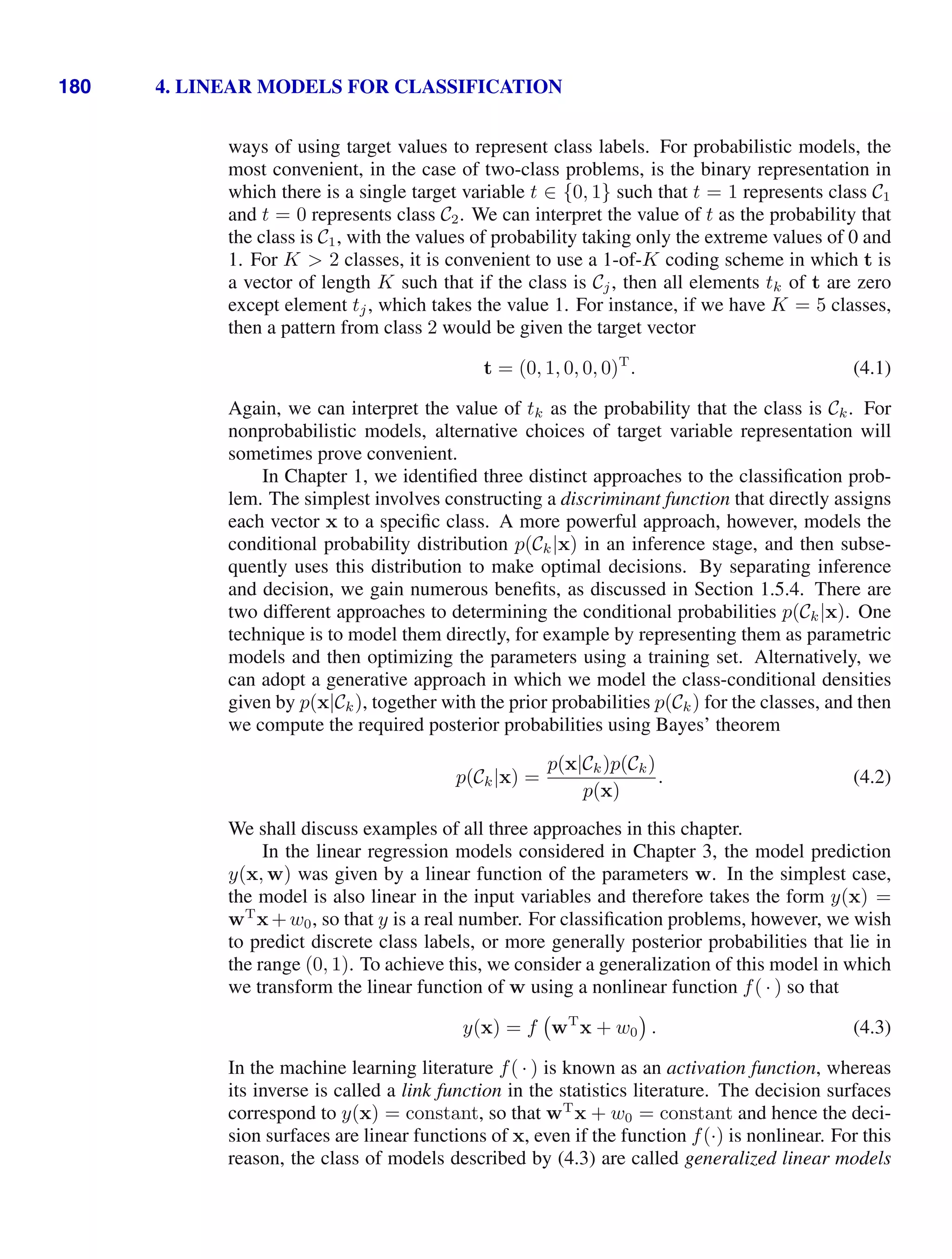 180 4. LINEAR MODELS FOR CLASSIFICATION
ways of using target values to represent class labels. For probabilistic models, the
most convenient, in the case of two-class problems, is the binary representation in
which there is a single target variable t ∈ {0, 1} such that t = 1 represents class C1
and t = 0 represents class C2. We can interpret the value of t as the probability that
the class is C1, with the values of probability taking only the extreme values of 0 and
1. For K  2 classes, it is convenient to use a 1-of-K coding scheme in which t is
a vector of length K such that if the class is Cj, then all elements tk of t are zero
except element tj, which takes the value 1. For instance, if we have K = 5 classes,
then a pattern from class 2 would be given the target vector
t = (0, 1, 0, 0, 0)T
. (4.1)
Again, we can interpret the value of tk as the probability that the class is Ck. For
nonprobabilistic models, alternative choices of target variable representation will
sometimes prove convenient.
In Chapter 1, we identiﬁed three distinct approaches to the classiﬁcation prob-
lem. The simplest involves constructing a discriminant function that directly assigns
each vector x to a speciﬁc class. A more powerful approach, however, models the
conditional probability distribution p(Ck|x) in an inference stage, and then subse-
quently uses this distribution to make optimal decisions. By separating inference
and decision, we gain numerous beneﬁts, as discussed in Section 1.5.4. There are
two different approaches to determining the conditional probabilities p(Ck|x). One
technique is to model them directly, for example by representing them as parametric
models and then optimizing the parameters using a training set. Alternatively, we
can adopt a generative approach in which we model the class-conditional densities
given by p(x|Ck), together with the prior probabilities p(Ck) for the classes, and then
we compute the required posterior probabilities using Bayes’ theorem
p(Ck|x) =
p(x|Ck)p(Ck)
p(x)
. (4.2)
We shall discuss examples of all three approaches in this chapter.
In the linear regression models considered in Chapter 3, the model prediction
y(x, w) was given by a linear function of the parameters w. In the simplest case,
the model is also linear in the input variables and therefore takes the form y(x) =
wT
x+w0, so that y is a real number. For classiﬁcation problems, however, we wish
to predict discrete class labels, or more generally posterior probabilities that lie in
the range (0, 1). To achieve this, we consider a generalization of this model in which
we transform the linear function of w using a nonlinear function f( · ) so that
y(x) = f wT
x + w0 . (4.3)
In the machine learning literature f( · ) is known as an activation function, whereas
its inverse is called a link function in the statistics literature. The decision surfaces
correspond to y(x) = constant, so that wT
x + w0 = constant and hence the deci-
sion surfaces are linear functions of x, even if the function f(·) is nonlinear. For this
reason, the class of models described by (4.3) are called generalized linear models
 